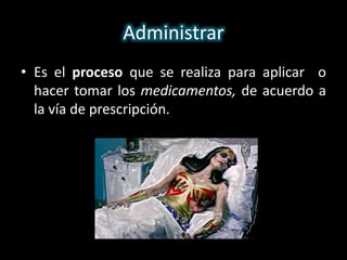 Administrar 
• Es el proceso que se realiza para aplicar o 
hacer tomar los medicamentos, de acuerdo a 
la vía de prescripción. 
 