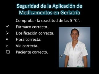 Seguridad de la Aplicación de 
Medicamentos en Geriatría 
 Comprobar la exactitud de las 5 "C". 
 Fármaco correcto. 
 Dosificación correcta. 
 Hora correcta. 
o Vía correcta. 
 Paciente correcto. 
 