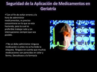 Seguridad de la Aplicación de Medicamentos en 
Geriatría 
Con el fin de evitar errores a la 
hora de administrar 
medicamentos, es preciso 
concentrarse en lo que se esta 
haciendo, para lo cual es 
preferible trabajar solo y sin 
interrupciones siempre que sea 
posible. 
No se debe administrar ninguna 
medicación si antes no se ha leído la 
etiqueta. Téngase en cuenta que muchas 
medicaciones son parecidas en color y 
forma. Devuélvase a la farmacia todo 
producto medicamentoso que no este 
etiquetado. 
 