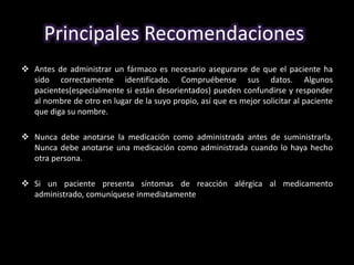 Principales Recomendaciones: 
 Antes de administrar un fármaco es necesario asegurarse de que el paciente ha 
sido correctamente identificado. Compruébense sus datos. Algunos 
pacientes(especialmente si están desorientados) pueden confundirse y responder 
al nombre de otro en lugar de la suyo propio, así que es mejor solicitar al paciente 
que diga su nombre. 
 Nunca debe anotarse la medicación como administrada antes de suministrarla. 
Nunca debe anotarse una medicación como administrada cuando lo haya hecho 
otra persona. 
 Si un paciente presenta síntomas de reacción alérgica al medicamento 
administrado, comuníquese inmediatamente al medico. 
 