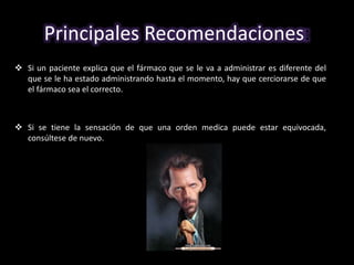 Principales Recomendaciones: 
 Si un paciente explica que el fármaco que se le va a administrar es diferente del 
que se le ha estado administrando hasta el momento, hay que cerciorarse de que 
el fármaco sea el correcto. 
 Si se tiene la sensación de que una orden medica puede estar equivocada, 
consúltese de nuevo. 
 