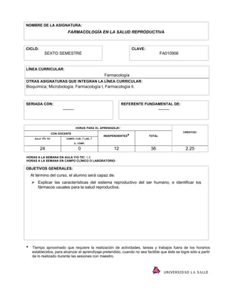 NOMBRE DE LA ASIGNATURA:
                              FARMACOLOGÍA EN LA SALUD REPRODUCTIVA



CICLO:                                                                    CLAVE:
             SEXTO SEMESTRE                                                                FA010906


LÍNEA CURRICULAR:
                                                        Farmacología
OTRAS ASIGNATURAS QUE INTEGRAN LA LÍNEA CURRICULAR:
Bioquímica; Microbiología; Farmacología I, Farmacología II.



SERIADA CON:                                                        REFERENTE FUNDAMENTAL DE:
                           --------                                                        --------



                                       HORAS PARA EL APRENDIZAJE:
                                                                                                            CRÉDITOS:
                     CON DOCENTE
                                                        INDEPENDIENTES            TOTAL
      AULA Y/O TIC           CAMPO CLÍN.     / LAB. /
                                      S. CÓMP.

          24                             0                    12                    36                        2.25
HORAS A LA SEMANA EN AULA Y/O TIC: 1.5
HORAS A LA SEMANA EN CAMPO CLÍNICO O LABORATORIO:

OBJETIVOS GENERALES:
    Al término del curso, el alumno será capaz de:
     Explicar las características del sistema reproductivo del ser humano, e identificar los
        fármacos usuales para la salud reproductiva.





    Tiempo aproximado que requiere la realización de actividades, tareas y trabajos fuera de los horarios
    establecidos, para alcanzar el aprendizaje pretendido, cuando no sea factible que éste se logre sólo a partir
    de lo realizado durante las sesiones con maestro.



                                                                                               U NI VE R SI D Λ D L Λ S Λ LL E
 