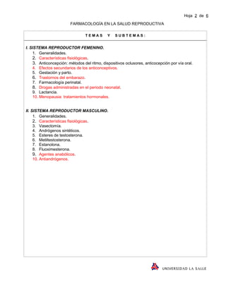 Hoja 2 de 6
                        FARMACOLOGÍA EN LA SALUD REPRODUCTIVA

                                 TEMAS       Y   SUBTEMAS:


I. SISTEMA REPRODUCTOR FEMENINO.
    1. Generalidades.
    2. Características fisiológicas.
    3. Anticoncepción: métodos del ritmo, dispositivos oclusores, anticocepción por vía oral.
    4. Efectos secundarios de los anticonceptivos.
    5. Gestación y parto.
    6. Trastornos del embarazo.
    7. Farmacología perinatal.
    8. Drogas administradas en el periodo neonatal.
    9. Lactancia.
    10. Menopausia: tratamientos hormonales.


II. SISTEMA REPRODUCTOR MASCULINO.
     1. Generalidades.
     2. Características fisiológicas.
     3. Vasectomía.
     4. Andrógenos sintéticos.
     5. Esteres de testosterona.
     6. Metiltestosterona.
     7. Estanolona.
     8. Fluoximesterona.
     9. Agentes anabólicos.
     10. Antiandrógenos.




                                                                            U NI VE R SI D Λ D L Λ S Λ LL E
 