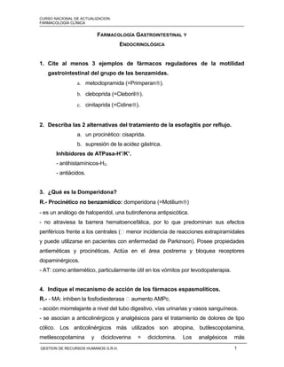 CURSO NACIONAL DE ACTUALIZACION: MÓDULO I
FARMACOLOGÍA CLÍNICA
FARMACOLOGÍA GASTROINTESTINAL Y
ENDOCRINOLÓGICA
1. Cite al menos 3 ejemplos de fármacos reguladores de la motilidad
gastrointestinal del grupo de las benzamidas.
a. metoclopramida (=Primperan®).
b. cleboprida (=Cleboril®).
c. cinitaprida (=Cidine®).
2. Describa las 2 alternativas del tratamiento de la esofagitis por reflujo.
a. un procinético: cisaprida.
b. supresión de la acidez gástrica.
Inhibidores de ATPasa-H+
/K+
.
- antihistamínicos-H2.
- antiácidos.
3. ¿Qué es la Domperidona?
R.- Procinético no benzamídico: domperidona (=Motilium®)
- es un análogo de haloperidol, una butirofenona antipsicótica.
- no atraviesa la barrera hematoencefálica, por lo que predominan sus efectos
periféricos frente a los centrales ( menor incidencia de reacciones extrapiramidales
y puede utilizarse en pacientes con enfermedad de Parkinson). Posee propiedades
antieméticas y procinéticas. Actúa en el área postrema y bloquea receptores
dopaminérgicos.
- AT: como antiemético, particularmente útil en los vómitos por levodopaterapia.
4. Indique el mecanismo de acción de los fármacos espasmolíticos.
R.- - MA: inhiben la fosfodiesterasa  aumento AMPc.
- acción miorrelajante a nivel del tubo digestivo, vías urinarias y vasos sanguíneos.
- se asocian a anticolinérgicos y analgésicos para el tratamiento de dolores de tipo
cólico. Los anticolinérgicos más utilizados son atropina, butilescopolamina,
metilescopolamina y dicicloverina = diciclomina. Los analgésicos más
GESTION DE RECURSOS HUMANOS G.R.H. 1
 