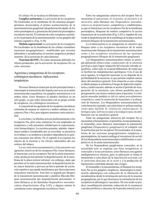 98
El subtipo Nn se localiza en diferentes sitios:
Ganglios autónomos. La activación de los receptores
Nn localizados en la membrana de las neuronas posgan-
glionares desencadena el primer acontecimiento de la
neurotransmisión ganglionar (despolarización rápida de los
sitios possinápticos y generación del potencial possináptico
excitatorio inicial). El estímulo de estos receptores constitu-
ye la vía primaria de la neurotransmisión en los ganglios del
sistema vegetativo. (Fig. 6.34).
Médula suprarrenal. La activación de los receptores
Nn localizados en la membrana de las células cromafines
(neuronas posganglionares modificadas que secretan
adrenalina y noradrenalina al torrente sanguíneo) produce
aumento de la secreción de catecolaminas.
Neuronas del SNC. No están claramente definidos los
efectos producidos por la activación de receptores Nn en
estas neuronas.
Agonistas y antagonistas de los receptores
colinérgicosnicotínicos.Aplicaciones
terapéuticas
Diversos fármacos tienen por acción principal imitar o
interrumpir la transmisión del impulso nervioso en la unión
neuromuscular esquelética, los ganglios autonómicos o en
ambos sitios. Estos fármacos se pueden clasificar en un
solo grupo, ya que todos interactúan con un grupo común
de receptores, los colinérgicos nicotínicos.
La mayoría de los agonistas de los receptores nicotínicos
estimulan de manera no selectiva a ambos subtipos de re-
ceptores (Nm y Nn), pero algunos muestran cierta selectivi-
dad.
La nicotina y la lobelina activan preferentemente a los
receptores Nn, pero estas sustancias no son empleadas en
terapéutica y solo presentan utilidad para la experimenta-
ción farmacológica. La nicotina presenta, además, impor-
tancia médica considerable por su toxicidad, su presencia
en el tabaco y su tendencia a producir dependencia en quie-
nes consumen este último. En el capítulo 8 se exponen los
efectos de la nicotina y los efectos indeseables del uso
crónico del tabaco.
La succinilcolina(suxametonio) y eldecametonio son
agonistas selectivos de los receptores Nm. Estos fármacos,
al interactuar con los receptores Nm de la unión neuromus-
cular, producen inicialmente la despolarización de la mem-
brana de la placa motora terminal; sin embargo, dado que
persisten en la unión neuromuscular, la despolarización tie-
ne mayor duración y provoca un breve período de excita-
ción repetitiva que puede manifestarse por fasciculaciones
musculares transitorias. Esta fase es seguida por bloqueo
de la transmisión neuromuscular y parálisis fláccida (blo-
queo neuromuscular por despolarización persistente). A
estos fármacos se les denomina bloqueadores neuromus-
culares despolarizantes (Fig. 6.42), y algunos autores lo
consideran como antagonistas nicotínicos (Nm).
Entre los antagonistas selectivos del receptor Nm se
encuentran el pancuronio, el vecuronio, el atracurio y el
mivacurio; estos fármacos son bloqueadores neuromus-
culares no despolarizantes, competitivos o estabilizantes,
ya que al interactuar con los receptores Nm de la membrana
possináptica, bloquean de manera competitiva la acción
transmisora de la acetilcolina (Fig. 6.42) e impiden de este
modo la despolarización de la membrana de la placa motora
terminal (bloqueo de la transmisión neuromuscular).
La d-tubocurarina es un antagonista no selectivo que
bloquea tanto a los receptores nicotínicos de la unión
neuromuscular (bloqueo de la transmisión neuromuscular)
como a los receptores nicotínicos de las neuronas
posganglionares (bloqueo de la transmisión ganglionar).
Los bloqueadores neuromusculares tienen su princi-
pal aplicación clínica como coadyuvantes de la anestesia
quirúrgica para lograr relajación del músculo estriado es-
quelético, sobre todo en la pared abdominal, de modo que
se faciliten las manipulaciones quirúrgicas. Con el uso de
estos agentes, la relajación muscular ya no depende de la
profundidad de la anestesia, lo que permite emplear menos
dosis del anestésico general. Esta situación es una ventaja
evidente porque se minimiza el riesgo de depresión respira-
toria y cardiovascular, además se acorta el período de recu-
peración de la anestesia; esto último posibilita que el
posoperatorio sea menos molesto para el paciente. La rela-
jación muscular también es útil en varios procedimientos
ortopédicos, como la corrección de luxaciones y la alinea-
ción de fracturas. Los bloqueadores neuromusculares de
corta duración (ejemplo, succinilcolina) se utilizan muchas
veces para facilitar la intubación endotraqueal, la
laringoscopia, labroncoscopia y laesofagoscopia, en com-
binación con un anestésico general.
Entre los antagonistas selectivos del receptor Nn se
encuentran el hexametonio, el pentolinio, la mecamilamina y
el trimetafán; estos fármacos interrumpen la transmisión
ganglionar (bloqueadores ganglionares) al competir con
la acetilcolina por los receptores Nn localizados en la mem-
brana de las neuronas posganglionares simpáticas y
parasimpáticas, de manera análoga al mecanismo de acción
de los bloqueadores neuromusculares estabilizantes o com-
petitivos en la unión neuromuscular.
De los bloqueadores ganglionares conocidos, en la
actualidad solo se emplean con fines terapéuticos el
trimetafán y la mecamilamina; estos fármacos son agentes
antihipertensivos eficaces, pero su aplicación se limita al
tratamiento a corto plazo de la hipertensión asociada con
el aneurisma disecante de la aorta y a la producción de
hipotensión controlada durante una cirugía.
El trimetafán y la mecamilamina, al bloquear los recep-
tores Nn en los ganglios simpáticos, interrumpen la trans-
misión adrenérgica con reducción de la liberación de
noradrenalina desde la terminación nerviosa de la neurona
posganglionar, por lo que disminuye la estimulación de los
receptoresα adrenérgicos vasculares. De este modo se pro-
duce vasodilatación arteriolar, reducción de la resistencia
vascular periférica y descenso de la presión arterial (efecto
 