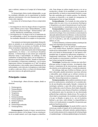 2
sano o enfermo, estamos en el campo de la farmacología
clínica.
La farmacología clínica resulta indispensable, ya que
los resultados obtenidos con la experimental no pueden
aplicarse estrictamente a los seres humanos por las varia-
ciones entre especies.
Las tareas de la farmacología clínica comprenden
2 partes:
1. Investigación de cómo las drogas afectan al organismo
(sano, enfermo, joven o viejo) –farmacodinamia–, y cómo
el organismo afecta a las drogas – farmacocinética– (ab-
sorción, distribución, metabolismo, excreción).
2. Investigación de si la droga es útil en el tratamiento de
las enfermedades, es decir, la evaluación terapéutica de
los resultados obtenidos de su empleo en los pacientes.
Una sustancia con interesantes propiedades farmacoló-
gicas en animales es un medicamento en potencia hasta
tanto se demuestren sus acciones en el hombre, de forma
eficaz sin producir importantes efectos adversos.
No existe por lo tanto disociación entre la farmacología
experimental y la clínica y no constituyen disciplinas
distintas; la farmacología es una ciencia que comprende
diferentes ramas o especialidades; sin embargo, no debe
confundirse la farmacología clínica con la terapéutica; la
primera es una disciplina científica, basada en experimen-
tos controlados y evaluaciones estadísticas, y no en meras
impresiones clínicas; la terapéutica es el "arte" de aplicar
los medicamentos y otros medios para el tratamiento de las
enfermedades; como todo arte, la terapéutica es individual,
se aplica a cada caso clínico y se basa en la farmacología,
que como ciencia es de aplicación general.
Principales ramas
La farmacología abarca diversos campos, donde se
destacan:
1. Farmacognosia.
2. Farmacodinamia.
3. Farmacocinética.
4. Terapéutica.
5. Toxicología.
6. Farmacoeconomía.
7. Farmacoepidemiología.
8. Farmacovigilancia.
9. Biofarmacia
10. Farmacología molecular.
11. Farmacogenética.
Farmacognosia. Estudia el origen, características,
composición química de las drogas y de sus constituyen-
tes en su estado natural, con lo que asegura su identifica-
ción. Estas drogas no sufren ningún proceso a no ser su
recolección y secado. En la actualidad, y en los países de
gran desarrollo, su interés es mayormente histórico, ya que
han sido sustituidas por la síntesis química. No obstante,
en países en desarrollo o en estados de emergencias, la
farmacognosia tiene un lugar destacado.
Farmacodinamia. Es el estudio de cómo actúan las
drogas sobre los seres vivos, en sus procesos fisiológicos
y bioquímicos, así como el mecanismo por el cual los reali-
za; su conocimiento es esencial para su uso en la clínica.
Farmacocinética. Comprende el estudio de la absor-
ción, distribución, metabolismo o biotransformación y ex-
creción de las drogas. Este conocimiento es esencial para la
adecuada administración de un fármaco; su desconocimien-
to puede originar fracasos terapéuticos, carencia de benefi-
cios en el paciente y, aun más, la producción de efectos
dañinos en este.
La farmacodinamia y la farmacocinética constituyen las
ramas más importantes de la farmacología.
Terapéutica. Es el "arte" de aplicar los medicamen-
tos y otros medios físicos, dietéticos y psíquicos al trata-
miento de las enfermedades. En el caso de la farmacología
solo es de interés la farmacoterapia, la cual aparece com-
prendida bajo el epígrafe de indicaciones terapéuticas o
simplemente indicaciones. Todas las indicaciones deben
estar basadas en conocimientos científicos, lo que consti-
tuye la base racional de la terapéutica.
Toxicología. Constituye por sí misma una vasta disci-
plina que incluye el origen, acciones, investigación, diag-
nóstico y tratamiento de las intoxicaciones; guarda estre-
cha relación con la medicina legal y la medicina industrial.
Sin embargo, dado que al utilizar un fármaco, aun en
dosis adecuadas, pueden presentarse reacciones adversas
o indeseables, pues siempre que se utilizan corremos un
riesgo, no puede dejar de mencionarse cuando se trata de
describir farmacológicamente un compuesto.
Farmacoeconomía.Aplica análisis económicos al cam-
po de los medicamentos, actualmente se le considera den-
tro de una disciplina más amplia, llamada evaluación de
tecnologías sanitarias, y para ello utiliza conceptos muy
bien establecidos como la eficacia, efectividad y disponibi-
lidad. Se considera como eficacia el beneficio o utilidad de
un medicamento para los pacientes de una determinada
población bajo condiciones ideales de uso. Por su parte, la
efectividad va encaminada a los resultados en la población
a la que va dirigida, se apoya en su uso en la práctica
habitual y, por tanto, mide utilidad. La disponibilidad se
refiere a si el medicamento es asequible a los pacientes que
pudieran beneficiarse de él.
Farmacoepidemiología. Se puede definir como la
ciencia que estudia el impacto de los medicamentos en po-
blaciones humanas, utilizando métodos epidemiológicos,
lo cual resulta entonces de la conjunción de la farmacología
y la epidemiología. La farmacoepidemiología se ha desarro-
 