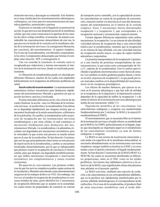 108
minación nerviosa y descargan su contenido. Este fenóme-
no es muy similar para los neurotransmisores adrenérgicos,
colinérgicos, así como para los neurotransmisores de natu-
raleza peptídica, aminoácidos y purinas.
El proceso es iniciado con la llegada de un potencial de
acción, lo que provoca una despolarización de la membrana
celular, que trae como consecuencia la apertura de los cana-
les de calcio voltaje sensibles, al aumentar de manera con-
siderable las concentraciones intracelulares de este ion, lo
que provoca la fusión de la vesícula con la membrana celu-
lar de la terminación nerviosa y la consiguiente liberación,
por exocitosis, del neurotransmisor al espacio sináptico.
En el caso de la noradrenalina, son liberados conjuntamen-
te los otros 2 componentes almacenados que forman el com-
plejo antes descrito: ATP y cromogranina A.
Una vez ocurrida la exocitosis, la vesícula vacía es
recapturada por endocitosis y retorna nuevamente al inte-
rior de la terminación nerviosa, donde es reutilizada poste-
riormente.
La liberación de noradrenalina puede ser afectada por
diferentes fármacos, muchos de los cuales son empleados
habitualmente en la terapeútica de diferentes problemas de
salud.
Inactivacióndelneurotransmisor.Laneurotransmisión
autonómica incluye mecanismos para deshacerse rápida-
mente del neurotransmisor liberado y garantiza así que su
acción sea breve, precisa y localizada.
Existen marcadas diferencias en las vías a través de las
cuales finalizan la acción -una vez liberadas de la termina-
ción nerviosa- la acetilcolina y la noradrenalina. Esta última
no es degradada rápidamente por ninguna enzima que se
encuentre localizada en la unión neuroefectora, a diferencia
de la acetilcolina. En cambio, la noradrenalina sufre un pro-
ceso de recaptación por las terminaciones nerviosas
noradrenérgicas y por otras células, el cual constituye el
mecanismo fundamental para deshacerse del neu-
rotransmisor liberado. La noradrenalina y la adrenalina cir-
culante son degradadas por mecanismos enzimáticos, pero
la velocidad a la que ocurre este proceso es mucho menor
que en el caso de la acetilcolina. Se han descrito 2 enzimas,
que son las que principalmente intervienen en este proceso
de inactivación de la noradrenalina, y ambas se encuentran
localizadas intracelularmente, por lo que es indispensable
que primero ocurra la recaptación de esta hacia el interior
celular, para que después sea degradada metabólicamente;
así que ambos mecanismos (recaptación e inactivación
enzimática) son complementarios y nunca resultan
excluyentes.
Recaptación de catecolaminas. Las primeras eviden-
cias de que los nervios simpáticos podían captar aminas de
la circulación y liberarlas nuevamente como neurotransmisor
surgieron de los trabajos deBurn en 1932. Sin embargo, fue
Iversen, al estudiar la recaptación de noradrenalina en cora-
zones aislados de ratas, quien identificó los 2 mecanismos
de recaptación diferentes que se aceptan en la actualidad,
los cuales tienen las propiedades de constituir un sistema
de transporte activo saturable, con la capacidad de acumu-
lar catecolaminas en contra de un gradiente de concentra-
ción, situación similar a la descrita en el caso del almacena-
miento del neurotransmisor en el interior de la vesícula
sináptica. Estos 2 mecanismos fueron denominados
recaptación 1 y recaptación 2, que corresponden a la
recaptación neuronal y extraneuronal, respectivamente.
Existen algunas diferencias importantes entre ambos
mecanismos, la recaptación 1 es un sistema de alta afinidad,
velocidad máxima de recaptación baja y una selectividad
relativa por la noradrenalina; mientras que la recaptación
es un sistema de baja afinidad, con una velocidad máxima
de recaptación mucho mayor, es capaz de captar también
adrenalina e isoprenalina.
La proteína transportadora de la recaptación 1 pertene-
ce a una familia de proteínas transportadoras de neu-
rotransmisores, la que actúa como cotransportador de Na+
y Cl-
, además de la noradrenalina. Esto lo realiza aprove-
chando el gradiente electromecánico como fuerza de arras-
tre. Los cambios en dicho gradiente pueden alterar, e inclu-
so revertir, el proceso de recaptación 1, lo que puede provo-
car marcados cambios en la disponibilidad del neurotrans-
misor en los receptores possinápticos.
Los efectos de muchos fármacos, que ejercen su ac-
ción en la neurona adrenérgica y que han sido de utilidad
en la terapéutica de la depresión y la hipertensión arterial,
dependen de la capacidad de inhibir la recaptación 1 o de
entrar al interior de la terminación nerviosa adrenérgica por
medio de este mecanismo (tabla 7.1).
Degradación metabólica de las catecolaminas. Las
catecolaminas endógenas y exógenas son metabolizadas
fundamentalmente por 2 enzimas: la MAO y la catecol-O-
metiltransferasa (COMT).
El neurotransmisor, que se encuentra libre en el interior
de la terminación nerviosa o el tejido efector, es metabolizado
por la MAO y la COMT, particularmente en el hígado, órga-
no que desempeña un importante papel en el metabolismo
de las catecolaminas circulantes ya sean de fuentes
endógenas o exógenas.
La MAO es una enzima de localización intracelular y
está unida a la superficie de la membrana mitocondrial, se
encuentra abundantemente en las terminaciones nerviosas
simpáticas, aunque también se localiza en el SNC y en otros
tejidos como el epitelio intestinal y el hígado fundamental-
mente. Se han descrito 2 isoenzimas de la MAO (MAO A y
MAO B), las cuales se encuentran distribuidas en diferen-
tes proporciones, tanto en el SNC como en los tejidos
periféricos. Así mismo, hay inhibidores selectivos y no se-
lectivos de la MAO, cuya significación clínica discutiremos
más adelante en el presente capítulo.
La MAO convierte, mediante una reacción de oxida-
ción, a las catecolaminas en sus correspondientes aldehídos,
que en la periferia son rápidamente metabolizados por la
enzima aldehído deshidrogenasa al correspondiente ácido
carboxílico. En el caso de la noradrenalina, el producto final
de estas reacciones metabólicas será el ácido dihi-
 