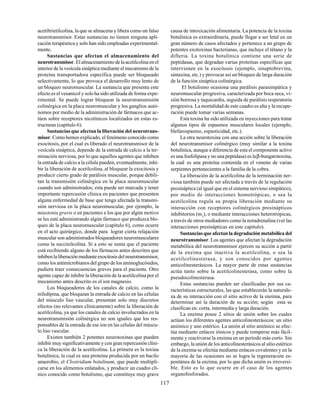 117
acetiltrietilcolina, la que se almacena y libera como un falso
neurotransmisor. Estas sustancias no tienen ninguna apli-
cación terapéutica y solo han sido empleadas experimental-
mente.
Sustancias que afectan el almacenamiento del
neurotransmisor. El almacenamiento de la acetilcolina en el
interior de la vesícula sináptica mediante el mecanismo de la
proteína transportadora específica puede ser bloqueado
selectivamente, lo que provoca el desarrollo muy lento de
un bloqueo neuromuscular. La sustancia que presenta este
efecto es el vesanicol y solo ha sido utilizada de forma expe-
rimental. Se puede lograr bloquear la neurotransmisión
colinérgica en la placa neuromuscular y los ganglios autó-
nomos por medio de la administración de fármacos que ac-
túen sobre receptores nicotínicos localizados en estas es-
tructuras (capítulo 6).
Sustancias que afectan la liberación del neurotrans-
misor. Como hemos explicado, el fenómeno conocido como
exocitosis, por el cual es liberado el neurotransmisor de la
vesícula sináptica, depende de la entrada de calcio a la ter-
minación nerviosa, por lo que aquellos agentes que inhiben
la entrada de calcio a la célula pueden, eventualmente, inhi-
bir la liberación de acetilcolina, al bloquear la exocitosis y
producir cierto grado de parálisis muscular, porque debili-
tan la transmisión colinérgica en la placa neuromuscular
cuando son administrados; esta puede ser marcada y tener
importante repercusión clínica en pacientes que presenten
alguna enfermedad de base que tenga afectada la transmi-
sión nerviosa en la placa neuromuscular, por ejemplo, la
miastenia gravis o en pacientes a los que por algún motivo
se les esté administrando algún fármaco que produzca blo-
queo de la placa neuromuscular (capítulo 6), como ocurre
en el acto quirúrgico, donde para lograr cierta relajación
muscular son administrados bloqueadores neuromusculares
como la succinilcolina. Si a esto se suma que el paciente
está recibiendo alguno de los fármacos antes descritos que
inhibenlaliberaciónmedianteexocitosisdelneurotransmisor,
como los antimicrobianos del grupo de los aminoglucósidos,
pudiera traer consecuencias graves para el paciente. Otro
agente capaz de inhibir la liberación de la acetilcolina por el
mecanismo antes descrito es el ion magnesio.
Los bloqueadores de los canales de calcio, como la
nifedipina, que bloquean la entrada de calcio en las células
del músculo liso vascular, presentan solo muy discretos
efectos (no relevantes clínicamente) sobre la liberación de
acetilcolina, ya que los canales de calcio involucrados en la
neurotransmisión colinérgica no son iguales que los res-
ponsables de la entrada de ese ion en las células del múscu-
lo liso vascular.
Existen también 2 potentes neurotoxinas que pueden
inhibir muy significativamente y con gran repercusión clíni-
ca la liberación de la acetilcolina. La primera es la toxina
botulínica, la cual es una proteína producida por un bacilo
anaerobio, el Clostridium botulinum, que puede multipli-
carse en los alimentos enlatados, y producir un cuadro clí-
nico conocido como botulismo, que constituye muy grave
causa de intoxicación alimentaria. La potencia de la toxina
botulínica es extraordinaria, puede llegar a ser letal en un
gran número de casos afectados y pertenece a un grupo de
potentes exotoxinas bacterianas, que incluye el tétano y la
difteria. La toxina botulínica contiene una serie de
peptidasas, que degradan varias proteínas específicas que
intervienen en la exocitosis (ejemplo, sinaptobrevina,
sintaxina, etc.) y provocar así un bloqueo de larga duración
de la función sináptica colinérgica.
El botulismo ocasiona una parálisis parasimpática y
neuromuscular progresiva, caracterizada por boca seca, vi-
sión borrosa y taquicardia, seguida de parálisis respiratoria
progresiva. La mortalidad de este cuadro es alta y la recupe-
ración puede tomar varias semanas.
Esta toxina ha sido utilizada en inyecciones para tratar
algunos tipos de espasmos musculares locales (ejemplo,
blefarospasmo, espasticidad, etc.).
La otra neurotoxina con una acción sobre la liberación
del neurotransmisor colinérgico (muy similar a la toxina
botulínica, aunque a diferencia de esta el componente activo
es una fosfolipasa y no una peptidasa) es laβ-bungarotoxina,
la cual es una proteína contenida en el veneno de varias
serpientes pertenecientes a la familia de la cobra.
La liberación de la acetilcolina de la terminación ner-
viosa también puede ser afectada a través de la regulación
presináptica (al igual que en el sistema nervioso simpático),
por medio de interacciones homotrópicas, o sea la
acetilcolina regula su propia liberación mediante su
interacción con receptores colinérgicos presinápticos
inhibitorios (m2
), o mediante interacciones heterotrópicas,
a través de otros mediadores como la noradrenalina (ver las
interacciones presinápticas en este capítulo).
Sustancias que afectan la degradación metabólica del
neurotransmisor. Los agentes que afectan la degradación
metabólica del neurotransmisor ejercen su acción a partir
de la enzima que inactiva la acetilcolina, o sea la
acetilcolinesterasa, y son conocidos por agentes
anticolinesterásicos. La mayor parte de estas sustancias
actúa tanto sobre la acetilcolinesterasa, como sobre la
pseudocolinesterasa.
Estas sustancias pueden ser clasificadas por sus ca-
racterísticas estructurales, las que establecerán la naturale-
za de su interacción con el sitio activo de la enzima, para
determinar así la duración de su acción; según esta se
clasifican en: corta, intermedia y larga duración.
La enzima posee 2 sitios de unión sobre los cuales
actúan los diferentes agentes anticolinesterásicos: un sitio
aniónico y uno estérico. La unión al sitio aniónico se efec-
túa mediante enlaces iónicos y puede romperse más fácil-
mente y reactivarse la enzima en un período más corto. Sin
embargo, la unión de los anticolinesterásicos al sitio estérico
de la enzima se efectúa mediante enlaces covalentes y en la
mayoría de las ocasiones no se logra la regeneración es-
pontánea de la enzima, por lo que dicha unión es irreversi-
ble. Esto es lo que ocurre en el caso de los agentes
organofosforados.
 
