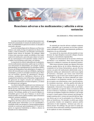 124
Reacciones adversas a los medicamentos y adicción a otras
sustancias
DR.BÁRBARO G. PÉREZ HERNÁNDEZ
Asociado al desarrollo de la industria farmacéutica tam-
bién ha ido aumentando el consumo de medicamentos y, por
ende, la probabilidad de aparición de efectos no deseados o
reacciones adversas.
La acción farmacológica de los fármacos con fines tera-
péuticos está unida al riesgo de aparición de efectos inde-
seables, y todos los fármacos, aun utilizados correctamente,
pueden causar efectos no deseados. Sin embargo, deben
evitarse estas reacciones cuando son debidas al uso inade-
cuado de la medicación y preverlas para reducir en lo posi-
ble sus consecuencias en los pacientes cuando se hace in-
evitable el uso de fármacos para tratar a un enfermo.
La mayoría de los efectos indeseables por la administra-
ción de medicamentos presentan cuadros que no se diferen-
cian clínicamente de enfermedades, por ejemplo: la úlcera
gastroduodenal, por antiinflamatorios no esteroideos (AINE);
el asma, por bloqueadores beta-adrenérgicos; la angina o el
infarto del miocardio provocado por nifedipina, ergotamina,
sumatriptán y cocaína; la ansiedad e insomnio que se obser-
van con teofilina, agonistas β2
adrenérgicos, fluroqui-
nolonas, antidepresivos inhibidores selectivos de la
recaptación de serotonina como la fluoxetina; el agravamiento
del glaucoma de ángulo estrecho por antidepresivos
tricíclicos o medicamentos con efecto atropínico, y el cáncer
de endometrio por estrógenos.
Los efectos indeseables pueden provocar síntomas (aci-
dez, somnolencia, náusea, cefalea) o signos (diarrea, seque-
dad de la boca, taquicardia, fiebre) aparentemente banales
que pueden aparecer en una persona sin tomar ningún medi-
camento. Sin embargo, pueden ser la causa de algunas en-
fermedades graves en las que el fármaco es una de entre
muchas posibles causas (aplasia medular, lupus eritematoso
sistémico, arritmias cardíacas).
Hay diversas circunstancias que tienden a dificultar el
diagnóstico del efecto adverso de un medicamento y a me-
nudo pueden pasar inadvertidas si no son consideradas y
estudiadas desde una perspectiva farmacoepidemiológica,
teniendo en cuenta que aproximadamente el 5 % de los in-
gresos en urgencias hospitalarias se deben a efectos no
deseados de los medicamentos.
Concepto
Se entiende por reacción adversa cualquier respuesta
nociva, indeseable, que se presenta con las dosis normal-
mente utilizadas en el hombre, para tratamiento, profilaxis o
diagnóstico de una enfermedad.
Las causas de las reacciones adversas pueden ser muy
diversas: de origen idiopático (esencial) o alérgico, bizarras
en carácter y esencialmente impredecibles.
Algunas son consecuencias de las acciones citotóxicas
del fármaco o sus metabolitos. Otras tienen orígenes más
imprecisos u obedecen a trastornos de naturaleza genética.
Debe tenerse presente siempre que algunas reacciones
adversas pueden derivar de los efectos inducidos por los
excipientes de las formas farmacéuticas, que por diversas
razones son parte del medicamento administrado como la
depresión cardíaca por administración endovenosa rápida
de fenitoína o diazepam, que tienen como disolvente
propilenglicol, y que en estos casos resulta el agente causal.
El abuso de drogas, los efectos inducidos por consu-
mo accidental o con propósitos suicidas, no es considera-
do, en cuanto a sus consecuencias, como reacción adversa.
Se consideran reacciones adversas aquellas derivadas de
los fármacos prescriptos o dispensados de manera
inapropiada o innecesaria. Este aspecto debe ser profunda-
mente considerado, en especial frente a la numerosa oferta
de nuevos fármacos. Finalmente, no debe pensarse que cada
evento que acompaña el empleo de un fármaco y que escapa
en mayor o menor grado al efecto primario que persigue la
terapia constituye por sí mismo una reacción adversa; algu-
nos efectos que no son los principales de un fármaco po-
drían ser beneficiosos. Por ejemplo, la euforia que sienten
los pacientes tratados con analgésicos opiáceos podría
adicionarse al valor terapéutico intrínseco que estas sus-
tancias poseen. Sin embargo, hay que tener en cuenta que
ese mismo efecto euforizante contribuye al potencial adictivo
de los opiáceos en otras circunstancias.
 
