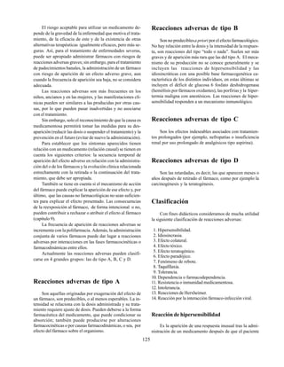 125
El riesgo aceptable para utilizar un medicamento de-
pende de la gravedad de la enfermedad que motiva el trata-
miento, de la eficacia de este y de la existencia de otras
alternativas terapéuticas igualmente eficaces, pero más se-
guras. Así, para el tratamiento de enfermedades severas,
puede ser apropiado administrar fármacos con riesgos de
reacciones adversas graves; sin embargo, para el tratamiento
de padecimientos banales, la administración de un fármaco
con riesgo de aparición de un efecto adverso grave, aun
cuando la frecuencia de aparición sea baja, no se considera
adecuada.
Las reacciones adversas son más frecuentes en los
niños, ancianos y en las mujeres, y las manifestaciones clí-
nicas pueden ser similares a las producidas por otras cau-
sas, por lo que pueden pasar inadvertidas y no asociarse
con el tratamiento.
Sin embargo, solo el reconocimiento de que la causa es
medicamentosa permitirá tomar las medidas para su des-
aparición (reducir las dosis o suspender el tratamiento) y la
prevención en el futuro (evitar de nuevo la administración).
Para establecer que los síntomas aparecidos tienen
relación con un medicamento (relación causal) se tienen en
cuenta los siguientes criterios: la secuencia temporal de
aparición del efecto adverso en relación con la administra-
ción del o de los fármacos y la evolución clínica relacionada
estrechamente con la retirada o la continuación del trata-
miento, que debe ser apropiada.
También se tiene en cuenta si el mecanismo de acción
del fármaco puede explicar la aparición de ese efecto y, por
último, que las causas no farmacológicas no sean suficien-
tes para explicar el efecto presentado. Las consecuencias
de la reexposición al fármaco, de forma intencional o no,
pueden contribuir a rechazar o atribuir el efecto al fármaco
(capítulo 9).
La frecuencia de aparición de reacciones adversas se
incrementa con la polifarmacia. Además, la administración
conjunta de varios fármacos puede dar lugar a reacciones
adversas por interacciones en las fases farmacocinéticas o
farmacodinámicas entre ellos.
Actualmente las reacciones adversas pueden clasifi-
carse en 4 grandes grupos: las de tipo A, B, C y D.
Reacciones adversas de tipo A
Son aquellas originadas por exageración del efecto de
un fármaco, son predecibles, o al menos esperables. La in-
tensidad se relaciona con la dosis administrada y su trata-
miento requiere ajuste de dosis. Pueden deberse a la forma
farmacéutica del medicamento, que puede condicionar su
absorción; también puede producirse por alteraciones
farmacocinéticas o por causas farmacodinámicas, o sea, por
efecto del fármaco sobre el organismo.
Reacciones adversas de tipo B
Son no predeciblesa priori por el efecto farmacológico.
No hay relación entre la dosis y la intensidad de la respues-
ta, son reacciones del tipo “todo o nada”. Suelen ser más
graves y de aparición más rara que las del tipo A. El meca-
nismo de su producción no se conoce generalmente y se
incluyen las reacciones de hipersensibilidad y las
idiosincráticas con una posible base farmacogenética ca-
racterística de los distintos individuos, en estas últimas se
incluyen el déficit de glucosa 6 fosfato deshidrogenasa
(hemólisis por fármacos oxidantes), las porfirias y la hiper-
termia maligna con anestésicos. Las reacciones de hiper-
sensibilidad responden a un mecanismo inmunológico.
Reacciones adversas de tipo C
Son los efectos indeseables asociados con tratamien-
tos prolongados (por ejemplo, nefropatías o insuficiencia
renal por uso prolongado de analgésicos tipo aspirina).
Reacciones adversas de tipo D
Son las retardadas, es decir, las que aparecen meses o
años después de retirado el fármaco, como por ejemplo la
carcinogénesis y la teratogénesis.
Clasificación
Con fines didácticos consideramos de mucha utilidad
la siguiente clasificación de reacciones adversas:
1. Hipersensibilidad.
2. Idiosincrasia.
3. Efecto colateral.
4. Efecto tóxico.
5. Efecto teratogénico.
6. Efecto paradójico.
7. Fenómeno de rebote.
8. Taquifilaxia.
9. Tolerancia.
10. Dependencia o farmacodependencia.
11. Resistencia o inmunidad medicamentosa.
12. Intolerancia.
13. Reacciones de Herxheimer.
14. Reacción por la interacción fármaco-infección viral.
Reacción de hipersensibilidad
Es la aparición de una respuesta inusual tras la admi-
nistración de un medicamento después de que el paciente
 