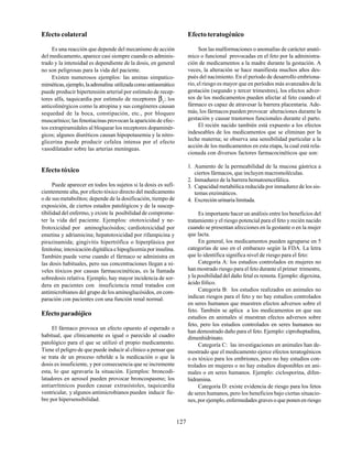 127
Efecto colateral
Es una reacción que depende del mecanismo de acción
del medicamento, aparece casi siempre cuando es adminis-
trado y la intensidad es dependiente de la dosis, en general
no son peligrosas para la vida del paciente.
Existen numerosos ejemplos: las aminas simpatico-
miméticas,ejemplo,laadrenalina utilizadacomoantiasmático
puede producir hipertensión arterial por estímulo de recep-
tores alfa, taquicardia por estímulo de receptores β1
; los
anticolinérgicos como la atropina y sus congéneres causan
sequedad de la boca, constipación, etc., por bloqueo
muscarínico; las fenotiacinas provocan la aparición de efec-
tos extrapiramidales al bloquear los receptores dopaminér-
gicos; algunos diuréticos causan hipopotasemia y la nitro-
glicerina puede producir cefalea intensa por el efecto
vasodilatador sobre las arterias meníngeas.
Efecto tóxico
Puede aparecer en todos los sujetos si la dosis es sufi-
cientemente alta, por efecto tóxico directo del medicamento
o de susmetabolitos; depende de la dosificación, tiempo de
exposición, de ciertos estados patológicos y de la suscep-
tibilidad del enfermo, y existe la posibilidad de comprome-
ter la vida del paciente. Ejemplos: ototoxicidad y ne-
frotoxicidad por aminoglucósidos; cardiotoxicidad por
emetina y adriamicina; hepatotoxicidad por rifampicina y
pirazinamida; gingivitis hipertrófica o hiperplásica por
fenitoína; intoxicación digitálica e hipoglicemia por insulina.
También puede verse cuando el fármaco se administra en
las dosis habituales, pero sus concentraciones llegan a ni-
veles tóxicos por causas farmacocinéticas, es la llamada
sobredosis relativa. Ejemplo, hay mayor incidencia de sor-
dera en pacientes con insuficiencia renal tratados con
antimicrobianos del grupo de los aminoglucósidos, en com-
paración con pacientes con una función renal normal.
Efecto paradójico
El fármaco provoca un efecto opuesto al esperado o
habitual, que clínicamente es igual o parecido al cuadro
patológico para el que se utilizó el propio medicamento.
Tiene el peligro de que puede inducir al clínico a pensar que
se trata de un proceso rebelde a la medicación o que la
dosis es insuficiente, y por consecuencia que se incremente
esta, lo que agravaría la situación. Ejemplos: broncodi-
latadores en aerosol pueden provocar broncospasmo; los
antiarrítmicos pueden causar extrasístoles, taquicardia
ventricular, y algunos antimicrobianos pueden inducir fie-
bre por hipersensibilidad.
Efecto teratogénico
Son las malformaciones o anomalías de carácter anató-
mico o funcional provocadas en el feto por la administra-
ción de medicamentos a la madre durante la gestación. A
veces, la alteración se hace manifiesta muchos años des-
pués del nacimiento. En el período de desarrollo embriona-
rio, el riesgo es mayor que en períodos más avanzados de la
gestación (segundo y tercer trimestres), los efectos adver-
sos de los medicamentos pueden afectar al feto cuando el
fármaco es capaz de atravesar la barrera placentaria. Ade-
más, los fármacos pueden provocar alteraciones durante la
gestación y causar trastornos funcionales durante el parto.
El recién nacido también está expuesto a los efectos
indeseables de los medicamentos que se eliminan por la
leche materna; se observa una sensibilidad particular a la
acción de los medicamentos en esta etapa, la cual está rela-
cionada con diversos factores farmacocinéticos que son:
1. Aumento de la permeabilidad de la mucosa gástrica a
ciertos fármacos, que incluyen macromoléculas.
2. Inmadurez de la barrera hematoencefálica.
3. Capacidad metabólica reducida por inmadurez de los sis-
temas enzimáticos.
4. Excreción urinaria limitada.
Es importante hacer un análisis entre los beneficios del
tratamiento y el riesgo potencial para el feto y recién nacido
cuando se presentan afecciones en la gestante o en la mujer
que lacta.
En general, los medicamentos pueden agruparse en 5
categorías de uso en el embarazo según la FDA. La letra
que lo identifica significa nivel de riesgo para el feto:
Categoría A: los estudios controlados en mujeres no
han mostrado riesgo para el feto durante el primer trimestre,
y la posibilidad del daño fetal es remota. Ejemplo: digoxina,
ácido fólico.
Categoría B: los estudios realizados en animales no
indican riesgos para el feto y no hay estudios controlados
en seres humanos que muestren efectos adversos sobre el
feto. También se aplica a los medicamentos en que sus
estudios en animales sí muestran efectos adversos sobre
feto, pero los estudios controlados en seres humanos no
han demostrado daño para el feto. Ejemplo: ciproheptadina,
dimenhidrinato.
Categoría C: las investigaciones en animales han de-
mostrado que el medicamento ejerce efectos teratogénicos
o es tóxico para los embriones, pero no hay estudios con-
trolados en mujeres o no hay estudios disponibles en ani-
males o en seres humanos. Ejemplo: ciclosporina, difen-
hidramina.
Categoría D: existe evidencia de riesgo para los fetos
de seres humanos, pero los beneficios bajo ciertas situacio-
nes, por ejemplo, enfermedades graves o que ponen en riesgo
 
