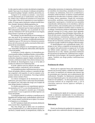 128
lavidayparalascualesnoexistenotraalternativaterapéutica,
pueden hacer que el uso durante el embarazo esté justifica-
doapesardesupeligro. Ejemplo: citarabina, doxiciclina, etc.
Categoría X: los estudios en animales o seres huma-
nos han demostrado que el medicamento causa alteracio-
nes fetales o hay evidencias de aumentos en el riesgo para
el feto sobre la base de la experiencia en seres humanos o
ambos. El riesgo supera claramente cualquier posible bene-
ficio. Ejemplo: dienestrol, dihidroergotamina, etc.
En un estudio del National Institute of Health (NIH)
de los EE.UU. se demostró que las mujeres gestantes toman
900 medicamentos diferentes, con un promedio de 4 por
cada una. Solamente el 20 % de las grávidas no usa ninguna
droga durante el período de la gestación.
Sin embargo, ha sido identificada acción teratógena en
solo unas pocas de las numerosas drogas que se utilizan
durante el embarazo. Por ejemplo: la talidomida (antiemético
e hipnótico) que en 1961 provocó en Alemania un aumento
brusco de la frecuencia de amelia y meromelia (falta total o
parcial de las extremidades).
Otro fármaco peligroso es la aminopterina, pues pro-
voca anencefalia, meningocele, hidrocefalia, labio leporino
y fisura del paladar.
La fenitoína, el ácido valproico y la trimetadiona pro-
vocananomalíacardíaca,hendidurasfacialesymicrocefalias.
Específicamente la fenitoína produce defectos cra-
neofaciales, hipoplasias ungueal y digital, anomalía del cre-
cimiento y deficiencia mental. Estos efectos forman el cua-
dro definido de dismorfogenesia al que se le ha dado el
nombre de síndrome de la hidantoína fetal.
El ácido valproico provoca defectos del tubo neural;
anomalías cardíaca, craneofacial y de los miembros.
La trimetadiona produce malformaciones de las orejas,
fisuras del paladar, defectos cardíacos y anomalía del apa-
rato urogenital y del esqueleto, lo cual en conjunto se de-
nomina síndrome de la trimetadiona. Esta droga también
produce retraso mental y físico.
Los efectos teratógenos de las fenotiacinas son con-
tradictorios, pero para el litio sí están mejor documentados.
En cualquier caso, todo indica alto riesgo con el empleo de
estas drogas durante el embarazo.
En estudios prospectivos con meprobamato aparecie-
ron anomalías en el 12 % y con clorodiazepóxido el 11 %.
Un estudio retrospectivo encontró que el diazepam
aumentó hasta 4 veces la aparición de labios leporino con
fisuras del paladar.
La teratogenicidad de la warfarina se manifiesta por la
hipoplasia del cartílago nasal, condrodisplasia, defectos del
SNC, retraso mental y atrofia del nervio óptico. En contras-
te la heparina no es teratógena.
Los IECAproducen retardo del crecimiento,disfunción
renal, muerte fetal y oligohidramnios.
Hay otras drogas que se deben usar con prudencia
como el propiltiouracilo y el yoduro de potasio que provo-
can bocio y retardo mental; la estreptomicina, sordera; las
sulfonamidas, kernicterus; la imipramina, deformaciones de
los miembros; las tetraciclinas, anomalías de los huesos y
los dientes; las anfetaminas, fisura de la cavidad bucal y
anomalías cardiovasculares; la aspirina es potencialmente
perjudicial en elevadas dosis; la quinina, sordera; la cocaí-
na induce aborto espontáneo, retardo del crecimiento,
microcefalia, problemas neuroconductuales, anomalías
urogenitales y gastroquisis; el alcohol provoca anomalías
craneofaciales, deformaciones en los miembros y defectos
cardiovasculares, estas anomalías junto con el retardo men-
tal conforman el síndrome alcohólico fetal; la vitamina A y
su análogo, isotretinoína, producen embriopatía, desarrollo
reducido anormal de la oreja, puente nasal aplanado,
hipoplasia mandibular, fisura del paladar, hidrocefalia, de-
fectos del tubo neural y anomalías cardíacas. Progestágenos,
como la etisterona y noretisterona, ambos con apreciable
actividad androgénica, provocan masculinización de em-
briones del sexo femenino, aumentan el volumen del clítoris
con fusión en grado variable de los pliegues labioescrotales.
El dietilestilbestrol está contraindicado desde 1971,
porque en esta fecha se comprobó un incremento del cán-
cer vaginal y del cuello de útero en mujeres de 16 a 22 años
que habían estado expuestas a estas drogas en etapas
intrauterinas de su vida. Además, presentaron disfunción
del mecanismo de reproducción, malformaciones congéni-
tas del útero, de las trompas y de la porción superior de la
vagina. También esta droga produce malformaciones
testiculares.
Fenómeno de rebote
Ocurre por la supresión brusca del medicamento, y
muestra una inversión rápida y notable del efecto terapéu-
tico inicial. Se manifiesta con síntomas más intensos que
los presentados por el paciente, previa administración del
medicamento. Ejemplos: los hipotensores (propranolol),
provocan hipertensión grave; los anticonvulsivos inducen
estado de mal epiléptico; los descongestionantes nasales
ocasionan aumento de la congestión nasal, y con la
cimetidina aparecen úlceras pépticas múltiples y
sangramiento.
Taquifilaxia
Es la disminución rápida de la respuesta a una droga
cuando se administra repetidamente. Es una tolerancia a
corto plazo. Ejemplo: cuando se administra efedrina como
broncodilatador.
Tolerancia
Ocurre una disminución gradual de la respuesta a una
droga cuando esta se administra durante un tiempo prolon-
 