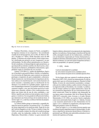 5
Pedáneo Discórides, cirujano de Nerón, acompañó a
las legiones romanas en sus conquistas y fue considerado
el padre de la farmacognosia, por su obra De Materia Mé-
dica, dividida en 5 libros, donde describió cerca de 600
plantas, 35 fármacos de origen animal y 90 de origen mine-
ral; clasificadas por primera vez por compuestos y no por
enfermedades. Su obra influyó grandemente en el desarro-
llo de la medicina y la farmacología de siglos posteriores, ya
que desarrolló un método científico de observación y clasi-
ficación de los fármacos, probándolos clínicamente y agru-
pándolos según la semejanza de sus acciones.
Galeno (129-200 n.e.), médico de gladiadores, llegó a
ser el facultativo personal de Marco Aurelio; se fundamen-
tó en las teorías de Hipócrates para construir un sistema de
patología y terapéutica de gran complejidad y coherencia.
Desde el punto de vista farmacéutico la importancia de Ga-
leno radica en la transformación de la teoría humoral a la
teoría racional y sistemática para la clasificación de los
fármacos. Los clasificó en 3 grandes grupos según un cri-
terio fisiopatológico humoral: en el primero incluía los medi-
camentos simples, o sea, que solo tenían una de las 4 cuali-
dades (seco, húmedo, caliente o frío); medicamentos com-
plejos que tenían más de una de estas cualidades, y por
último, aquellos que tenían acciones propias como los pur-
gantes o vomitivos. Fue tan grande la influencia de Galeno,
que determinó una forma de hacer de la medicina hasta el
mismo sigloXVIII, y aún hoy se utiliza el término de prepara-
ciones galénicas.
La cultura médica griega se transmitió y expandió du-
rante las sucesivas guerras e invasiones (Fig. 1.3) e influyó
de forma importante en la medicina árabe luego de la cura
del Califa de Bagdad en el año 765por el médico Girgis ibn
Gibril, este mandó a traducir las obras de la medicina griega
al árabe, entre las traducidas estaban las de Aristóteles,
Hipócrates, Dioscórides y Galeno. La gran extensión del
Imperio islámico determinó la incorporación de importantes
aportes a la medicina y farmacología; el profesor del hijo del
califa, encargado de parte de las traducciones, contribuyó
con un formulario organizado por formas farmacéuticas y
estableció fórmulas matemáticas para el cálculo de la cuali-
dad de un fármaco, la cual sería igual al logaritmo de base 2
entre esa propiedad y la opuesta, ejemplo,
I = Q/Q1
donde:
I sería la intensidad de la cualidad.
Q sería número de partes de la cualidad (calor).
Q1
sería número de partes de la cualidad opuesta (frío).
En los largos años que separan la medicina griega de
Paracelso (1493-1541), ocurrió un estancamiento, lo cual no
quiere decir que no se hicieran progresos. Durante la Edad
Media, el tesoro de conocimientos acumulados y enrique-
cidos por los médicos árabes y judíos retornó a Europa con
la migración árabe al Occidente y las cruzadas. La dedica-
ción de monjes católicos en copiar manuscritos y hacer de
sus monasterios depositarios de ese conocimiento les per-
mitió conservarlo. Entre los médicos más destacados de
esa época están el musulmán Abú Ali al Husein Ibn Sina
(980-1037) conocido como Avicena y el judío Moisés
Maimónides (1135-1204), sus escritos fueron empleados
como textos autorizados hasta el sigloXVII. Además, Avicena
y sus sucesores preservaron el arte farmacéutico de los
siglosVI alXVI, mediante la compilación y descripción deta-
llada para preparar cientos de fármacos.
Entre los siglos VII y XI los árabes hicieron aportes que
resultaron de gran importancia para la farmacología. En quí-
mica y alquimia los sarracenos desarrollaron el método ex-
perimental que 500 años más tarde debía estimular el creci-
miento de la química en Europa.
Fig. 1.2. Teoría de los humores.
C olØricos Sangu neos
Flem Æ
tico s
M elanc licos
Seco
Tie rra
Bilis negra
C alien te
C erebro
Fuego
B azo
Fr o
A gua
A ire
Hœm edo
Linfa
Bilis amarilla Sangre
H gado C oraz n
 