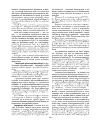 131
contribuye al mantenimiento de la dependencia. Se obser-
van alteraciones del receptor GABA-benzodiazepina
(BZD)-cloro y del eje hipotálamo-hipofisosuprarrenal, ade-
más de hiperactividad noradrenérgica central. Se presentan
signos y síntomas que son en parte rebote de los efectos
del etanol. Su intensidad depende del grado y la duración
del consumo de alcohol y de la velocidad con que este es
metabolizado.
Cuando el consumo es moderado, aparecen síntomas
menores pasadas 6-8 h después de la última ingesta y se ve
temblor distal matutino, insomnio, agitación, irritabilidad,
náuseas, vómitos, anorexia, taquicardia e hipertensión leve.
Puede evolucionar hacia la remisión en 3 o 5 días o dar
paso (1 o 2 días después de la supresión) a las alucinacio-
nes alcohólicas o a convulsiones tonicoclónicas tipo gran
mal. Si en este momento no es tratado, puede llegar adelirium
tremens, urgencia médica con 10-15 % de mortalidad, que
aparece con alucinaciones visuales muy vivas, agitación,
confusión, desorientación, fiebre y un cuadro de
hiperactividad autonómica (con sudación, taquicardia,
midriasis, piloerección e hipertensión) muy llamativo. La
existencia de fiebre, malnutrición y alteraciones hidroelec-
trolíticas puede complicar la morbilidad de la abstinencia
alcohólica.
Los signos ligeros de abstinencia pueden tratarse con
medidas generales de apoyo. No obstante, para prevenir
complicaciones como el delirium tremens, se requiere
farmacoterapia.
Tratamiento de la dependencia alcohólica.El alcoho-
lismo es una enfermedad compleja y pluricausal, el modelo
de tratamiento deberá ajustarse a las características del pa-
ciente.
El objetivo del tratamiento es conseguir un cambio de
conducta, para lo cual algún tipo de terapia cognitivocon-
ductual (informativa, motivadora, de estrategias de enfren-
tamientos, etc.) suele ser la base del tratamiento.
Algunos fármacos pueden ayudar, aunque su papel es
secundario. Se han empleado clásicamente los fármacos que
inducen aversión como el disulfiram o la ciamida cálcica
(inhibidores de la aldehído deshidrogenasa) que originan
un síndrome muy molesto y alarmante al acumularse el
acetaldehído (vasodilatación, rubor facial, sudación, sed,
cefalea pulsátil intensa, disnea, náuseas y vómitos, debili-
dad, desasosiego, vértigo, visión borrosa, síncope y con-
fusión mental).
En la actualidad, hay especial interés por los inhibidores
de la recaptación de serotonina (citalopram, fluoxetina,
zimelidina), por la naltrexona (agonista opioide) y el
acamprosato (inhibidor de la hiperexcitabilidad neuronal por
antagonismo de aminoácidos excitatorios).
Dependencia de laCannabis.El consumo de los deri-
vados de la planta Cannabis sativa, como sustancias
embriagantes, se remonta a la antigüedad, en culturas del
oriente medio y norte de África. De los productos sintetiza-
dos por esta planta, el tetrahidrocannabinol (∆9
THC) y sus
derivados son los responsables de la mayoría de los efec-
tos psicoactivos. La marihuana, nombre popular, es una
preparación triturada y seca de las flores, hojas y pequeños
tallos de la planta, que se fuma directamente en forma de
cigarrillos.
Mecanismo de acción y farmacocinética. El∆9
THC y
los diversos cannabinoides actúan mediante receptores
específicos, hasta el momento se han descrito 2 tipos: el
CB1yCB2.
El primero se encuentra en diversas áreas cerebrales y
está acoplado a las proteínas G, este es el receptor que
media las acciones centrales. El CB 2 es un receptor perifé-
rico que difiere en su estructura del cerebral. Se ha aislado
un derivado etanolamida del ácido araquidónico (ananda-
mida) que se fija al receptor cannabinoide y comparte algu-
nas propiedades del ∆9
THC. Se desconoce aún qué papel
fisiológico ejercen estos compuestos.
Tras inhalar el humo de un cigarrillo de marihuana, los
efectos son inmediatos, se alcanza el máximo a los 20-30 min
y pueden durar 2-3 h. Por vía oral, los efectos son más
lentos más prolongados y menos intensos (en parte por un
gran efecto del primer paso) y resultan cualitativamente dis-
tintos.
Los cannabinoides desaparecen con rapidez del plas-
ma y del cerebro, pero, al ser muy liposolubles, tienden a
acumularse en el tejido adiposo, por lo que se eliminan
lentamente del organismo. Por ello, se detectan metabolitos
en orina varias semanas después del consumo. El ∆9
THC
se metaboliza en el sistema microsomal hepático y sus
metabolitos son el 11 hidroxitetrahidrocannabinol, con acti-
vidad semejante al precursor, y el 9 carboxitetrahi-
drocannabinol que es eliminado por la orina y se utiliza para
verificar el consumo de cannabinoides. La mayoría de los
metabolitos se eliminan por vía fecal.
Características del cuadro tóxico. Los efectos del con-
sumo de la Cannabis no dependen sólo de las dosis o la vía
de administración, pues la personalidad, las expectativas y
la experiencia de quien la consume, así como las condicio-
nes ambientales en que se consume, influyen notablemen-
te en la intensidad y calidad de los efectos que se perciben.
En general, una dosis produce un cuadro que, compa-
rativamente, está entre los efectos del alcohol (a dosis ba-
jas y moderadas) y los de una sustancia alucinógena.
La Cannabis produce relajación y bienestar eufórico.
Cuando se consume estando solo predominan los efectos
depresores como la apatía y la somnolencia, pero en un
ambiente social apropiado el efecto eufórico puede mani-
festarse como logorrea, gregarismo y aparente hilaridad.
También se producen cambios en la percepción subje-
tiva del tiempo, que parece transcurrir lentamente, y en la
esfera visual. Existe una sobreestimación sensorial. En oca-
siones produce alucinaciones auditivas, visuales o táctiles
en las que el juicio de la realidad se mantiene sin cambios.
Se pierde la capacidad para realizar pequeñas tareas, apare-
cen trastornos en la capacidad de concentración y en la
memoria inmediata. Los efectos agudos se diferencian de
los de la borrachera alcohólica en los cambios que aparecen
 