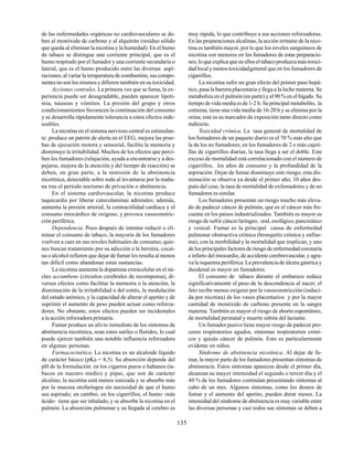 135
de las enfermedades orgánicas no cardiovasculares se de-
ben al monóxido de carbono y al alquitrán (residuo sólido
que queda al eliminar la nicotina y la humedad). En el humo
de tabaco se distingue una corriente principal, que es el
humo respirado por el fumador y una corriente secundaria o
lateral, que es el humo producido entre las diversas aspi-
raciones; al variar la temperatura de combustión, sus compo-
nentes no son los mismos y difieren también en su toxicidad.
Acciones centrales. La primera vez que se fuma, la ex-
periencia puede ser desagradable, pueden aparecer lipoti-
mia, náuseas y vómitos. La presión del grupo y otros
condicionamientos favorecen la continuación del consumo
y se desarrolla rápidamente tolerancia a estos efectos inde-
seables.
La nicotina en el sistema nervioso central es estimulan-
te: produce un patrón de alerta en el EEG, mejora las prue-
bas de ejecución motora y sensorial, facilita la memoria y
disminuye la irritabilidad. Muchos de los efectos que perci-
ben los fumadores (relajación, ayuda a encontrarse y a des-
pejarse, mejora de la atención y del tiempo de reacción) se
deben, en gran parte, a la remisión de la abstinencia
nicotínica, detectable sobre todo al levantarse por la maña-
na tras el período nocturno de privación o abstinencia.
En el sistema cardiovascular, la nicotina produce
taquicardia por liberar catecolaminas adrenales; además,
aumenta la presión arterial, la contractilidad cardíaca y el
consumo miocárdico de oxígeno, y provoca vasoconstric-
ción periférica.
Dependencia. Poco después de intentar reducir o eli-
minar el consumo de tabaco, la mayoría de los fumadores
vuelven a caer en sus niveles habituales de consumo; quie-
nes buscan tratamiento por su adicción a la heroína, cocaí-
na o alcohol refieren que dejar de fumar les resulta al menos
tan difícil como abandonar estas sustancias.
La nicotina aumenta la dopamina extracelular en el nú-
cleo accumbens (circuitos cerebrales de recompensa), di-
versos efectos como facilitar la memoria o la atención, la
disminución de la irritabilidad o del estrés, la modulación
del estado anímico, y la capacidad de alterar el apetito y de
suprimir el aumento de peso pueden actuar como reforza-
dores. No obstante, estos efectos pueden ser incidentales
a la acción reforzadora primaria.
Fumar produce un alivio inmediato de los síntomas de
abstinencia nicotínica, sean estos sutiles o floridos, lo cual
puede ejercer también una notable influencia reforzadora
en algunas personas.
Farmacocinética. La nicotina es un alcaloide líquido
de carácter básico (pKa = 8,5). Su absorción depende del
pH de la formulación: en los cigarros puros o habanos (ta-
bacos en nuestro medio) y pipas, que son de carácter
alcalino, la nicotina está menos ionizada y se absorbe más
por la mucosa orofaríngea sin necesidad de que el humo
sea aspirado; en cambio, en los cigarrillos, el humo -más
ácido- tiene que ser inhalado, y se absorbe la nicotina en el
pulmón. La absorción pulmonar y su llegada al cerebro es
muy rápida, lo que contribuye a sus acciones reforzadoras.
En las preparaciones alcalinas, la acción irritante de la nico-
tina es también mayor, por lo que los niveles sanguíneos de
nicotina son menores en los fumadores de estas preparacio-
nes; lo que explica que en ellos el tabaco produzca más toxici-
dad local y menos toxicidadgeneral que en los fumadores de
cigarrillos.
La nicotina sufre un gran efecto del primer paso hepá-
tico, pasa la barrera placentaria y llega a la leche materna. Se
metaboliza en el pulmón (en parte) y el 90 % en el hígado. Su
tiempo de vida media es de 1-2 h. Su principal metabolito, la
cotinina, tiene una vida media de 16-20 h y se elimina por la
orina; este es su marcador de exposición tanto directo como
indirecto.
Toxicidad crónica. La tasa general de mortalidad de
los fumadores de un paquete diario es el 70 % más alto que
la de los no fumadores; en los fumadores de 2 o más cajeti-
llas de cigarrillos diarias, la tasa llega a ser el doble. Este
exceso de mortalidad está correlacionado con el número de
cigarrillos, los años de consumo y la profundidad de la
aspiración. Dejar de fumar disminuye este riesgo; esta dis-
minución se observa ya desde el primer año; 10 años des-
pués del cese, la tasa de mortalidad de exfumadores y de no
fumadores es similar.
Los fumadores presentan un riesgo mucho más eleva-
do de padecer cáncer de pulmón, que es el cáncer más fre-
cuente en los países industrializados. También es mayor su
riesgo de sufrir cáncer laríngeo, oral, esofágico, pancreático
y vesical. Fumar es la principal causa de enfermedad
pulmonar obstructiva crónica (bronquitis crónica y enfise-
ma), con la morbilidad y la mortalidad que implican, y uno
de los principales factores de riesgo de enfermedad coronaria
e infarto del miocardio, de accidente cerebrovascular, y agra-
va la isquemia periférica. La prevalencia de úlcera gástrica y
duodenal es mayor en fumadores.
El consumo de tabaco durante el embarazo reduce
significativamente el peso de la descendencia al nacer; el
feto recibe menos oxígeno por la vasoconstricción (induci-
da por nicotina) de los vasos placentarios y por la mayor
cantidad de monóxido de carbono presente en la sangre
materna. También es mayor el riesgo de aborto espontáneo,
de mortalidad perinatal y muerte súbita del lactante.
Un fumador pasivo tiene mayor riesgo de padecer pro-
cesos respiratorios agudos, síntomas respiratorios cróni-
cos y quizás cáncer de pulmón. Esto es particularmente
evidente en niños.
Síndrome de abstinencia nicotínica. Al dejar de fu-
mar, la mayor parte de los fumadores presentan síntomas de
abstinencia. Estos síntomas aparecen desde el primer día,
alcanzan su mayor intensidad el segundo o tercer día y el
40 % de los fumadores continúan presentando síntomas al
cabo de un mes. Algunos síntomas, como los deseos de
fumar y el aumento del apetito, pueden durar meses. La
intensidad del síndrome de abstinencia es muy variable entre
las diversas personas y casi todos sus síntomas se deben a
 