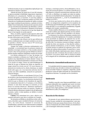 136
la falta de nicotina, lo que se comprueba al aplicarla por vías
alternativas (chicles o parches).
Además del deseo de fumar tras el cese del consumo,
se aprecia ansiedad, irritabilidad, impaciencia, inquietud y
dificultad en la concentración. También son comunes el
aumento del apetito y el insomnio. A veces hay cefaleas o
trastornos intestinales. Se detectan cambios en el EEG, dis-
minución en el rendimiento de pruebas de vigilia o en tareas
que exigen coordinación psicomotora, y aumento en la hos-
tilidad. Ocurre bradicardia, disminución de la presión arterial
y de las concentraciones plasmáticas de adrenalina y cortisol.
Tratamiento de la dependencia. Requiere el cese brusco
del hábito de fumar, la mayoría de los que han dejado de
fumar lo han logrado sin ayuda especial.
Otros, en cambio, requieren ayuda especial, sobre todo
durante las primeras 8-12 semanas de abstinencia que son
las más críticas para evitar la recaída.
Los programas más eficaces son los que utilizan una
técnica conductual junto con terapia sustitutiva con nicoti-
na (parches o chicles). Aun así, recae el 70 % de los que
utilizan estos programas.
Aunque este campo evoluciona continuamente en la
actualidad, se recomienda hacer los primeros intentos de
abandono sin terapia sustitutiva y si hay recaídas entonces
recurrir a ella. En las personas que han fallado los chicles y
parches pueden emplearse inhaladores nasales de nicotina.
Los chicles contienen de 2 a 4 mg de nicotina. Los
mejores resultados se obtienen con 2 mg/h (4 mg/h, en fu-
madores muy dependientes) al menos durante 3 meses. El
máximo de concentración plasmática se alcanza a los 30 min
y los niveles en sangre venosa son aproximadamente la
mitad de los que se obtienen tras fumar un cigarrillo; en
sangre arterial los niveles son de 5-10 veces menores; la
absorción de nicotina de los chicles disminuye en medio
ácido (café, jugos, etc.). Las reacciones adversas más fre-
cuentes son dolor mandibular, sensación de quemazón e
irritación faríngea.
Los parches dérmicos se usan durante 16 h (con 15 mg
de nicotina) o más frecuentemente durante 24 h (21-22 mg)
y se aplican al levantarse. Las nicotinemias alcanzan la mi-
tad de las que se obtienen en los fumadores de cigarrillo.
Los tratamientos duran de 6 a 12 semanas y en las últimas
semanas se usan dosis más bajas en ocasiones; el cese
brusco no ocasiona síntoma de abstinencia significativa.
Las reacciones adversas suelen ser menores y pueden ser
irritación dérmica (disminuye rotando el sitio de aplicación),
insomnio, sueños vividos (podrían ser debido a la absti-
nencia) y náuseas.
Cafeína. Este estimulante leve y poco adictivo es la
sustancia psicoactiva que más se consume en el mundo.
Se encuentra en bebidas no alcohólicas (cola), café, té,
cocoa, chocolate y gran variedad de fármacos de prescrip-
ción y de venta directa. Aumenta la secreción de
noradrenalina y estimula la actividad neuronal en múltiples
regiones del cerebro; además, tiene acciones diuréticas,
inotropa y cronotropa positiva, broncodilatadora y de au-
mento de la secreción gástrica. La cafeína se absorbe por el
tubo digestivo yalcanza concentraciones máximas entre 30
y 45 min; se distribuye con rapidez por todos los tejidos,
atraviesa con facilidad la barrera placentaria. Su tiempo de
vida media de eliminación, t½
, es de 3 h, el metabolismo es
hepático en el 90 %.
Se invoca que muchos de los efectos de la cafeína se
deben a un antagonismo competitivo en los receptores de
la adenosina (neuromodulador que influye en diversas fun-
ciones del SNC) o a su contenido en anandamida, el ligando
endógeno del receptor cannabinoides.
Existen notables diferencias en la sensibilidad a las ac-
ciones de la cafeína, pues algunas personas son muy toleran-
tes, pero otras en cambio son muy sensibles a sus efectos.
La tolerancia a los efectos estimulantes centrales de la
cafeína se desarrolla rápidamente. En estudios controlados
se ha encontrado un síndrome de supresión leve al inte-
rrumpir bruscamente el hábito de beber a lo sumo 1 o 2 tazas
de café al día. Los síntomas consisten en fatiga y sedación.
Cuando las dosis son mayores, se han descrito cefalea y
náuseas durante la abstinencia, es raro el vómito. Aunque
se puede mostrar un síndrome de supresión, pocos consu-
midores de cafeína refieren perder el control de su consu-
mo o hallar dificultades importantes para reducir o detener
el consumo de café, si lo desean. Por esa razón, laAmerican
Psychiatric Association, desde 1994, no incluye la cafeína
en la categoría de los estimulantes que producen adicción.
Resistencia o inmunidad medicamentosa
Es la pérdida total de la respuesta terapéutica primaria,
incluso las dosis muy elevadas se toleran sin manifestacio-
nes de toxicidad. Puede ser congénita o adquirida y puede
producirse a pesar de haber alcanzado las concentraciones
terapéuticas máximas. Un ejemplo son los citostáticos.
Intolerancia
También conocida como hipersusceptibilidad, es una
respuesta indeseable muy exagerada que ocurre con dosis
muy pequeñas del fármaco. No es alérgica y algunos plan-
tean que tiene origen genético, como ejemplos tenemos la
intolerancia al yodo y los analgésicos.
Reacción de Herxheimer
Se presenta al usar antimicrobianos que provocan la
muerte de gran cantidad de microorganismos, estos pue-
den liberar toxinas que causan efectos tóxicos. Se ha obser-
vado en el tratamiento de la fiebre tifoidea con cloranfenicol
y de la meningitis tuberculosa avanzada.
 