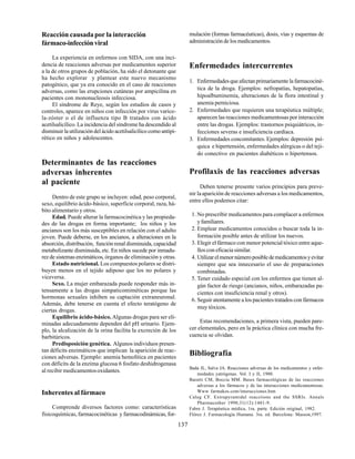 137
Reacción causadapor la interacción
fármaco-infección viral
La experiencia en enfermos con SIDA, con una inci-
dencia de reacciones adversas por medicamentos superior
a la de otros grupos de población, ha sido el detonante que
ha hecho explorar y plantear este nuevo mecanismo
patogénico, que ya era conocido en el caso de reacciones
adversas, como las erupciones cutáneas por ampicilina en
pacientes con mononucleosis infecciosa.
El síndrome de Reye, según los estudios de casos y
controles, aparece en niños con infección por virus varice-
la-zóster o el de influenza tipo B tratados con ácido
acetilsalicílico. La incidencia del síndrome ha descendido al
disminuir la utilización del ácido acetilsalicílico como antipi-
rético en niños y adolescentes.
Determinantes de las reacciones
adversas inherentes
al paciente
Dentro de este grupo se incluyen: edad, peso corporal,
sexo, equilibrio ácido-básico, superficie corporal, raza, há-
bito alimentario y otros.
Edad. Puede alterar la farmacocinética y las propieda-
des de las drogas en forma importante; los niños y los
ancianos son los más susceptibles en relación con el adulto
joven. Puede deberse, en los ancianos, a alteraciones en la
absorción, distribución, función renal disminuida, capacidad
metabolizante disminuida, etc. En niños sucede por inmadu-
rez de sistemas enzimáticos, órganos de eliminación y otras.
Estado nutricional. Los compuestos polares se distri-
buyen menos en el tejido adiposo que los no polares y
viceversa.
Sexo. La mujer embarazada puede responder más in-
tensamente a las drogas simpaticomiméticas porque las
hormonas sexuales inhiben su captación extraneuronal.
Además, debe tenerse en cuenta el efecto teratógeno de
ciertas drogas.
Equilibrio ácido-básico. Algunas drogas para ser eli-
minadas adecuadamente dependen del pH urinario. Ejem-
plo, la alcalización de la orina facilita la excreción de los
barbitúricos.
Predisposición genética. Algunos individuos presen-
tan déficits enzimáticos que implican la aparición de reac-
ciones adversas. Ejemplo: anemia hemolítica en pacientes
con déficits de la enzima glucosa 6 fosfato deshidrogenasa
al recibir medicamentosoxidantes.
Inherentes al fármaco
Comprende diversos factores como: características
fisicoquímicas, farmacocinéticas y farmacodinámicas, for-
mulación (formas farmacéuticas), dosis, vías y esquemas de
administración de los medicamentos.
Enfermedades intercurrentes
1. Enfermedadesqueafectanprimariamentelafarmacociné-
tica de la droga. Ejemplos: nefropatías, hepatopatías,
hipoalbuminemia, alteraciones de la flora intestinal y
anemia perniciosa.
2. Enfermedades que requieren una terapéutica múltiple;
aparecen las reacciones medicamentosas por interacción
entre las drogas. Ejemplos: trastornos psiquiátricos, in-
fecciones severas e insuficiencia cardíaca.
3. Enfermedades concomitantes. Ejemplos: depresión psí-
quica e hipertensión, enfermedades alérgicas o del teji-
do conectivo en pacientes diabéticos o hipertensos.
Profilaxis de las reacciones adversas
Deben tenerse presente varios principios para preve-
nir laaparición de reacciones adversas a los medicamentos,
entre ellos podemos citar:
1. No prescribir medicamentos para complacer a enfermos
y familiares.
2. Emplear medicamentos conocidos o buscar toda la in-
formación posible antes de utilizar los nuevos.
3. Elegir el fármaco con menor potencial tóxico entre aque-
llos con eficacia similar.
4. Utilizarelmenornúmeroposibledemedicamentosyevitar
siempre que sea innecesario el uso de preparaciones
combinadas.
5. Tener cuidado especial con los enfermos que tienen al-
gún factor de riesgo (ancianos, niños, embarazadas pa-
cientes con insuficiencia renal y otros).
6. Seguir atentamente a los pacientes tratados con fármacos
muy tóxicos.
Estas recomendaciones, a primera vista, pueden pare-
cer elementales, pero en la práctica clínica con mucha fre-
cuencia se olvidan.
Bibliografía
Bada JL, Salva JA. Reacciones adversas de los medicamentos y enfer-
medades yatrógenas. Vol. I y II, 1980.
Baratti CM, Boccia MM. Bases farmacológicas de las reacciones
adversas a los fármacos y de las interacciones medicamentosas.
Www farmakos.com/interacciones.htm
Caleg CF. Extrapyramidal reacctions and the SSRIs. Annals
Pharmacother 1998;31(12):1481-9.
Fabre J. Terapéutica médica, 1ra. parte. Edición original, 1982.
Flórez J. Farmacología Humana. 3ra. ed. Barcelona: Masson,1997.
 