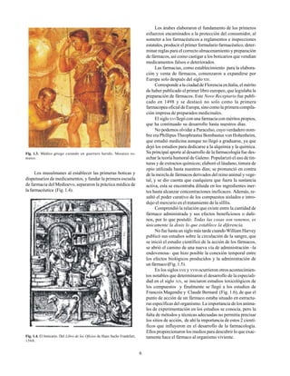 6
Los musulmanes al establecer las primeras boticas y
dispensarios de medicamentos, y fundar la primera escuela
de farmacia del Medioevo, separaron la práctica médica de
la farmacéutica (Fig. 1.4).
Fig. 1.3. Médico griego curando un guerrero herido. Mosaico ro-
mano.
Fig. 1.4. El boticario. Del Libro de los Oficios de Hans Sachs Frankfurt,
1568.
Los árabes elaboraron el fundamento de los primeros
esfuerzos encaminados a la protección del consumidor, al
someter a los farmacéuticos a reglamentos e inspecciones
estatales, producir el primer formulario farmacéutico, deter-
minar reglas para el correcto almacenamiento y preparación
de fármacos, así como castigar a los boticarios que vendían
medicamentos falsos o deteriorados.
Las farmacias, como establecimiento para la elabora-
ción y venta de fármacos, comenzaron a expandirse por
Europa solo después del siglo XIII.
Corresponde a la ciudad de Florencia en Italia, el mérito
de haber publicado el primer libro europeo, que legislaba la
preparación de fármacos. Este Novo Receptario fue publi-
cado en 1498 y se destacó no solo como la primera
farmacopea oficial de Europa, sino como la primera compila-
ción impresa de preparados medicinales.
El sigloXVI llegó con una farmacia con méritos propios,
que ha continuado su desarrollo hasta nuestros días.
No podemos olvidar a Paracelso, cuyo verdadero nom-
bre era Phillipus Theophrastus Bombastus von Hohenheim,
que estudió medicina aunque no llegó a graduarse, ya que
dejó los estudios para dedicarse a la alquimia y la química.
Su principal aporte al desarrollo de la farmacología fue des-
echar la teoría humoral de Galeno. Popularizó el uso de tin-
turas y de extractos químicos; elaboró el láudano, tintura de
opio utilizada hasta nuestros días; se pronunció en contra
de la mezcla de fármacos derivados del reino animal y vege-
tal, y se dio cuenta que cualquiera que fuera la sustancia
activa, esta se encontraba diluida en los ingredientes iner-
tes hasta alcanzar concentraciones ineficaces. Además, re-
saltó el poder curativo de los compuestos aislados e intro-
dujo el mercurio en el tratamiento de la sífilis.
Comprendió la relación que existe entre la cantidad de
fármaco administrada y sus efectos beneficiosos o dañi-
nos, por lo que postuló: Todas las cosas son venenos, es
únicamente la dosis lo que establece la diferencia.
No fue hasta un siglo más tarde cuando William Harvey
publicó sus estudios sobre la circulación de la sangre, que
se inició el estudio científico de la acción de los fármacos,
se abrió el camino de una nueva vía de administración –la
endovenosa– que hizo posible la conexión temporal entre
los efectos biológicos producidos y la administración de
un fármaco (Fig. 1.5).
En los siglosXVII y XVIII ocurrieron otros acontecimien-
tos notables que determinaron el desarrollo de la especiali-
dad en el siglo XIX, se iniciaron estudios toxicológicos de
los compuestos y finalmente se llegó a los estudios de
Francois Magendie y Claude Bernard (Fig. 1.6), de que el
punto de acción de un fármaco estaba situado en estructu-
ras específicas del organismo. La importancia de los anima-
les de experimentación en los estudios se conocía, pero la
falta de métodos y técnicas adecuadas no permitía precisar
los sitios de acción, de ahí la importancia de estos 2 cientí-
ficos que influyeron en el desarrollo de la farmacología.
Ellos proporcionaron los medios para descubrir lo que exac-
tamente hace el fármaco al organismo viviente.
 