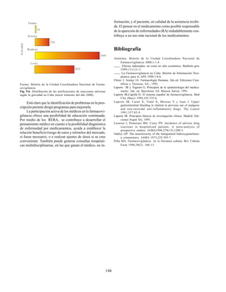 146
Está claro que la identificación de problemas en la pres-
cripción permite dirigir programas para mejorarla.
La participación activa de los médicos en la farmacovi-
gilancia ofrece una posibilidad de educación continuada.
Por medio de los RERA, se contribuye a desarrollar el
pensamiento médico en cuanto a la posibilidad diagnóstica
de enfermedad por medicamentos, ayuda a establecer la
relación beneficio/riesgo de estos y retirarlos del mercado,
si fuese necesario, o a realizar ajustes de dosis si se cree
conveniente. También puede generar consultas terapéuti-
cas multidisciplinarias, en las que ganan el médico, en in-
Fuente: Boletín de la Unidad Coordinadora Nacional de Farma-
covigilancia
Fig. 9.6. Distribución de las notificaciones de reacciones adversas
según la gravedad en Cuba (tercer trimestre del año 2000).
Fatales
14
Severa s
236
M oderas
1949
L eves
1025
G
r
av
e
da
d formación, y el paciente, en calidad de la asistencia recibi-
da. El pensar en el medicamento como posible responsable
de la aparición de enfermedades (RA) indudablemente con-
tribuye a un uso más racional de los medicamentos.
Bibliografía
Anónimo. Boletín de la Unidad Coordinadora Nacional de
Farmacovigilancia 2000;1:1-4.
. Efectos indeseados: un costo no sólo económico. Butlletín groc
1999;12:(1)1-3.
. La Farmacovigilancia en Cuba. Boletín de Información Tera-
péutica para la APS 1998;7:6-8.
Flórez J, Armijo JA. Farmacología Humana. 2da ed. Ediciones Cien-
tíficas y Técnicas, SA., 1992.
Laporte JR y Tognoni G. Principios de la epidemiología del medica-
mento. 2da. ed. Barcelona: Ed. Masson Salvat, 1993.
Laporte JR,Capellá D. El sistema español de farmacovigilancia. Med
Clin (Barc) 1994;103:335-6.
Laporte JR, Carné X, Vidal X, Moreno V y Juan J. Upper
gastrointestinal bleeding in relation to previous use of analgesic
and non-steroidal anti-inflammatory drugs. The Lancet
1991;337:85-9.
Laporte JR. Principios básicos de investigación clínica. Madrid: Edi-
ciones Ergon SA, 1993.
Lazarou J, Pomeranz BH, Corey PN. Incidence of adverse drug
reactions in hospitalized patients. A meta-analysis of
prospective studies. JAMA1998;279(15):1200-5.
Oakley GP. The neurotoxicity of the halogenated hidroxyquinolines:
a commentary. JAMA 1973;225:395-7.
Peña MA. Farmacovigilancia en la literatura cubana. Rev Cubana
Farm 1996;30(2): 106-13.
 