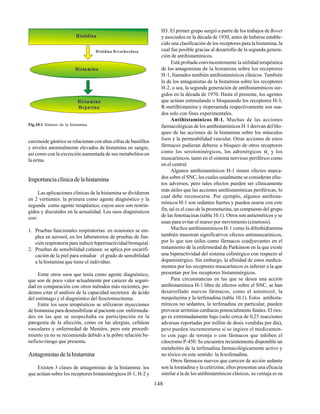 148
carcinoide gástrico se relacionan con altas cifras de basófilos
y niveles anormalmente elevados de histamina en sangre,
así como con la excreción aumentada de sus metabolitos en
la orina.
Importanciaclínicadelahistamina
Las aplicaciones clínicas de la histamina se dividieron
en 2 vertientes: la primera como agente diagnóstico y la
segunda como agente terapéutico, cuyos usos son restrin-
gidos y discutidos en la actualidad. Los usos diagnósticos
son:
1. Pruebas funcionales respiratorias: en ocasiones se em-
plea en aerosol, en los laboratorios de pruebas de fun-
ción respiratoria para inducir hiperreactividad bronquial.
2. Pruebas de sensibilidad cutánea: se aplica por escarifi-
cación de la piel para estudiar el grado de sensibilidad
a la histamina que tiene el individuo.
Entre otros usos que tenía como agente diagnóstico,
que son de poco valor actualmente por carecer de seguri-
dad en comparación con otros métodos más recientes, po-
demos citar el análisis de la capacidad secretora de ácido
del estómago y el diagnóstico del feocromocitoma.
Entre los usos terapéuticos se utilizaron inyecciones
de histamina para desensibilizar al paciente con enfermeda-
des en las que se sospechaba su participación en la
patogenia de la afección, como en las alergias, cefaleas
vasculares y enfermedad de Menière, pero este procedi-
miento ya no se recomienda debido a la pobre relación be-
neficio-riesgo que presenta.
Antagonistasdelahistamina
Existen 3 clases de antagonistas de la histamina: los
que actúan sobre los receptores histaminérgicos H-1, H-2 y
Fig.10.1 Síntesis de la histamina.
H3. El primer grupo surgió a partir de los trabajos deBovet
y asociados en la década de 1930, antes de haberse estable-
cido una clasificación de los receptores para la histamina, la
cual fue posible gracias al desarrollo de la segunda genera-
ción de antihistamínicos.
Está probada convincentemente la utilidad terapéutica
de los antagonistas de la histamina sobre los receptores
H-1, llamados también antihistamínicos clásicos. También
la de los antagonistas de la histamina sobre los receptores
H-2, o sea, la segunda generación de antihistamínicos sur-
gidos en la década de 1970. Hasta el presente, los agentes
que actúan estimulando o bloqueando los receptores H-3,
R-metilhistamina y tioperamida respectivamente son usa-
dos solo con fines experimentales.
Antihistamínicos H-1. Muchas de las acciones
farmacológicas de los antihistamínicos H-1 derivan del blo-
queo de las acciones de la histamina sobre los músculos
lisos y la permeabilidad vascular. Otras acciones de estos
fármacos pudieran deberse a bloqueo de otros receptores
como los serotoninérgicos, los adrenérgicos α1
y los
muscarínicos, tanto en el sistema nervioso periférico como
en el central.
Algunos antihistamínicos H-1 tienen efectos marca-
dos sobre el SNC, los cuales usualmente se consideran efec-
tos adversos, pero tales efectos pueden ser clínicamente
más útiles que las acciones antihistamínicas periféricas, lo
cual debe reconocerse. Por ejemplo, algunos antihista-
mínicos H-1 son sedantes fuertes y pueden usarse con este
fin, tal es el caso de la prometazina, un compuesto del grupo
de las fenotiacinas (tabla 10.1). Otros son antieméticos y se
usan para evitar el mareo por movimiento (cinetosis).
Muchos antihistamínicos H-1 como la difenhidramina
también muestran significativos efectos antimuscarínicos,
por lo que son útiles como fármacos coadyuvantes en el
tratamiento de la enfermedad de Parkinson en la que existe
una hiperactividad del sistema colinérgico con respecto al
dopaminérgico. Sin embargo, la afinidad de estos medica-
mentos por los receptores muscarínicos es inferior a la que
presentan por los receptores histaminérgicos.
Para circunstancias en las que se desea una acción
antihistamínica H-1 libre de efectos sobre el SNC, se han
desarrollado nuevos fármacos, como el astemizol, la
mequitazina y la terfenadina (tabla 10.1). Estos antihista-
mínicos no sedantes, la terfenadina en particular, pueden
provocar arritmias cardíacas potencialmente fatales. El ries-
go es extremadamente bajo (solo cerca de 0,25 reacciones
adversas reportadas por millón de dosis vendidas por día),
pero pueden incrementarse si se ingiere el medicamen-
to con jugo de toronja o con fármacos que inhiben el
citocromo P-450. Se encuentra recientemente disponible un
metabolito de la terfenadina farmacológicamente activo y
no tóxico en este sentido: la fexofenadina.
Otros fármacos nuevos que carecen de acción sedante
son la loratadina y la cetirizina; ellos presentan una eficacia
similar a la de los antihistamínicos clásicos, su ventaja es su
Histidina
Histamina
Heparina
Histamina
Histidina D ecarboxilasa
 