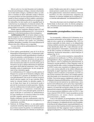 150
Efectos adversos. Los más frecuentes son la sedación,
la acción anticolinérgica, la fatiga y síntomas relacionados
con el oído medio (vértigos y zumbido de oídos). La seda-
ción se considera un efecto indeseado cuando el fármaco
se usa para producir acciones puramente periféricas, no así
cuando se desea conseguir un efecto sedante o antiemético.
Las acciones anticolinérgicas periféricas son siempre efec-
tos indeseables; las más usuales son la sequedad bucal, la
visión borrosa, la constipación y la retención urinaria. Me-
nos frecuentemente la administración de dosis excesivas
puede producir excitación y convulsiones en niños.
Pueden aparecer respuestas alérgicas luego de la ad-
ministración tópica de antihistamínicos H-1.La ciclicina, la
meclicina y la doxilamina producen efecto teratogénico.
Antihistamínicos H-2. Se ha hecho énfasis en el po-
tencial terapéutico de los antihistamínicos H-2, debido a la
alta frecuencia con que se presentan la úlcera péptica y la
dispepsia. Los fármacos más usados son cimetidina,
ranitidina, famotidina y nizatidina. No existen diferencias de
eficacia entre ellos, difieren solo en seguridad.
Los usos clínicos de los antihistamínicos H-2 se expo-
nen a continuación:
1. Úlcera péptica gastroduodenal: antes de la era de los
bloqueadores histaminérgicos H-2, el tratamiento médi-
co para disminuir la acidez gastroduodenal se basaba en
el uso de antiácidos y anticolinérgicos, lo cual ocasio-
naba inconvenientes por la frecuencia con que apare-
cían los efectos colaterales de los anticolinérgicos en
dosis necesarias para reducir la secreción ácida y por la
frecuencia con que se debían administrar los antiácidos
para lograr efectividad del tratamiento. Estos 2 hechos
atentaban contra el cumplimiento de este, excepto du-
rante la fase sintomática aguda.
Los antihistamínicos H-2 reducen la acidez gástrica al
bloquear las acciones de la histamina endógena sobre
los receptores H-2, presentes en abundancia en la mu-
cosa gastroduodenal. Esta acción la realizan con pocos
efectos adversos agudos, por lo que controlan eficaz-
mente los síntomas durante los episodios agudos. El
uso de bajas dosis luego de la cicatrización ayuda a
prevenir las recurrencias en muchos pacientes. Además,
entre las combinaciones de medicamentos sugeridas en
la actualidad para el tratamiento erradicador del
Helycobacter pilori como principal agente causal de la
úlcera recidivante se encuentran los antihistamínicos
H-2 que contribuyen a la curación al reducir los niveles
de ácido y pepsina, agresores de la mucosa.
Pueden combinarse con otros medicamentos como los
inhibidores de la bomba de protones (omeprazol) y el
citoprotector, sucralfato.
2. Síndrome de Zollinger-Ellison: en este padecimiento
usualmente mortal hay hipersecreción de ácido a partir
de un tumor secretor de gastrina. Los antihistamínicos
H-2 controlan eficazmente los síntomas en muchos pa-
cientes. Pueden usarse antes de la cirugía o como trata-
miento primario cuando esta no está indicada.
3. Otros padecimientos: mastocitosis sistémica o leucemia
basofílica con altas concentraciones sanguíneas de
histamina: los síntomas mediados por los receptores H-2
se controlan adecuadamente con antihistamínicos H-2.
Para otras afecciones como la esofagitis por reflujo, la
hernia hiatal, la úlcera por estrés, las úlceras yatrógenas,
etc., el beneficio de estos medicamentos no se ha documen-
tado con claridad.
Eicosanoides: prostaglandinas, leucotrienos y
tromboxanos
Los eicosanoides, a diferencia de la histamina, no se
encuentran preformados en los tejidos, sino que son gene-
rados de novo a partir de los fosfolípidos (Fig. 10.2). La
enzima responsable de dicha síntesis es la endoperóxido
sintetasa, también conocida como ciclooxigenasa, de la cual
se han identificado, desde 1991, 2 tipos diferentes con dis-
tintas características estructurales y secuenciales que ha-
cen de ellas 2 enzimas con diferentes vías de activación y
regulación, localización intracelular y selectividad por el
sustrato (Fig. 10. 3).
La COX-1 es una enzima constitutiva, responsable de
la generación de tromboxano A2
(TXA2
), prostaciclina y
prostaglandina E2
(Pg E2
), reguladoras de procesos fisioló-
gicos básicos, como la citoprotección gastrointestinal, la
resistencia vascular periférica, el flujo sanguíneo renal, la
excreción renal de sodio y renina y la agregación plaquetaria.
La COX-2 actúa como constitutiva en algunos pocos teji-
dos y como enzima inducible en las células inflamatorias,
desempeña un papel importante también en funciones fi-
siológicas como la ovulación y el nacimiento. La COX-2 es
una enzima constitutiva del cerebro y de la médula espinal y
está relacionada con la transmisión nerviosa del dolor y de
la fiebre. Esta enzima aparece rápidamente cuando es esti-
muladaporcitoquinasproinflamatorias,comolainterleukina-
1, el factor de necrosis tumoral α, las endotoxinas y otros
factores de la inflamación, por lo cual se hace responsable a
esta enzima de eventos relacionados con el proceso infla-
matorio y el control del crecimiento celular, así como de la
generación de sustancias sensibilizadoras al dolor. Los agen-
tes con mayor potencia inhibitoria sobre la COX-2 y una
mejor relación COX-2/COX-1 tienen una poderosa acción
antiinflamatoria con menos efectos secundarios
gastrointestinales y renales.
Como se ha señalado, las prostaglandinas están impli-
cadas en el control de muchos procesos fisiológicos, entre
ellos (el transporte y la implantación) del óvulo fecundado,
la facilitación del trabajo de parto, la permeabilidad del con-
ducto arterioso fetal, la protección de la mucosa gástrica, el
mantenimiento del flujo sanguíneo renal y la diuresis, la
agregación plaquetaria y el efecto antiagregante plaquetario,
 