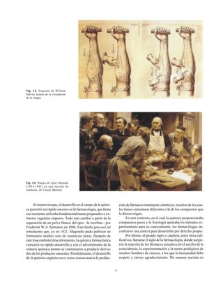 7
Fig. 1.5. Esquema de William
Harvey acerca de la circulación
de la sangre.
Fig. 1.6. Pintura de León Lhermite
(1844-1945) en una lección de
medicina, de Claude Bernard.
Al mismo tiempo, el desarrollo en el campo de la quími-
ca permitió un rápido ascenso en la farmacología, que hasta
ese momento utilizaba fundamentalmente preparados o ex-
tractos vegetales impuros. Todo esto cambió a partir de la
separación de un polvo blanco del opio –la morfina–, por
Frederick W.A. Serturner en 1806. Este hecho provocó tal
entusiasmo que, ya en 1821, Magendie pudo publicar un
formulario médico solo de sustancias puras. Después de
este trascendental descubrimiento, la química farmacéutica
comenzó su rápido desarrollo y con el advenimiento de la
síntesis química pronto se comenzaron a producir deriva-
dos de los productos naturales. Paralelamente, el desarrollo
de la química orgánica tuvo como consecuencia la produc-
ción de fármacos totalmente sintéticos, muchos de los cua-
les tienen estructuras diferentes a la de los compuestos que
le dieron origen.
En este contexto, en el cual la química proporcionaba
compuestos puros y la fisiología aportaba los métodos ex-
perimentales para su conocimiento, los farmacólogos en-
contraron una ciencia para desarrollar por derecho propio.
Por último, el pasado sigloXX pudiera, entre otros cali-
ficativos, llamarse el siglo de la farmacología, donde surgie-
ron la mayoría de los fármacos actuales con el auxilio de la
coincidencia, la experimentación y la mente prodigiosa de
muchos hombres de ciencia, a los que la humanidad debe
respeto y eterno agradecimiento. De manera sucinta no
 