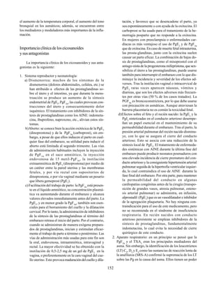 152
el aumento de la temperatura corporal, el aumento del tono
bronquial en los asmáticos; además, se encuentran entre
los mediadores y moduladores más importantes de la infla-
mación.
Importanciaclínicadeloseicosanoides
ysusantagonistas
La importancia clínica de los eicosanoides y sus anta-
gonistas es la siguiente:
1. Sistema reproductor y neonatología:
a) Dismenorrea: muchos de los síntomas de la
dismenorrea (dolores abdominales, cefalea, etc.) se
han atribuido a efectos de las prostaglandinas so-
bre el útero y el intestino, ya que durante la mens-
truación se produce un aumento de la síntesis
endometrial de PgE2
, PgF2α
, las cuales provocan con-
tracciones del útero y consecuentemente dolor
isquémico. El tratamiento con inhibidores de la sín-
tesis de prostaglandinas como los AINE: indometa-
cina, ibuprofeno, naproxeno, etc., alivian estos sín-
tomas.
b)Aborto: se conoce bien la acción oxitócica de la PgE2
(dinoprostona) y de la PgF2α
(carboprost), sin em-
bargo, a pesar de que ellos inducen el parto en cual-
quier fase del embarazo, su utilidad para inducir el
aborto está limitada al segundo trimestre. Las vías
de administración habituales incluyen la inyección
de PgF2α
en el saco amniótico, la inyección
endovenosa de 15 metil-PgF2α
, la instilación
extraamniótica de PgE2
(dinoprostona) por medio de
un catéter entre la pared uterina y las membranas
fetales, y por vía rectal con supositorios de
dinoprostona, o por vía vaginal mediante un pesario
que libera gemeprost (PgE1
).
c) Facilitación del trabajo de parto: la PgF2α
está presen-
te en el líquido amniótico, su concentración plasmá-
tica va aumentando durante el embarazo y alcanza
valores elevados inmediatamente antes del parto. La
PgE2
, y en menor grado la PgF2α
, también son esen-
ciales para el borramiento del cuello y la dilatación
cervical. Por lo tanto, la administración de inhibidores
de la síntesis de las prostaglandinas al término del
embarazo retrasa el inicio del parto. Por el contrario,
cuando se administran de manera exógena prepara-
dos de prostaglandinas, inician y estimulan eficaz-
mente el trabajo de parto a término o postérmino. Las
vías de administración más usadas para este fin son
la oral, endovenosa, intraamniótica, intravaginal y
rectal. La mayor efectividad se ha obtenido con la
instilación de 0,5-2,5 mg de un gel de PgE2
en la
vagina, o preferentemente en la cara vaginal del cue-
llo uterino. Esto provocamaduracióndelcuelloydila-
tación, y favorece que se desencadene el parto, ya
sea espontáneamente o con ayuda de la oxitocina. El
carboprost se ha usado para el tratamiento de la he-
morragia posparto que no responde a la oxitocina.
En mujeres con preeclampsia o enfermedades car-
díacas es más ventajoso el uso de PgE2
y de PgF2α
que de oxitocina. En caso de muerte fetal intrauterina,
las prosta-glandinas, junto con la oxitocina suelen
causar un parto eficaz. La combinación de bajas do-
sis de prostaglandinas, como el misoprostol con el
antago-nista de la progesterona mifepristona,quesen-
sibiliza el útero a las prostaglandinas, puede usarse
también para interrumpir el embarazo con lo que dis-
minuye la incidencia y severidad de los efectos ad-
versos. Tras la instilación vaginal o intracervical de
PgE2
raras veces aparecen náuseas, vómitos y
diarreas, que son los efectos adversos más frecuen-
tes por otras vías (50 % de los casos tratados). La
PGF2α
es broncoconstrictora, por lo que debe usarse
con precaución en asmáticas. Aunque atraviesan la
barrera placentaria no es común la toxicidad fetal.
d)Efectos sobre el feto y el recién nacido: la PgE2
y la
PgI2
sintetizadas en el conducto arterioso desempe-
ñan un papel esencial en el mantenimiento de su
permeabilidad durante el embarazo. Tras el parto, la
presión arterial pulmonar del recién nacido disminu-
ye, con lo que se asegura el cierre del conducto
arterioso. Esto se asocia con una reducción de la
síntesis local de PgE2
. El tratamiento de enfermeda-
des sistémicas con AINE durante la última fase del
embarazo puede producir neonatos posmaduros con
una elevada incidencia de cierre prematuro del con-
ducto arterioso y la consiguiente hipertensión arterial
pulmonar seguida de la hipertrofia ventricular izquier-
da, lo cual contraindica el uso de AINE durante la
fase final del embarazo. Por otra parte, para mantener
la permeabilidad del conducto en algunas
cardiopatías congénitas antes de la cirugía (transpo-
sición de grandes vasos, atresia pulmonar, esteno-
sis arterial pulmonar) se administra, en infusión,
alprostadil (PgE1
) que es un vasodilatador e inhibidor
de la agregación plaquetaria. No hay ninguna con-
traindicación para el uso de este medicamento, pero
no se recomienda en el síndrome de insuficiencia
respiratoria. En recién nacidos con conducto
arterioso persistente se emplean inhibidores de la
síntesis de prostaglandinas, fundamentalmente
indometacina, lo cual evita la necesidad de cierre
quirúrgico de este conducto.
2. Aparato respiratorio: en un principio se pensó que la
PgF2α
y el TXA2
eran los principales mediadores del
asma. Sin embargo, la identificación de los leucotrienos
(LT) C4
, D4
y E4
como las sustancias de reacción lenta de
la anafilaxia (SRS-A) confirmó la supremacía de los LT
sobre las Pg en la causa del asma. Ellos tienen un poder
 