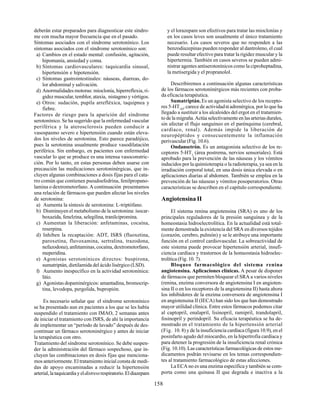 158
deberán estar preparados para diagnosticar este síndro-
me con mucha mayor frecuencia que en el pasado.
Síntomas asociados con el síndrome serotonínico. Los
síntomas asociados con el síndrome serotonínico son:
a) Cambios en el estado mental: confusión, agitación,
hipomanía, ansiedad y coma.
b) Síntomas cardiovasculares: taquicardia sinusal,
hipertensión e hipotensión.
c) Síntomas gastrointestinales: náuseas, diarreas, do-
lor abdominal y salivación.
d) Anormalidades motoras: mioclonía, hiperreflexia, ri-
gidez muscular, temblor, ataxia, nistagmo y vértigos.
e) Otros: sudación, pupila arrefléxica, taquipnea y
fiebre.
Factores de riesgo para la aparición del síndrome
serotonínico. Se ha sugerido que la enfermedad vascular
periférica y la aterosclerosis pueden conducir a
vasospasmo severo e hipertensión cuando están eleva-
dos los niveles de serotonina. Esto parece paradójico,
pues la serotonina usualmente produce vasodilatación
periférica. Sin embargo, en pacientes con enfermedad
vascular lo que se produce es una intensa vasoconstric-
ción. Por lo tanto, en estas personas deben usarse con
precaución las medicaciones serotoninérgicas, que in-
cluyen algunas combinaciones a dosis fijas para el cata-
rro común que contienen pseudoefedrina, fenilpropano-
lamina o dextrometorfano. A continuación presentamos
una relación de fármacos que pueden afectar los niveles
de serotonina:
a) Aumenta la síntesis de serotonina: L-triptófano.
b) Disminuyen el metabolismo de la serotonina: isocar-
boxazida, fenelzina, selegilina, tranilcipromina.
c) Aumentan la liberación: anfetaminas, cocaína,
reserpina.
d) Inhiben la recaptación: ADT, ISRS (fluoxetina,
paroxetina, fluvoxamina, sertralina, trazodona,
nefazodona), anfetaminas, cocaína, dextrometorfano,
meperidina.
e) Agonistas serotonínicos directos: buspirona,
sumatriptán, dietilamida del ácido lisérgico (LSD).
f) Aumento inespecífico en la actividad serotonínica:
litio.
g) Agonistas dopaminérgicos: amantadina, bromocrip-
tina, levodopa, pergolida, bupropión.
Es necesario señalar que el síndrome serotonínico
se ha presentado aun en pacientes a los que se les había
suspendido el tratamiento con IMAO, 2 semanas antes
de iniciar el tratamiento con ISRS, de ahí la importancia
de implementar un “período de lavado” después de des-
continuar un fármaco serotoninérgico y antes de iniciar
la terapéutica con otro.
Tratamiento del síndrome serotonínico. Se debe suspen-
der la administración del fármaco sospechoso, que in-
cluyen las combinaciones en dosis fijas que menciona-
mos anteriormente. El tratamiento inicial consta de medi-
das de apoyo encaminadas a reducir la hipertensión
arterial,lataquicardiayeldistressrespiratorio.Eldiazepam
y el lorazepam son efectivos para tratar las mioclonías y
en los casos leves son usualmente el único tratamiento
necesario. Los casos severos que no responden a las
benzodiazepinas pueden responder al dantroleno, el cual
puede resultar efectivo para tratar la rigidez muscular y la
hipertermia. También en casos severos se pueden admi-
nistrar agentes antiserotonínicos como la ciproheptadina,
la metisergida y el propranolol.
Describiremos a continuación algunas características
de los fármacos serotoninérgicos más recientes con proba-
da eficacia terapéutica.
Sumatriptán.Es un agonista selectivo de los recepto-
res 5-HT1D
, carece de actividadα adrenérgica, por lo que ha
llegado a sustituir a los alcaloides del ergot en el tratamien-
to de la migraña. Actúa selectivamente en las arterias durales,
sin afectar el flujo sanguíneo en el parénquima (cerebral,
cardíaco, renal). Además impide la liberación de
neuropéptidos y consecuentemente la inflamación
perivascular (Fig. 10.6).
Ondansetrón. Es un antagonista selectivo de los re-
ceptores 5-HT3
(área postrema, nervios sensoriales). Está
aprobado para la prevención de las náuseas y los vómitos
inducidos por la quimioterapia o la radioterapia, ya sea en la
irradiación corporal total, en una dosis única elevada o en
aplicaciones diarias al abdomen. También se emplea en la
prevención de las náuseas y vómitos posoperatorios. Otras
características se describen en el capítulo correspondiente.
Angiotensina II
El sistema renina angiotensina (SRA) es uno de los
principales reguladores de la presión sanguínea y de la
homeostasia hidroelectrolítica. En la actualidad está total-
mente demostrada la existencia del SRA en diversos tejidos
(corazón, cerebro, pulmón) y se le atribuye una importante
función en el control cardiovascular. La sobreactividad de
este sistema puede provocar hipertensión arterial, insufi-
ciencia cardíaca y trastornos de la homeostasia hidroelec-
trolítica (Fig. 10. 7).
Bloqueo farmacológico del sistema renina
angiotensina. Aplicaciones clínicas. A pesar de disponer
de fármacos que permiten bloquear el SRA a varios niveles
(renina, enzima conversora de angiotensina I en angioten-
sina II o en los receptores de la angiotensina II) hasta ahora
los inhibidores de la enzima conversora de angiotensina I
en angiotensina II (IECA) han sido los que han demostrado
mayor utilidad clínica. Entre estos fármacos podemos citar
al captopril, enalapril, lisinopril, ramipril, trandolapril,
fosinopril y perindopril. Su eficacia terapéutica se ha de-
mostrado en el tratamiento de la hipertensión arterial
(Fig. 10. 8) y de la insuficiencia cardíaca (figura 10.9), en el
posinfarto agudo del miocardio, en la hipertrofia cardíaca y
para detener la progresión de la insuficiencia renal crónica
(Fig. 10.10). Las características farmacológicas de estos me-
dicamentos podrán revisarse en los temas correspondien-
tes al tratamiento farmacológico de estas afecciones.
La ECA no es una enzima específica y también se com-
porta como una quinasa II que degrada e inactiva a la
 