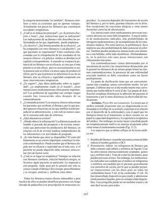 167
la categoría denominada "yo también", fármacos simi-
lares a otros ya existentes que no aportan ventajas.
Actualmente son pocos los fármacos que constituyen
novedades terapéuticas.
2. ¿Cuál es su indicación principal?, ¿es de primera elec-
ción o línea?, ¿hay restricciones para su indicación?
Las indicaciones de un fármaco sólo describen las en-
fermedades en las que, legalmente, puede emplearse.
3. ¿Es efectivo?, ¿hay buenas pruebas de su eficacia?, ¿se
ha comparado con otros fármacos o con placebo?, ¿en
qué pacientes se experimentó? Estas cuestiones rela-
cionadas con la extrapolación de los resultados de los
ensayos clínicos a la práctica médica se abordan en el
capítulo correspondiente. A menudo se compara la po-
tencia de un fármaco con su eficacia, se cree que el más
potente es el más eficaz, pero no necesariamente es así;
la potencia solo se refiere a la dosis capaz de producir el
efecto, por lo que la potencia no determina el uso de un
fármaco sino su eficacia y seguridad comparada con
otras intervenciones terapéuticas.
4. ¿Es seguro?, ¿hay datos publicados sobre su seguri-
dad?, ¿es ampliamente usado en el mundo?, ¿tiene
interacciones medicamentosas clínicamente importan-
tes? Los problemas de seguridad casi siempre surgen
cuando han transcurrido años después de su
comercialización.
5. ¿Contraindicaciones? Los ensayos clínicos seleccionan
los pacientes que recibirán el fármaco, por lo que pue-
den aparecer situaciones en las que también resulta per-
judicial su administración, y esto solo se conoce cuan-
do lo consuma todo tipo de enfermos.
6. ¿Qué alternativas existen?
7. ¿Dónde obtuve la información? La diferencia puede ser
notable si procede del prospecto o de revistas comer-
ciales que patrocinan los productores del fármaco, en
relación con la de revistas médicas independientes de
los laboratorios o en actividades de posgrado.
8. ¿Es más barato que otros ya disponibles? El costo del
tratamiento es un criterio importante, constituye la rela-
ción costo/beneficio. Puede resultar que el fármaco ele-
gido por su eficacia y seguridad sea el más caro, si el
paciente no puede adquirirlo debe entonces seleccio-
nar otro de menor costo.
9. ¿Cuál es su lugar en terapéutica? Ventajas en relación
con fármacos similares, relación beneficio-riesgos, se
favorece algún paciente en particular. La respuesta a
esta pregunta tarda, pues por lo general esto solo se
conoce cuando el fármaco lleva tiempo prescribiéndose
y se recogen, analizan y publican estos datos.
Todos los fármacos tienen efectos indeseables y para
muchos de ellos se pueden identificar pacientes con riesgo
elevado de padecerlos (ver prescripción en situaciones es-
peciales). La mayoría dependen del mecanismo de acción
del fármaco y, por lo tanto, guardan relación con la dosis.
Son excepciones las reacciones alérgicas y otras menos
frecuentes como las de idiosincrasia.
Las interacciones entre medicamentos provocan reac-
ciones adversas así como fallo terapéutico. A mayor núme-
ro de medicamentos indicados, más probabilidades de
iatrogenia medicamentosa y de incumplimiento de los trata-
mientos médicos. Por estos motivos, la polifarmacia lleva
implícita una alta probabilidad de daño potencial al enfer-
mo. También pueden producirse interacciones con alimen-
tos o con bebidas, sobre todo alcohólicas. Afortunadamen-
te, en la práctica solo unas pocas interacciones son
clínicamente relevantes.
Las contraindicaciones vienen determinadas por el
mecanismo de acción y las características del paciente, por
lo general los fármacos de un mismo grupo tienen las mis-
mas contraindicaciones; la presencia de una enfermedad
asociada también se debe considerar como un factor
predisponente.
La pauta de dosificación tiene que ser conveniente:
cuanto más compleja, menos conveniente resulta. Así por
ejemplo, 2 tabletas una vez al día resulta mucho más conve-
niente que media tableta 4 veces al día. Las pautas de dosi-
ficación complejas disminuyen la adhesión del paciente al
tratamiento y por lo tanto disminuye la efectividad del me-
dicamento.
Acciones. Prescribir un tratamiento. La receta que el
médico extiende al paciente una vez diagnosticada su en-
fermedad es el reflejo de su actitud y expectativa en relación
con el desarrollo de la enfermedad y con el papel que los
fármacos tienen en el tratamiento; es decir, resume, en un
papel la capacidad diagnóstica y la experiencia terapéutica
del médico. Sin embargo, la receta mejor concebida puede
ser terapéuticamente inútil si no instruye al paciente sobre
cómo tomar el medicamento recetado (Fig. 11.2).
Los aspectos que se deben reflejar en la receta médi-
ca son :
1. Nombredelfármaco:siescribeunamarcacomercialdebe
indicar el nombre genérico o DCI.
2. Presentación: indicar los miligramos de fármaco que
debe contener cada tableta o mililitros de líquido. Usar
las abreviaturas internacionalmente aceptadas: gramo
(g) y mililitro (mL). Trate de evitar los decimales, pues
pueden provocar errores. Sin embargo, los medicamen-
tos indicados con cuidado por el médico en miligramos
o mililitros son medidos por el paciente generalmente
con utensilios de cocina, por lo que se pueden presen-
tar imprecisiones con las dosis pues no todas las
cucharaditas tienen 5 mL ni las cucharadas 15 mL. Se
han desarrollado dispositivos para medir y administrar
medicamentos líquidos, pero no siempre están disponi-
bles. Una jeringuilla puede ser un medidor exacto y de
más fácil acceso para todos.
 