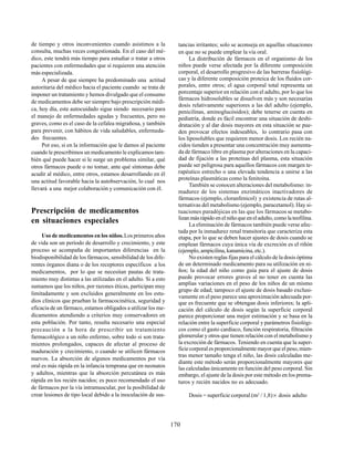 170
de tiempo y otros inconvenientes cuando asistimos a la
consulta, muchas veces congestionada. En el caso del mé-
dico, este tendrá más tiempo para estudiar o tratar a otros
pacientes con enfermedades que sí requieren una atención
más especializada.
A pesar de que siempre ha predominado una actitud
autoritaria del médico hacia el paciente cuando se trata de
imponer un tratamiento y hemos divulgado que el consumo
de medicamentos debe ser siempre bajo prescripción médi-
ca, hoy día, este autocuidado sigue siendo necesario para
el manejo de enfermedades agudas y frecuentes, pero no
graves, como es el caso de la cefalea migrañosa, y también
para prevenir, con hábitos de vida saludables, enfermeda-
des frecuentes.
Por eso, si en la información que le damos al paciente
cuando le prescribimos un medicamento le explicamos tam-
bién qué puede hacer si le surge un problema similar, qué
otros fármacos puede o no tomar, ante qué síntomas debe
acudir al médico, entre otros, estamos desarrollando en él
una actitud favorable hacia la autobservación, lo cual nos
llevará a una mejor colaboración y comunicación con él.
Prescripción de medicamentos
en situaciones especiales
Uso de medicamentos en los niños.Los primeros años
de vida son un período de desarrollo y crecimiento, y este
proceso se acompaña de importantes diferencias en la
biodisponibilidad de los fármacos, sensibilidad de los dife-
rentes órganos diana o de los receptores específicos a los
medicamentos, por lo que se necesitan pautas de trata-
miento muy distintas a las utilizadas en el adulto. Si a esto
sumamos que los niños, por razones éticas, participan muy
limitadamente y son excluidos generalmente en los estu-
dios clínicos que prueban la farmacocinética, seguridad y
eficacia de un fármaco, estamos obligados a utilizar los me-
dicamentos atendiendo a criterios muy conservadores en
esta población. Por tanto, resulta necesario una especial
precaución a la hora de prescribir un tratamiento
farmacológico a un niño enfermo, sobre todo si son trata-
mientos prolongados, capaces de afectar al proceso de
maduración y crecimiento, o cuando se utilicen fármacos
nuevos. La absorción de algunos medicamentos por vía
oral es más rápida en la infancia temprana que en neonatos
y adultos, mientras que la absorción percutánea es más
rápida en los recién nacidos; es poco recomendado el uso
de fármacos por la vía intramuscular, por la posibilidad de
crear lesiones de tipo local debido a la inoculación de sus-
tancias irritantes; solo se aconseja en aquellas situaciones
en que no se puede emplear la vía oral.
La distribución de fármacos en el organismo de los
niños puede verse afectada por la diferente composición
corporal, el desarrollo progresivo de las barreras fisiológi-
cas y la diferente composición proteica de los fluidos cor-
porales, entre otros; el agua corporal total representa un
porcentaje superior en relación con el adulto, por lo que los
fármacos hidrosolubles se disuelven más y son necesarias
dosis relativamente superiores a las del adulto (ejemplo,
penicilinas, aminoglucósidos); debe tenerse en cuenta en
pediatría, donde es fácil encontrar una situación de deshi-
dratación y al dar dosis mayores en esta situación se pue-
den provocar efectos indeseables, lo contrario pasa con
los liposolubles que requieren menor dosis. Los recién na-
cidos tienden a presentar una concentración muy aumenta-
da de fármaco libre en plasma por alteraciones en la capaci-
dad de fijación a las proteínas del plasma, esta situación
puede ser peligrosa para aquellos fármacos con margen te-
rapéutico estrecho o una elevada tendencia a unirse a las
proteínas plasmáticas como la fenitoína.
También se conocen alteraciones del metabolismo: in-
madurez de los sistemas enzimáticos inactivadores de
fármacos (ejemplo, cloranfenicol) y existencia de rutas al-
ternativas del metabolismo (ejemplo, paracetamol). Hay si-
tuaciones paradójicas en las que los fármacos se metabo-
lizan más rápido en el niño que en el adulto, como la teofilina.
La eliminación de fármacos también puede verse afec-
tada por la inmadurez renal transitoria que caracteriza esta
etapa, por lo que se deben hacer ajustes de dosis cuando se
emplean fármacos cuya única vía de excreción es el riñón
(ejemplo, ampicilina, kanamicina, etc.).
No existen reglas fijas para el cálculo de la dosis óptima
de un determinado medicamento para su utilización en ni-
ños; la edad del niño como guía para el ajuste de dosis
puede provocar errores graves al no tener en cuenta las
amplias variaciones en el peso de los niños de un mismo
grupo de edad; tampoco el ajuste de dosis basado exclusi-
vamente en el peso parece una aproximación adecuada por-
que es frecuente que se obtengan dosis inferiores; la apli-
cación del cálculo de dosis según la superficie corporal
parece proporcionar una mejor estimación y se basa en la
relación entre la superficie corporal y parámetros fisiológi-
cos como el gasto cardíaco, función respiratoria, filtración
glomerular y otros que tienen relación con el metabolismo y
la excreción de fármacos. Teniendo en cuenta que la super-
ficie corporal es proporcionalmente mayor que el peso, mien-
tras menor tamaño tenga el niño, las dosis calculadas me-
diante este método serán proporcionalmente mayores que
las calculadas únicamente en función del peso corporal. Sin
embargo, el ajuste de la dosis por este método en los prema-
turos y recién nacidos no es adecuado.
Dosis = superficie corporal (m2
/ 1,8)× dosis adulto
 