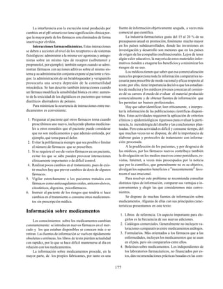 177
La interferencia con la excreción renal producida por
cambios en el pH urinario no tiene significación clínica por-
que la mayor parte de los fármacos son eliminados de forma
inactiva por el riñón.
Interacciones farmacodinámicas. Estas interacciones
se deben a acciones al nivel de los receptores o de sistemas
fisiológicos: administrar a la misma vez agonistas y antago-
nistas sobre un mismo tipo de receptor (salbutamol y
propranolol, por ejemplo); también surgen cuando se admi-
nistran fármacos con acciones aditivas sobre el mismo sis-
tema y su administración conjunta expone al paciente a ries-
gos: la administración de un betabloqueador y verapamilo
provocaría una severa depresión de la contractilidad
miocárdica. Se han descrito también interacciones cuando
un fármaco modifica la sensibilidad hística en otro: aumen-
to de la toxicidad de los digitálicos en pacientes que toman
diuréticos ahorradores de potasio.
Para minimizar la ocurrencia de interacciones entre me-
dicamentos es conveniente:
1. Preguntar al paciente qué otros fármacos toma cuando
prescribimos uno nuevo, incluyendo plantas medicina-
les u otros remedios que el paciente puede considerar
que no son medicamentos y que además entienda, por
ejemplo, qué toma para el dolor.
2. Evitar la polifarmacia siempre que sea posible o limitar
el número de fármacos que se prescriben.
3. Si se requiere el uso de varios fármacos en un paciente,
evitar los que se sabe pueden provocar interacciones
clínicamente importantes o de difícil control.
4. Realizar pocos cambios en el tratamiento, pues de exis-
tir muchos hay que prever cambios de dosis de algunos
fármacos.
5. Vigilar estrechamente a los pacientes tratados con
fármacos como anticoagulantes orales, anticonvulsivos,
citostáticos, digoxina, psicofármacos.
6. Instruir al paciente de los riesgos que tendría si hace
cambios en el tratamiento o consume otros medicamen-
tos sin prescripción médica.
Información sobre medicamentos
Los conocimientos sobre los medicamentos cambian
constantemente: se introducen nuevos fármacos en el mer-
cado y los que estaban disponibles se conocen más o se
retiran. Las fuentes de información se vuelven rápidamente
obsoletas o erróneas, los libros de texto pierden actualidad
con rapidez, por lo que se hace difícil mantenerse al día en
relación con los medicamentos.
La información sobre medicamentos procede, en la
mayor parte, de los propios fabricantes, por tanto es una
fuente de información objetivamente sesgada, a veces más
comercial que científica.
La industria farmacéutica gasta del 15 al 20 % de su
presupuesto anual en promoción, fenómeno mucho mayor
en los países subdesarrollados; donde las inversiones en
investigación y desarrollo son menores que en los países
de origen de las compañías multinacionales. Lejos de tener
algún valor educativo, la mayoría de estos materiales infor-
mativos tienden a exagerar los beneficios y a minimizar los
riesgos de su uso.
Los médicos tienen que saber que esa comercialización
nunca les proporciona toda la información comparativa ne-
cesaria para prescribir de modo racional y eficaz respecto al
costo; por ello, tiene importancia decisiva que los estudian-
tes de medicina y los médicos jóvenes conozcan al comien-
zo de su carrera el modo de evaluar el material producido
comercialmente y de obtener fuentes de información que
les permitan ser buenos profesionales.
Hay que saber identificar, leer críticamente, e interpre-
tar la información de las publicaciones científicas disponi-
bles. Estas actividades requieren la aplicación de criterios
clínicos y epidemiológicos rigurosos para evaluar la perti-
nencia, la metodología del diseño y las conclusiones plan-
teadas. Pero esta actividad es difícil y consume tiempo, del
que muchas veces no se dispone, de ahí la importancia de
elaborar guías y protocolos de tratamiento con informa-
ción procesada.
A la predilección de los pacientes, y por desgracia de
los médicos, por los fármacos nuevos contribuye también
la divulgación en los medios masivos como periódicos, re-
vistas, Internet, a veces más preocupados por la noticia
que por lo científico, que generalmente no es su objetivo,
divulgan los supuestos beneficios e"inocentemente" favo-
recen el uso irracional.
Para resolver este problema se recomienda consultar
distintos tipos de información, comparar sus ventajas e in-
convenientes y elegir las que consideremos más conve-
nientes.
Se dispone de muchas fuentes de información sobre
medicamentos. Algunas de ellas con sus principales carac-
terísticas presentamos en este texto:
1. Libros de referencia. Un aspecto importante para ele-
girlos es la frecuencia de sus nuevas ediciones.
2. Catálogos comerciales. Generalmente no incluyen va-
loraciones comparativas entre medicamentos análogos.
3. Formularios. Más orientados a los fármacos que a las
enfermedades, incluyen los medicamentos que se usan
en el país, pero sin compararlos entre ellos.
4. Boletines sobre medicamentos. Los independientes de
los laboratorios farmacéuticos, no financiados por es-
tos, dan recomendaciones prácticas basadas en las com-
 