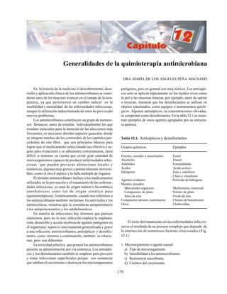 179
Generalidades de la quimioterapia antimicrobiana
DRA. MARÍA DE LOS ÁNGELES PEÑA MACHADO
En la historia de la medicina el descubrimiento, desa-
rrollo y aplicación clínica de los antimicrobianos se consi-
deran unos de los mayores avances en el campo de la tera-
péutica, ya que permitieron un cambio radical en la
morbilidad y mortalidad de las enfermedades infecciosas,
aunque la utilización indiscriminada de estos ha provocado
nuevos problemas.
Los antimicrobianos constituyen un grupo de numero-
sos fármacos; antes de estudiar individualmente los que
resultan esenciales para la atención de las afecciones más
frecuentes, es necesario abordar aspectos generales donde
se integran muchos de los contenidos de los capítulos pre-
cedentes de este libro, que son principios básicos para
lograr que el medicamento seleccionado sea efectivo y se-
guro para el paciente y se administre correctamente, tarea
difícil si tenemos en cuenta que existe gran cantidad de
microorganismos capaces de producir enfermedades infec-
ciosas que pueden provocar alteraciones locales y
sistémicas, algunas muy graves y potencialmente irreversi-
bles, como el shock séptico y la falla múltiple de órganos.
El término antimicrobiano incluye a los medicamentos
utilizados en la prevención y el tratamiento de las enferme-
dades infecciosas, ya sean de origen natural o biosintético
(antibióticos) como los de origen sintético puro
(quimioterápicos). Genéricamente, cuando nos referimos a
los antimicrobianos también incluimos los antivirales y los
antimicóticos, mientras que se consideran antiparasitarios
a los antiprotozooarios y los antihelmínticos.
En materia de infecciones hay términos que parecen
sinónimos, pero no lo son; infección implica la implanta-
ción, desarrollo y acción morbosa de agentes patógenos en
el organismo; sepsis es una respuesta generalizada y grave
a una infección; antimicrobianos, antisépticos y desinfec-
tantes, como veremos a continuación, también se relacio-
nan, pero son diferentes.
La toxicidad selectiva que poseen los antimicrobianos
permite su administración por vía sistémica. Los antisépti-
cos y los desinfectantes también se emplean para prevenir
y tratar infecciones superficiales porque son sustancias
que inhiben el crecimiento o destruyen los microorganismos
patógenos, pero en general son muy tóxicos. Los antisépti-
cos solo se aplican tópicamente en los tejidos vivos como
la piel y las mucosas intactas, por ejemplo, antes de operar
o inyectar, mientras que los desinfectantes se utilizan en
objetos inanimados, como equipos o instrumentos quirúr-
gicos. Algunos antisépticos, en concentraciones elevadas,
se comportan como desinfectantes. En la tabla 12.1 se mues-
tran ejemplos de estos agentes agrupados por su estructu-
ra química.
Tabla 12.1. Antisépticos y desinfectantes
Grupos químicos Ejemplos
Fenoles, cresoles y resorcinoles Fenol
Alcoholes Etanol
Aldehídos Formaldehído
Ácidos Ácido acético
Halógenos Iodo e iodoforos
Cloro y cloroforos
Agentes oxidantes Peróxido de hidrógeno
Metales pesados
Mercuriales orgánicos Merbromina, timerosal
Compuestos de plata Nitrato de plata
Sales de zinc Oxido de zinc
Compuestos amonio cuaternarios Cloruro de benzalconio
Otros Clorhexidina
El éxito del tratamiento en las enfermedades infeccio-
sas es el resultado de un proceso complejo que depende de
la interacción de numerosos factores relacionados (Fig.
12.1) :
1. Microorganismo o agente causal:
a) Tipo de microorganismo.
b) Sensibilidad a los antimicrobianos.
c) Resistencia microbiana.
d) Cinética del crecimiento.
 
