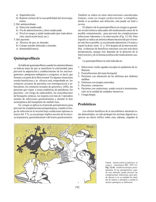 192
c) Superinfección.
d) Reporte erróneo de la susceptibilidad del microorga-
nismo.
2. Del antimicrobiano:
a) Selección inadecuada.
b) Vía de administración y dosis inadecuada.
c) Nivel en sangre y tejido inadecuado (por mala absor-
ción, inactivación local, etc.).
3. Del paciente:
a) Abcesos de pus no drenado.
b) Cuerpo extraño infectado o retenido.
c) Inmunodeficiencia.
Quimioprofilaxis
Sehabladequimioprofilaxiscuandolosantimicrobianos
se indican antes de que se manifieste la enfermedad, para
prevenir la adquisición y establecimiento de los microor-
ganismos patógenos endógenos o exógenos, es decir, que
forman o no parte de la flora normal. En algunas situaciones
resulta beneficiosa y su eficacia está comprobada en: los
contactos cercanos de pacientes con meningococcia o tu-
berculosis, los contactos sexuales de gonorrea y sífilis, las
personas que viajan a zonas endémicas de paludismo, los
pacientes con riesgo de endocarditis, las exacerbaciones
de bronquitis crónicas, las mujeres con más de 3 episodios
anuales de infecciones genitourinarias y durante la fase
neutropénica del transplante de médula ósea.
En cirugía se aplica en el período perioperatorio para
prevenir las complicaciones posquirúrgicas, cuando el ries-
go de infección en la incisión bajo condiciones óptimas es
mayor del 5 %, ya sea porque implica sección de la muco-
sa respiratoria, gastrointestinal o del tracto genitourinario.
Fuente: Antimicrobial prophylaxis in
surgery. Geroulanos MD, 1983:113.
Fig. 12.10. Antibioticoterapia perio-
peratoria. El uso perioperatorio, cuan-
do está indicado, puede prevenir las
complicaciones infecciosas, pero pier-
de eficacia si no se cumplen las medi-
das de asepsia y antisepsia o cuando la
técnica quirúrgica es deficiente.
También se indica en otras intervenciones consideradas
limpias, como en cirugía cardiovascular u ortopédica,
donde si se produce una infección, esta puede ser letal o
severa.
El objetivo de la quimioprofilaxis en cirugía es garanti-
zar niveles hísticos adecuados del medicamento antes de la
posible contaminación, para prevenir las complicaciones
infecciosas inherentes a la intervención (Fig. 12.10). Para
lograrlo se indica un antimicrobiano bactericida por el tiem-
po más breve posible, se recomienda administrar 2 h antes y
repetir la dosis entre 12 y 24 h después de la intervención.
Hay evidencias de beneficios máximos con una sola dosis
preoperatoria, aunque esto depende de la duración de la
intervención y de la farmacocinética del medicamento usa-
do.
La quimioprofilaxis no está indicada en:
1. Infecciones virales agudas (excepto en epidemias de in-
fluenza).
2. Exacerbaciones del asma bronquial.
3. Pacientes con alteración de las defensas por diabetes
mellitus.
4. Enfermos con terapia esteroidea.
5. Pacientes comatosos.
6. Pacientes con cateterismo, sonda vesical o instrumenta-
ción en la unidad de cuidados intensivos.
7. Cirugíalimpia.
Probióticos
Los efectos benéficos de la microbiótica intestinal es-
tán demostrados, no solo protegen las enzimas digestivas y
ejercen un efecto trófico sobre esta; además, impiden la
 