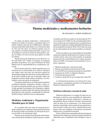 195
Plantas medicinales y medicamentos herbarios
DR.FRANCISCO J. MORÓN RODRÍGUEZ
El empleo de plantas medicinales y medicamentos
herbarios ha tenido un marcado y ascendente auge en el
ámbito mundial a partir de que la OMS llamó a introducir
recursos medicinales tradicionales en los sistemas de salud
en 1977; por esta razón, nos referimos muchas veces en
este capítulo a la medicina tradicional (MT), ya que el uso
de las plantas es una de las formas de dicha práctica, aun-
que sin dudas es la más universal, pues aparece en todas
las culturas.
Nuestro país ha ido dando pasos en esa dirección, so-
bre todo desde 1991 cuando se constituye un programa
prioritario de gobierno, en el cual el Ministerio de Salud
Pública tiene la responsabilidad de su coordinación y eje-
cución.
Por las razones anteriores, resulta importante que en la
formación de los profesionales de la salud se introduzca
este amplio tema, que tiene una relevancia especial en
farmacología, porque esta rama de las ciencias médicas brin-
da las bases científicas para que el egresado realice una
terapéutica racional, donde incluya las plantas y los fito-
terápicos como una opción de tratamiento.
Las plantas medicinales y los medicamentos herbarios
constituyen elementos terapéuticos actuales y útiles, so-
bre todo en la atención primaria; por esa razón, el estudian-
te debe aprender los principios de la fitoterapia y adquirir
habilidades en el análisis crítico de la literatura, para hacer las
prescripciones más racionales, considerando las relaciones
beneficio/riesgo y beneficio/costo en cada paciente.
Medicina tradicional y Organización
Mundial para la Salud
No es posible tratar este tema sin mencionar breve-
mente el papel de este organismo internacional del Sistema
de Naciones Unidas en el impulso a la utilización de recur-
sos de la MT en los sistemas de salud.
El primer paso relevante fue la Reunión sobre Promo-
ción y Desarrollo de la Medicina Tradicional que se celebró
en Ginebra, del 28 de noviembre al 2 de diciembre de 1977,
con el auspicio de la OMS. En ella, los participantes desta-
caron el interés que esta medicina tenía y de igual forma se
manifestó la Trigésima Asamblea Mundial de la Salud, don-
de fue aprobada la resolución WHA 30,49 sobre este tema
por los representantes de los países miembros en el propio
año.
El foro de expertos, que representaban los principales
sistemas de medicinas tradicionales en el mundo, en la men-
cionada reunión, tenía como meta presentar un programa
para promoverlas y desarrollarlas en los estados que parti-
cipan en la OMS. Al examinar el tema atendieron a los as-
pectos siguientes:
1. Medicina tradicional y atención de salud.
2. Razones que justifican la promoción de la MT.
3. Uso de la MT en los sistemas nacionales de salud (SNS).
4. Integración de la MT y la Medicina Moderna.
5. Formación de personal en MT.
6. Fomento y desarrollo de las investigaciones sobre MT.
A continuación presentamos una síntesis de los ante-
riores aspectos considerados esenciales en el Programa de
Medicina Tradicional de la OMS.
Medicina tradicional y atención de salud
Medicina tradicional es el conjunto de todos los me-
dicamentos y prácticas, sean susceptibles de explicación o
no, utilizados para prevenir, diagnosticar y eliminar los
desequilibrios físicos, mentales y sociales, exclusivamente
sobre las bases de las experiencias y las observaciones
prácticas transmitidas sucesivamente de una generación a
otra, de manera verbal o por escrito. También puede consi-
derarse como una amalgama constituida por una práctica
médica activa y la experiencia ancestral.
De las 2 definiciones enunciadas podemos percatarnos
fácilmente de lo amplio que resulta el concepto de medicina
tradicional, pero es importante saber distinguir lo que es
 