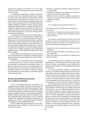 196
tradicional de aquello que realmente no lo es y, por tanto,
carece del aval que el uso empírico durante muchas genera-
ciones le otorga.
La reunión antes mencionada, consideró a toda medici-
na como moderna (con independencia del tiempo, el lugar y
la cultura en que se practique) en la medida en que esté bien
orientada hacia el logro del objetivo común que es la asis-
tencia sanitaria. En mi opinión, este enfoque conduce a eli-
minar la falsa separación entre MT y la llamada académica,
ortodoxa, alopática, occidental o moderna, porque es incues-
tionable que esta última tiene sus orígenes en la primera (ver
capítulo 1); además, favorece la síntesis de ambas en los
sistemas de salud y esclarece la aparente contradicción filo-
sófica donde la predecesora y su sucesora se niegan mutua-
mente de manera dialéctica.
Las diferencias entre los sistemas de medicinas provie-
nen de las culturas de los pueblos donde se desarrollan y
practican, por eso no es correcto hablar de la MT como si
fuera única, por el contrario debemos referirnos a medicinas
tradicionales, o mejor a sistemas médicos tradicionales; por-
que en nuestra medicina académica se presentan claros ma-
tices en relación con cada cultura que analicemos. Lo opuesto
contradiría que la medicina es una ciencia biopsicosocial y
caeríamos en un enfoque biologicista, muy limitado para
nuestros tiempos, y de la concepción integrativa de la salud
pública cubana.
La MT tiende a ser considerada frecuentemente por el
personal profesional de la salud de una manera peyorativa
que está motivada, en buena medida, por el normal rechazo a
lo desconocido.
Tanto los países en desarrollo como los desarrollados
se han interesado en aprovechar sus recursos tradicionales
para aplicarlos en los programas nacionales de salud. Los
países en desarrollo hacen uso de estas posibilidades en la
atención primaria y han comenzado a introducir sistemas y
procederes alternativos de salud en los planes de estudios
en las facultades de ciencias médicas en los últimos años de
los 90 del pasado siglo.
Razones que justifican la promoción
de la medicina tradicional
La MT es un sistema emanado de los pueblos y, por
consiguiente, bien aceptado como parte de sus culturas. La
OMS la consideró un medio factible para contribuir al logro,
no alcanzado, del objetivo de tener en el año 2000 una cober-
tura total de la población mundial con métodos de atención
sanitaria aceptables, seguros y económicamente asequibles.
Muchos estamos convencidos de que este propósito resul-
tará inalcanzable para muchos países con sus economías
empobrecidas, sometidos a las demandas neoliberales y con
gobiernos que carecen de un programa político donde la
salud pública sea una verdadera prioridad.
Entre los argumentos que favorecen el uso de la MT y
otras alternativas por la población, incluso la de países de-
sarrollados se indican:
1. Rechazo a tratamientos modernos cuando el pronóstico
es desfavorable.
2. Experiencias exitosas previas del paciente, familiares o
amigos con tratamientos tradicionales.
3. Deficiencias de la medicina académica (despersona-
lización, costo elevado, inaccesibilidad, desinterés o in-
competencia médica).
4. Cultura.
Las 3 ventajas más reconocidas de la MT son:
1. Resultados efectivos científicamente comprobados.
2. Poco costo.
3. Coadyuvar en el tratamiento de pacientes con enferme-
dades crónicas o terminales que no responden a la tera-
péutica moderna.
Por supuesto, no todo tiene que ser bueno, con la MT
al igual que ocurre con los medicamentos de síntesis y otros
procederes terapéuticos actuales, si no se emplea racional-
mente pueden presentarse desventajas como:
1. Retardar el uso de otros procederes más eficaces para el
tratamiento.
2. Provocar efectos indeseables y otros daños por el em-
pleo inadecuado.
3. Elevar los costos de los tratamientos en algunos casos.
4. Propiciar fraudes.
Los 2 primeros están muy relacionados con el empleo
inadecuado y es válido tanto para la MT como para la aca-
démica. En ambos casos depende, en gran medida, de la
capacitación del terapeuta y de su aptitud para el desempe-
ño profesional.
Los costos de productos naturales y medicamentos
herbarios, en sociedades donde la medicina privada es ejer-
cida, pueden muchas veces superar los precios de los medi-
camentos sintéticos, pues constituyen una moda y, por tan-
to, hay una creciente demanda de estos recursos; no debe
excluirse el incremento del costo cuando se hacen indica-
ciones inapropiadas o inefectivas al paciente y se tarda más
su recuperación, lo cual es válido para ambas terapéuticas.
El último aspecto tiene estrecha relación con actitudes
fraudulentas comerciales de diversos tipos (no ser el pro-
ducto declarado, adulteraciones de la calidad, carencia de
efectividad, etc.), así, un estudio del Congreso de los Esta-
dos Unidos de América, en 1984, estimaba que este con-
cepto podría superar los 10 billones de dólares norteameri-
canos. La falta de reglamentos en muchos países para el
registro, la ausencia de uniformidad de los requisitos para
otorgar esos permisos de comercialización y el subterfugio
de legalizarlos como no medicamentos en formas de com-
plementos dietéticos u otras, para después ofrecerlo al con-
sumidor con indicaciones terapéuticas, dosis y propagan-
das que muestran resultados milagrosos, propician sin du-
das el fraude.
 
