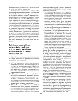199
plantas medicinales. Sin embargo, aún la aprobación oficial
de uso no se ha hecho en muchos casos.
Como proyectos internacionales se destacan en las
investigaciones sobre plantas medicinales: el Subprograma
de Química-Fina Farmacéutica del Programa Iberoamerica-
no de Ciencia y Tecnología, así como la importante activi-
dad que desarrolla el Programa de Investigación Aplicada
de Plantas Medicinales Caribeñas (TRAMIL) que ha identi-
ficado las especies que significativamente emplea la pobla-
ción en países de la región, ha realizado estudios de valida-
ción en su red de expertos, la publicación de una Farmacopea
Vegetal Caribeña y hace una importante labor de difusión
de las especies que se deben recomendar para la solución
de problemas de salud en el nivel primario en universidades
médicas y para la población en general. Cuba participa acti-
vamente en ambos grupos y existen muchas plantas comu-
nes, por lo que buena parte de las especies empleadas en el
SNS nuestro se encuentra en sitios tan vecinos como Haití
y República Dominicana o algo más distantes como Brasil.
Esta cooperación, sin dudas, permite reforzar los estudios
para validar la seguridad y eficacia de nuestra flora me-
dicinal.
Principales características
de la medicina tradicional
y de las plantas medicinales
relacionadas con el sistema
de salud en Cuba
Hemos brindado una idea resumida sobre este asunto
en el ámbito internacional y es importante precisar algunas
características sobre nuestro país:
1. La MT que llega a nuestros días tiene relativamente sus
orígenes bastante recientes. La conquista española, en
1492, hace que la población aborigen se reduzca en un
período muy breve, se produce una fuerte inmigración
desde la Metrópolis y de mano de obra esclava africana,
seguida después por los colonos chinos y yucatecos en
condiciones neoesclavistas.
2. La MT, conformada por esa mezcla cultural, fue el siste-
ma de salud al cual tenía acceso fácil la población mayo-
ritaria, de escasos recursos económicos, durante la eta-
pa colonial y de la República mediatizada que le conti-
nuó. El curandero, el yerbero y la comadrona constituían
nuestros médicos tradicionales, como en la actualidad
permanecen muy vigentes en América Latina.
3. El Triunfo Revolucionario del 1ro. de enero de 1959 y el
desarrollo socialista ulterior permitieron, desde muy tem-
prano, comenzar el desarrollo de un sistema nacional de
salud único, gratuito y accesible para todos, con carác-
ter eminentemente preventivo. En estos años, de manera
sostenida se ha perfeccionado la calidad y cobertura de
sus servicios asistenciales desde la atención primaria
hasta la más especializada:
- Los medicamentos gratuitos para todos los pacientes
ingresados y para los externos, en determinados pro-
gramas de salud, así como los bajos precios subven-
cionados por el estado cubano (tanto los de produc-
ción nacional como los importados) también han sido
una característica de estos años.
- Lo anterior permitió a nuestro pueblo poder acudir
masivamente a los servicios médicos y cumplir sus
prescripciones; propició una reducción marcada de la
importancia de yerberos y curanderos, así como llevó
a la extinción de la partera como promotores para re-
solver sus problemas de salud.
- El empleo de la MT y de las plantas medicinales, en
particular, quedaron limitados al uso popular y estu-
vieron ausentes en los programas de la educación
media y superior en ciencias médicas, y su uso por los
profesionales de la salud fue minimizado, que es una
tendencia similar a la presentada en occidente. La en-
cuesta realizada por los grupos juveniles de investi-
gación "Juan Tomás Roig" en el primer lustro de los
80 demostró que apenas el 1 % de las indicaciones de
plantas medicinales eran hechas por los facultativos
y un porcentaje similar presentaron las farmacias como
sitio de adquisición de estos recursos.
4. La investigación de plantas medicinales siempre estuvo
presente en la actividad científica nacional, en ella se
destacó el Dr. Juan Tomás Roig, de quien es muy conoci-
da su obra Plantas Medicinales, Aromáticas o Veneno-
sas de Cuba publicada en 1945; no obstante, la labor
científica en general y en esta temática, se incrementó de
forma sostenida a partir del Triunfo de la Revolución
como parte de una política nacional.
5. Los primeros pasos para desarrollar la MT se comenza-
ron a dar a inicios de los años 80. Esta etapa está carac-
terizada por el estudio nacional, antes mencionado, para
determinar las plantas medicinales más usadas por la
población, y en 1987 se organizó un plan de investiga-
ciones destinado principalmente a valorarlas desde el
punto de vista farmacológico y toxicológico.
Las facultades de ciencias médicas se integraron a esta
tarea como una de las líneas de investigaciones prioriza-
das en el MINSAP y la antigua Academia de Ciencias,
hoy Ministerio de Ciencia Tecnología y Medio Ambien-
te (CITMA).
6. En 1990 comienza un proceso de desarrollo e introduc-
ción acelerada de las plantas medicinales, la acupuntura
y otros recursos naturales con un enfoque que contem-
pla la investigación, la formación de recursos humanos,
la producción y la introducción de estos procederes en
la atención médica. Un año más tarde, toda esta activi-
dad constituyó un programa priorizado de gobierno para
incorporar la MTN al Sistema Nacional de Salud que ha
sido continuamente perfeccionado en estos años.
 