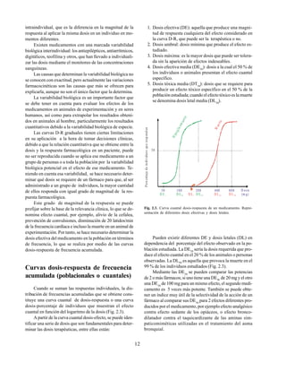 12
intraindividual, que es la diferencia en la magnitud de la
respuesta al aplicar la misma dosis en un individuo en mo-
mentos diferentes.
Existen medicamentos con una marcada variabilidad
biológica interindividual: los antiepilépticos, antiarrítmicos,
digitálicos, teofilina y otros, que han llevado a individuali-
zar las dosis mediante el monitoreo de las concentraciones
sanguíneas.
Las causas que determinan la variabilidad biológica no
se conocen con exactitud, pero actualmente las variaciones
farmacocinéticas son las causas que más se ofrecen para
explicarla, aunque no son el único factor que la determina.
La variabilidad biológica es un importante factor que
se debe tener en cuenta para evaluar los efectos de los
medicamentos en animales de experimentación y en seres
humanos, así como para extrapolar los resultados obteni-
dos en animales al hombre, particularmente los resultados
cuantitativos debido a la variabilidad biológica de especie.
Las curvas D-R graduales tienen ciertas limitaciones
en su aplicación a la hora de tomar decisiones clínicas,
debido a que la relación cuantitativa que se obtiene entre la
dosis y la respuesta farmacológica en un paciente, puede
no ser reproducida cuando se aplica ese medicamento a un
grupo de personas o a toda la población por la variabilidad
biológica potencial en el efecto de ese medicamento. Te-
niendo en cuenta esa variabilidad, se hace necesario deter-
minar qué dosis se requiere de un fármaco para que, al ser
administrado a un grupo de individuos, la mayor cantidad
de ellos responda con igual grado de magnitud de la res-
puesta farmacológica.
Este grado de magnitud de la respuesta se puede
prefijar sobre la base de la relevancia clínica, lo que se de-
nomina efecto cuantal, por ejemplo, alivio de la cefalea,
prevención de convulsiones, disminución de 20 latidos/min
de la frecuencia cardíaca e incluso la muerte en un animal de
experimentación. Por tanto, se hace necesario determinar la
dosis efectiva del medicamento en la población en términos
de frecuencia, lo que se realiza por medio de las curvas
dosis-respuesta de frecuencia acumulada.
Curvas dosis-respuesta de frecuencia
acumulada (poblacionales o cuantales)
Cuando se suman las respuestas individuales, la dis-
tribución de frecuencias acumuladas que se obtiene cons-
tituye una curva cuantal de dosis-respuesta o una curva
dosis-porcentaje de individuos que muestran el efecto
cuantal en función del logaritmo de la dosis (Fig. 2.3).
A partir de la curva cuantal dosis-efecto, se puede iden-
tificar una serie de dosis que son fundamentales para deter-
minar las dosis terapéuticas, entre ellas están:
1. Dosis efectiva (DE): aquella que produce una magni-
tud de respuesta cualquiera del efecto considerado en
la curva D-R, que puede ser la terapéutica o no.
2. Dosis umbral: dosis mínima que produce el efecto es-
tudiado.
3. Dosis máxima: es la mayor dosis que puede ser tolera-
da sin la aparición de efectos indeseables.
4. Dosis efectiva media (DE50
): dosis a la cual el 50 % de
los individuos o animales presentan el efecto cuantal
específico.
5. Dosis tóxica media (DT50
): dosis que se requiere para
producir un efecto tóxico específico en el 50 % de la
población estudiada; cuando el efecto tóxico es la muerte
se denomina dosis letal media (DL50
).
Fig. 2.3. Curva cuantal dosis-respuesta de un medicamento. Repre-
sentación de diferentes dosis efectivas y dosis letales.
Pueden existir diferentes DE y dosis letales (DL) en
dependencia del porcentaje del efecto observado en la po-
blación estudiada. La DE20
sería la dosis requerida que pro-
duce el efecto cuantal en el 20 % de los animales o personas
observadas. La DL99
es aquella que provoca la muerte en el
99 % de los individuos estudiados (Fig. 2.3).
Mediante las DE50
se pueden comparar las potencias
de 2 o más fármacos; si uno tiene una DE50
de 20 mg y el otro
una DE50
de 100 mg para un mismo efecto, el segundo medi-
camento es 5 veces más potente. También se puede obte-
ner un índice muy útil de la selectividad de la acción de un
fármaco al comparar sus DE50
para 2 efectos diferentes pro-
ducidos por el medicamento, por ejemplo efecto analgésico
contra efecto sedante de los opiáceos, o efecto bronco-
dilatador contra el taquicardizante de las aminas sim-
paticomiméticas utilizadas en el tratamiento del asma
bronquial.
H
i
p
o
g
l
i
c
e
m
i
a
n
t
e
M
u
e
r
t
e
50
50 100 200 400 800 D osis
(m g)
D E 1 D E50 D L1 D E 99 D L50 D L 99
P
o
rc
e
nt
a
j
e
d
e
in
di
v
id
u
o
s
qu
e
re
sp
on
d
e
n
 