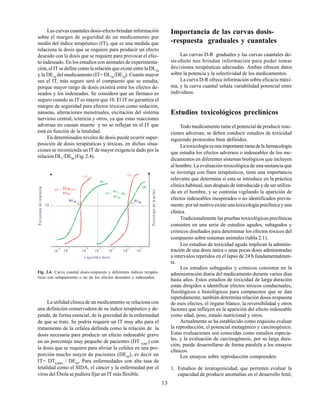 13
La utilidad clínica de un medicamento se relaciona con
una definición conservadora de su índice terapéutico y de-
pende, de forma esencial, de la gravedad de la enfermedad
de que se trate. Se podría requerir un IT muy alto para el
tratamiento de la cefalea definida como la relación de la
dosis necesaria para producir un efecto indeseable grave
en un porcentaje muy pequeño de pacientes (DT 0,001
) con
la dosis que se requiere para aliviar la cefalea en una pro-
porción mucho mayor de pacientes (DE99
), es decir un
IT= DT0,0001
/ DE99
. Para enfermedades con alta tasa de
letalidad como el SIDA, el cáncer y la enfermedad por el
virus del Ébola se pudiera fijar un IT más flexible.
Las curvas cuantales dosis-efecto brindan información
sobre el margen de seguridad de un medicamento por
medio del índice terapéutico (IT), que es una medida que
relaciona la dosis que se requiere para producir un efecto
deseado con la dosis que se requiere para provocar el efec-
to indeseado. En los estudios con animales de experimenta-
ción, el IT se define como la relación que existe entre la DL50
y la DE50
del medicamento (IT= DL50
/DE50
). Cuanto mayor
sea el IT, más seguro será el compuesto que se estudia,
porque mayor rango de dosis existirá entre los efectos de-
seados y los indeseados. Se considera que un fármaco es
seguro cuando su IT es mayor que 10. El IT no garantiza el
margen de seguridad para efectos tóxicos como sedación,
náuseas, alteraciones menstruales, excitación del sistema
nervioso central, ictericia y otros, ya que estas reacciones
adversas no causan muerte y no se reflejan en el IT que
está en función de la letalidad.
En determinados niveles de dosis puede ocurrir super-
posición de dosis terapéuticas y tóxicas, en dichas situa-
ciones se recomienda un IT de mayor exigencia dado por la
relación DL1
/DE99
(Fig. 2.4).
Fig. 2.4. Curva cuantal dosis-respuesta y diferentes índices terapéu-
ticos con solapamiento o no de los efectos deseados e indeseados.
Importancia de las curvas dosis-
-respuesta graduales y cuantales
Las curvas D-R graduales y las curvas cuantales do-
sis-efecto nos brindan información para poder tomar
decisiones terapéuticas adecuadas. Ambas ofrecen datos
sobre la potencia y la selectividad de los medicamentos.
La curva D-R ofrece información sobre eficacia máxi-
ma, y la curva cuantal señala variabilidad potencial entre
individuos.
Estudios toxicológicos preclínicos
Todo medicamento tiene el potencial de producir reac-
ciones adversas; se deben conducir estudios de toxicidad
siguiendo protocolos bien definidos.
Latoxicologíaesunaimportanteramadelafarmacología
que estudia los efectos adversos o indeseables de los me-
dicamentos en diferentes sistemas biológicos que incluyen
al hombre. La evaluación toxicológica de una sustancia que
se investiga con fines terapéuticos, tiene una importancia
relevante que determina si esta se introduce en la práctica
clínica habitual, aun después de introducida y de ser utiliza-
da en el hombre, y se continúa vigilando la aparición de
efectos indeseables inesperados o no identificados previa-
mente; por tal motivo existe una toxicología preclínica y una
clínica.
Tradicionalmente las pruebas toxicológicas preclínicas
consisten en una serie de estudios agudos, subagudos y
crónicos diseñados para determinar los efectos tóxicos del
compuesto sobre sistemas animales (tabla 2.1).
Los estudios de toxicidad aguda implican la adminis-
tración de una dosis única o unas pocas dosis administradas
a intervalos repetidos en el lapso de 24 h fundamentalmen-
te.
Los estudios subagudos y crónicos consisten en la
administración diaria del medicamento durante varios días
hasta años. Estos estudios de toxicidad de larga duración
están dirigidos a identificar efectos tóxicos conductuales,
fisiológicos e histológicos para compuestos que se dan
repetidamente, también determina relación dosis-respuesta
de esos efectos, el órgano blanco, la reversibilidad y otros
factores que influyen en la aparición del efecto indeseable
como edad, peso, estado nutricional y otros.
Actualmente se ha establecido como requisito evaluar
la reproducción, el potencial mutagénico y carcinogénico.
Estas evaluaciones son conocidas como estudios especia-
les, y la evaluación de carcinogénesis, por su larga dura-
ción, puede desarrollarse de forma paralela a los ensayos
clínicos.
Los ensayos sobre reproducción comprenden:
1. Estudios de teratogenicidad, que permiten evaluar la
capacidad de producir anomalías en el desarrollo fetal,
D E 50 D L
50
10
-8
L ogaritm o dosis
IT =
D L 50
D E 50 IT =
D L 1
D E 99
(A)
(B )
(A) (A)
(B )
(B )
P
o
r
c
e
n
ta
j
e
d
e
re
sp
ue
s
ta
P
o
rc
e
n
t
aj
e
d
e
m
ue
rte
s
50
10
-7
10
-6
10
-5
10
-4
10
-3
10
-2
 