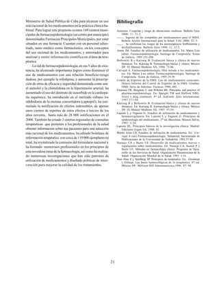21
Ministerio de Salud Pública de Cuba para alcanzar un uso
más racional de los medicamentos en la práctica clínica ha-
bitual. Para lograr este propósito existen 169 centros muni-
cipales de farmacoepidemiología (un centro por municipio)
denominados Farmacias Principales Municipales, por estar
situados en una farmacia. Cuentan con un personal adies-
trado, tanto médico como farmacéutico, en los conceptos
del uso racional de los medicamentos, y entrenados para
analizar y emitir información científica en elárea de tera-
péutica.
La red de farmacoepidemiología, en sus 5 años de exis-
tencia, ha alcanzado importantes logros como disminuir el
uso de medicamentos con una relación beneficio-riesgo
dudosa, por ejemplo la nifedipina, y aumentar la prescrip-
ción de otros de eficacia y seguridad demostrada como son:
el atenolol y la clortalidona en la hipertensión arterial; ha
aumentado el uso del dinitrato de isosorbide en la cardiopa-
tía isquémica; ha introducido en el mercado cubano los
inhibidores de la enzima convertidora (captopril); ha esti-
mulado la notificación de efectos indeseables, de apenas
unos cientos de reportes de estos efectos a inicios de los
años noventa, hasta más de 28 000 notificaciones en el
2000. También ha creado 3 centros regionales de consultas
terapéuticas que permiten a los profesionales de la salud
obtener información sobre sus pacientes para una selección
más racional de los medicamentos, ha editado boletines de
información terapéutica con cerca de 110 000 ejemplares en
total, ha revitalizado la comisión del formulario nacional y
ha formado numerosos profesionales en los principios de
esta novedosa rama de la farmacología, así como ha realiza-
do numerosas investigaciones que han sido patrones de
utilización de medicamentos y diseñado políticas de inter-
vención para mejorar la calidad de los tratamientos.
Bibliografía
Anónimo. Cizaprida y riesgo de alteraciones cardíacas. Bulletin Groc
2000; 11: 21-2.
. Ingreso de las compañías por medicamentos para el SIDA.
Boletín Acción Internacional para la Salud- LAC 2000, 52: 5.
. Se confirman los riesgos de los anorexigénicos fenfluramina y
dexfenfluramina. Bulletin Groc 1998; 11: 21-2.
Arnau JM. Estudios de utilización de medicamentos. En: Matos Luis
editor. Farmacoepidemiología. Santiago de Compostela: Xunta
de Galicia, 1995:191-204.
Berkowitz B y Katzung B. Evaluación básica y clínica de nuevos
fármacos. En: Katzung B. Farmacología básica y clínica. México
DF: El Manual Moderno SA, 1994: 73-86.
Carvajal A. Farmacoepidemiología: Otra mirada a los medicamen-
tos. En: Matos Luis editor. Farmacoepidemiología. Santiago de
Compostela: Xunta de Galicia, 1995:19-38.
Comité de Expertos de la OMS. Uso de medicamentos esenciales.
Octavo Informe del Comité de Expertos de la OMS. Ginebra:
OMS. Serie de Informes Técnicos 1998; 882.
Einarson TR, Bergman U and Wiholm BE. Principles and practice of
pharmacoepidemiology. En: Speight TM and Holford NHG.
Avery´s drug treatment. 4th
ed. Aukland: Adis international,
1997:371-98.
Katzung B y Berkowitz B. Evaluación básica y clínica de nuevos
fármacos. En: Katzung B. Farmacología básica y clínica. México
DF: El Manual Moderno SA, 1987: 47-54.
Laporte L y Tognoni G. Estudios de utilización de medicamentos y
farmacovigilancia. En: Laporte L y Tognoni G. Principios de
epidemiología del medicamento, 2da
ed. Barcelona: Masson Salvat,
1993: 1-24.
Laporte RL. Principios básicos de la investigación clínica. Madrid:
Ediciones Ergon SA, 1994: 82.
Martín Arias LH. Estudios de utilización de medicamentos. En: Car-
vajal A (ed.) Farmacoepidemiología. Valladolid: Secretariado de
Publicaciones de la Universidad de Valladolid, 1993:37-48.
Naranjo CA y Busto UE. Desarrollo de medicamentos nuevos y
regulaciones sobre medicamentos. En: Naranjo CA, Souich P y
Busto UE. Métodos en farmacología clínica. Programa de Desa-
rrollo de los Servicios de Salud. Organización Panamericana de la
Salud- Organización Mundial de la Salud. 1993: 1-16.
Nies Alan S y Spielberg SP. Principios de terapéutica. En: Goodman
y Gilman. Las bases farmacológicas de la terapéutica. 9na
ed.
México DF: McGraw-Hill Interamaericaca,1996: 47- 68.
 