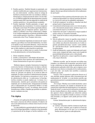 23
2. Nombre genérico. También llamado no patentado, son
nombres establecidos por organizaciones internaciona-
les, son relativamente sencillos, tienen la ventaja de
facilitar la comunicación entre los científicos, médicos,
farmacéuticos y demás personal de salud. Con este obje-
tivo, la OMS ha establecido las denominaciones comunes
internacionales (DCI) que han adquirido la condición de
nombres genéricos y son generalmente aceptados.
3. Nombre registrado. Nombre patentado, es aquel que
cada fabricante da a un producto. Un mismo compuesto
ha llegado a tener hasta 50 nombres registrados diferen-
tes, ejemplo, para el compuesto químico ácido N-(2-
carboxi-3,3-dimetil-7-oxo-4-tia-1-azabiciclo[3.2.0]hept-
6-il)-3-tiofeno-malonámicoenformadesaldisódicaexiste
como nombre genérico ticarcilina y diferentes nombres
comerciales como Ticar, Ticarpen, entre otros.
Como un elemento importante en el proceso de la pres-
cripción y que influye en el éxito del tratamiento, si se inclu-
ye la rapidez en que este puede obtenerse, está la selección
correcta de la vía de administración y la forma farmacéutica
que se debe emplear en cada situación en particular.
Factores que se deben tener en cuenta al seleccionar
la vía de administración y la forma farmacéutica:
1. Efecto terapéutico deseado.
2. Estado y características individuales del paciente.
3. Características físico-químicas del medicamento y las
formas farmacéuticas en que este se presenta.
Mediante algunos ejemplos ilustraremos la importan-
cia de estos factores: la lidocaína por vías tópica y subcutá-
nea se emplea como anestésico local, sin embargo, por vía
endovenosa puede ser utilizada como antiarrítmico. Si te-
nemos un paciente con diarrea, la vía rectal no debe ser
empleada. En niños se prefiere la administración de prepa-
rados líquidos. Si el paciente se encuentra en shock, la vía
de administración debe ser la endovenosa; la bencilpe-
nicilina cristalina se puede emplear por la misma vía o
intramuscular, mientras que la procaínica solo puede ser
empleada por vía intramuscular. Antiguamente la morfina
solo se administraba por vía parenteral debido a su baja
biodisponibilidad por vía oral; sin embargo, ahora existen
formulaciones sólidas y líquidas que permiten su adminis-
tración mediante esta ruta.
Vía tópica
Consiste en la aplicación directa de medicamentos so-
bre la piel y mucosas de orificios naturales. El objetivo de
esta vía de administración es obtener efecto local en el sitio
de aplicación.
La capa epidérmica queratinizada de la piel permite el
paso de las drogasliposolubles. La dermis es muy permeable
y la penetración de las drogas se facilita mediante su in-
corporaciónavehículosquepenetrenenlaepidermis.Existen
algunos factores que afectan la absorción de los medicamen-
tos por la piel:
1. Características físico-químicas del principio activo: las
sustancias liposolubles sin vehículo penetran fácilmen-
te a través de la piel por las glándulas sudoríparas.
2. El pH del compuesto: los ácidos se absorben más fácil
porque la piel es ligeramente ácida.
3. Concentración del principio activo en el sitio de aplica-
ción: directamente proporcional, mientras mayor es la
concentración mayor es la absorción.
4. Estado físico de la piel: la absorción es mayor cuando el
estrato córneo se encuentra lesionado.
5. Edad: la piel de los niños es más permeable que la de los
adultos.
6. Sitio de aplicación: mayor en aquellas zonas donde el
estrato córneo no está reforzado, de esta forma pode-
mos señalar una absorción decreciente en el orden si-
guiente: piel detrás de la oreja > escroto > cuero cabellu-
do > piel del dorso del pie > piel del antebrazo > piel de
la región plantar.
7. Grado de hidratación: cuanto más hidratada esté la piel,
como ocurre después del baño, mayor será el grado de
penetrabilidad del principio activo vehiculizado.
8. Superficie de aplicación: a mayor superficie de aplica-
ción, mayor absorción.
Debemos recordar que las mucosas son tejidos muy
irrigados y no cubiertos por la queratina que posee la piel,
lo que condiciona un mayor grado de penetración de los
medicamentos aplicados sobre ellas, que en algunos casos
puede provocar efectos no deseados de los medicamentos,
y por otro lado son mucho más sensibles a sustancias
irritantes que la piel.
Ventajas. Esta vía permite la aplicación directa en el
sitio afectado; pueden aplicarse altas concentraciones del
medicamento en la lesión y es una técnica sencilla, que
generalmente permite la autoadministración del preparado
farmacéutico.
Desventajas. Muchas veces resulta incómoda o poco
estética para el paciente. No siempre se alcanzan las con-
centraciones requeridas del medicamento en las capas pro-
fundas de la piel y se precisa de la utilización concomitante
de otra vía para obtener un efecto sistémico. Además, pue-
den aparecer efectos indeseables por absorción cutánea
especialmente si la superficie tratada es extensa o si la piel
está lesionada y en algunos casos puede provocar irrita-
ción local.
Formas farmacéuticas para la administración tópica:
1. Formas líquidas:
a) Colirios: soluciones estériles isotónicas de pH entre
6,6 y 8, poco irritantes, que se aplican en forma de
gotas directamente en los ojos; no se recomienda
instilar más de 2 gotas en cada aplicación.
 