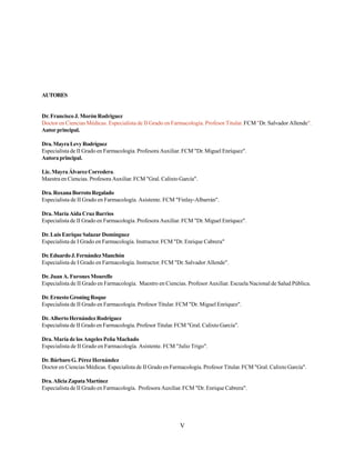 V
AUTORES
Dr. Francisco J. Morón Rodríguez
Doctor en Ciencias Médicas. Especialista de II Grado en Farmacología. Profesor Titular. FCM "Dr. Salvador Allende".
Autorprincipal.
Dra.MayraLevyRodríguez
Especialista de II Grado en Farmacología. Profesora Auxiliar. FCM "Dr. Miguel Enríquez".
Autoraprincipal.
Lic.MayraÁlvarezCorredera.
Maestra en Ciencias. Profesora Auxiliar. FCM "Gral. Calixto García".
Dra.RoxanaBorrotoRegalado
Especialista de II Grado en Farmacología. Asistente. FCM "Finlay-Albarrán".
Dra. María Aida Cruz Barrios
Especialista de II Grado en Farmacología. Profesora Auxiliar. FCM "Dr. Miguel Enríquez".
Dr. Luis Enrique Salazar Domínguez
Especialista de I Grado en Farmacología. Instructor. FCM "Dr. Enrique Cabrera"
Dr.EduardoJ.FernándezManchón
Especialista de I Grado en Farmacología. Instructor. FCM "Dr. Salvador Allende".
Dr. Juan A. Furones Mourelle
Especialista de II Grado en Farmacología. Maestro en Ciencias. Profesor Auxiliar. Escuela Nacional de Salud Pública.
Dr.ErnestoGroningRoque
Especialista de II Grado en Farmacología. Profesor Titular. FCM "Dr. Miguel Enríquez".
Dr.AlbertoHernándezRodríguez
Especialista de II Grado en Farmacología. Profesor Titular. FCM "Gral. Calixto García".
Dra. María de los Angeles Peña Machado
Especialista de II Grado en Farmacología. Asistente. FCM "Julio Trigo".
Dr. Bárbaro G. Pérez Hernández
Doctor en Ciencias Médicas. Especialista de II Grado en Farmacología. Profesor Titular. FCM "Gral. Calixto García".
Dra.AliciaZapataMartínez
Especialista de II Grado en Farmacología. Profesora Auxiliar. FCM "Dr. Enrique Cabrera".
 