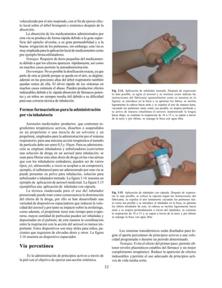 32
vehiculizado por el aire inspirado, con el fin de ejercer efec-
to local sobre el árbol bronquial o sistémico después de la
absorción.
La absorción de los medicamentos administrados por
esta vía se produce de forma rápida debido a la gran super-
ficie del epitelio alveolar, a su gran permeabilidad y a la
buena irrigación de los pulmones; sin embargo, esta vía es
muyempleadaparalaaplicaciónlocaldemedicamentoscomo
por ejemplo broncodilatadores.
Ventajas. Requiere de dosis pequeñas del medicamen-
to debido a que los efectos aparecen rápidamente, así como
en muchos casos permite la autoadministración.
Desventajas.No es posible la dosificación exacta, ya que
parte de esta se pierde porque se queda en el aire, se deglute;
además en las porciones altas del árbol respiratorio también
quedan restos de ella. El alivio rápido de los síntomas en
muchos casos estimula el abuso. Pueden producirse efectos
indeseables debido a la rápida absorción de fármacos poten-
tes y en niños no siempre resulta útil debido a su dificultad
para una correcta técnica de inhalación.
Formas farmacéuticas para la administración
por vía inhalatoria
Aerosoles medicinales: productos que contienen in-
gredientes terapéuticos activos, disueltos o suspendidos
en un propelente o una mezcla de un solvente y un
propelente, empleados para la administración por el sistema
respiratorio; para una máxima acción terapéutica el tamaño
de partícula debe ser entre 0,5 y 10µm. Para su administra-
ción se emplean inhaladores y nebulizadores (convierten
una solución de droga en un aerosol para inhalación; se
usan para liberar más altas dosis de droga en las vías aéreas
que con los inhaladores estándares; pueden ser de varios
tipos: jet, ultrasonido, a veces se acoplan a un compresor),
ejemplo, el salbutamol para ser administrado por esta vía se
puede presentar en polvo para inhalación, solución para
nebulizador e inhalador metrado. La figura 3.14 muestra un
ejemplo de aplicación de aerosol medicinal. La figura 3.15
ejemplifica una aplicación de inhalador con cápsula.
La técnica inadecuada para el uso del inhalador
presurizado puede traer como consecuencia la disminución
del efecto de la droga, por ello se han desarrollado una
variedad de dispositivos espaciadores que reducen la velo-
cidad del aerosol y por tanto su impacto sobre la orofaringe,
como además, el propelente tiene más tiempo para evapo-
rarse, mayor cantidad de partículas pueden ser inhaladas y
depositadas en el pulmón; de esta manera la coordinación
entre la inspiración con la acción del aerosol es menos im-
portante. Estos dispositivos son muy útiles para niños, pa-
cientes que requieren de elevadas dosis y otros. La figura
3.16 muestra un dispositivo espaciador.
Vía percutánea
Es la administración de principios activos a través de
la piel con el objetivo de ejercer una acción sistémica.
Fig. 3.14. Aplicación de inhalador metrado. Después de expectorar
lo más posible, se agita el aerosol y se sostiene como indican las
instrucciones del fabricante (generalmente como se muestra en la
figura), se introduce en la boca y se aprietan los labios, se inclina
ligeramente la cabeza hacia atrás y se expulsa el aire de manera lenta,
vaciando los pulmones tanto como sea posible, se inspira profundo y
se activa de manera simultánea el aerosol, manteniendo la lengua
hacia abajo, se contiene la respiración de 10 a 15 s, se espira a través
de la nariz y por último, se enjuaga la boca con agua tibia.
Fig. 3.15. Aplicación de inhalador con cápsula. Después de expecto-
rar lo más posible, se coloca la cápsula según las instrucciones del
fabricante, se expulsa el aire lentamente vaciando los pulmones tan-
to como sea posible y se introduce el inhalador en la boca, se aprietan
los labios alrededor de este, la cabeza se inclina ligeramente hacia
atrás y se inspira profundamente a través del inhalador, se contiene
la respiración de 10 a 15 s, se espira a través de la nariz y por último
se enjuaga la boca con agua tibia.
Los sistemas transdérmicos están diseñados para lo-
grar el aporte percutáneo de principios activos a una velo-
cidad programada o durante un período determinado.
Ventajas. Evita el efecto del primer paso; permite ob-
tener niveles plasmáticos estables del fármaco y un mejor
cumplimiento terapéutico. Reduce la aparición de efectos
indeseables ypermite el uso adecuado de principios acti-
vos de vida media corta.
 