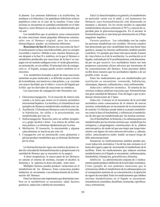 39
el plasma. Las esterasas hidrolizan a la acetilcolina, las
amidasas a la lidocaína y las peptidasas hidrolizan enlaces
peptídicos como en el caso de la insulina. Como estas
enzimas se encuentran en cantidad considerable en el tubo
digestivo, estos fármacos no pueden ser administrados por
vía oral.
Los metabolitos que se producen como consecuencia
de estas reacciones tienen pequeñas diferencias estructu-
rales con el fármaco original, pero las acciones
farmacológicas pueden ser totalmente diferentes.
Reacciones de fase II.Durante las reacciones de fase I
el medicamento se hace más hidrosoluble, pero no siempre
excretable o inactivo. Debido a esto, muchos fármacos pa-
san después a la fase II o sintética, en la que el fármaco o
metabolitos producidos por reacciones de la fase I se con-
jugan con un sustrato endógeno como el ácido glucurónico,
un aminoácido, un ion sulfato. El principal sitio de conjuga-
ción es el hígado, aunque puede ocurrir también en el
intestino.
Los metabolitos formados a partir de estas reacciones
aumentan su peso molecular y se dificulta su paso a través
de la membrana, son inactivos y más polares, y se excretan
con mayor facilidad por el riñón o a través del hígado por
la bilis que los derivados de reacciones no sintéticas.
Las reacciones de conjugación más frecuentes son:
1. Glucuronoconjugación. Es la reacción de síntesis más
común y la única que ocurre en el sistema enzimático
microsomal hepático. La morfina y el cloranfenicol son
ejemplos de fármacos metabolizados mediante esta vía.
2. Acetilación. Utilizada por fármacos como la isoniacida,
la hidralacina, las sulfas y la procainamida, son
metabolizadas por esta vía.
3. Sulfoconjugación. Reacción entre un sulfato inorgáni-
co y grupo alcohol o fenol. Los ésteres de sulfato son
muy polares y se eliminan rápidamente por la orina.
4. Metilación. El tiouracilo, la niacinamida y algunas
catecolaminas se inactivan por esta vía.
5. Conjugación con un aminoácido como glutamina o
glicina produce metabolitos que se eliminan fácilmente
por la orina.
La biotransformación sigue una cinética de primer or-
den (la velocidad de biotransformación es proporcional a la
cantidad de fármaco que se encuentre en la sangre).
A dosis terapéuticas, la mayor parte de los fármacos
no saturan el sistema de enzimas, excepto el alcohol, la
fenitoína y la aspirina en dosis elevadas, entre otros.
Múltiples factores pueden producir variaciones en el
metabolismo de los fármacos. Estas variaciones pueden
traducirse en un aumento o un enlentecimiento de la elimi-
nación del fármaco.
Entre los factores más importantes que determinan cam-
bios en el metabolismo se encuentran: edad, factores
genéticos, inducción e inhibición enzimática.
Edad. La función hepática en general y el metabolismo
en particular varían con la edad, y son numerosos los
fármacos cuya biotransformación está disminuida en
neonatos y ancianos. En los recién nacidos la capacidad
metabolizadora alcanza solamente el 30 % y carecen de ca-
pacidad para la glucuronoconjugación. En el anciano la
biotransformación es más lenta por disminución en el flujo
sanguíneo hepático.
Factores genéticos. Las velocidades con las cuales
las personas metabolizan son variables. Diversos estudios
han demostrado que esta variabilidad tiene una fuerte base
genética, aunque los factores ambientales también pueden
contribuir. Un ejemplo que tiene relevancia desde el punto
de vista clínico es el de la acetilación. La acetilación en el
hígado, realizada por la N-acetiltransferasa, está determina-
da por un gen recesivo. Los acetiladores lentos son más
propensos a presentar efectos adversos por incremento de
las concentraciones del fármaco. Estos pacientes deben
recibir dosis menores que los acetiladores rápidos o de ser
posible evitar su uso.
Entre los medicamentos que son metabolizados por
acetilación se encuentran: isoniacida, hidralacina,
nitrazepam, dapsone, sulfasalazina y otras sulfonamidas.
Inducción e inhibición enzimática. El sistema de las
enzimas oxidasas catalizan reacciones que biotransforman
una gran cantidad de fármacos. Esto da lugar a que se pro-
duzcan interacciones de 2 tipos:
Inducción. Consiste en el incremento de la actividad
enzimática como consecuencia de la síntesis de nuevas
enzimas, estimulada por un incremento de la concentración
de sustrato. Un fármaco puede inducir su propio metabolis-
mo como lo hace el fenobarbital, o influenciar el metabolis-
mo de otro que sea metabolizado por las mismas enzimas.
Así el fenobarbital, la fenitoína y la carbamacepina son
metabolizados por las mismas enzimas que metabolizan los
estrógenos y progestágenos constituyentes de la píldora
anticonceptiva, de modo tal que una mujer que tenga trata-
miento con alguno de estos anticonvulsivantes, y, además,
utilice anticonceptivos orales tendrá un mayor riesgo de
fallo anticoncepcional.
Sustancias no medicamentosas también pueden pro-
vocar inducción enzimática. Una de las más comunes es el
humo del cigarro capaz de incrementar el metabolismo de la
teofilina. Entre los medicamentos que inducen enzimas
metabolizantes en el hígado se encuentran: carbamacepina,
fenobarbital, rifampicina, griseofulvina y fenitoína.
Inhibición. La administración conjunta de 2 medica-
mentos puede producir inhibición de la actividad enzimática.
Como ejemplo de esto podemos mencionar que la
eritromicina inhibe el metabolismo de la carbamazepina con
el consiguiente aumento de su concentración y la aparición
de signos de toxicidad. Entre los medicamentos que inhiben
enzimas metabolizantes en el hígado se encuentran:
cloranfenicol, cimetidina, disulfiram, isoniacida, ciprofloxa-
cina y eritromicina.
 