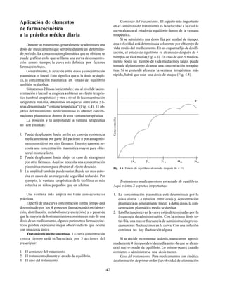 42
Aplicación de elementos
de farmacocinética
a la práctica médica diaria
Durante un tratamiento, generalmente se administra una
dosis del medicamento que se repite durante un determina-
do período. La concentración plasmática que se obtiene se
puede graficar en lo que se llama una curva de concentra-
ción contra tiempo; la curva esta definida por factores
farmacocinéticos.
Generalmente, la relación entre dosis y concentración
plasmática es lineal. Esto significa que si la dosis se dupli-
ca, la concentración plasmática en estado de equilibrio
también se duplica.
Si trazamos 2 líneas horizontales: una al nivel de la con-
centración a la cual se empieza a obtener un efecto terapéu-
tico (umbral terapéutico) y otra a nivel de la concentración
terapéutica máxima, obtenemos un espacio entre estas 2 lí-
neas denominado "ventana terapéutica" (Fig. 4.4). El ob-
jetivo del tratamiento medicamentoso es obtener concen-
traciones plasmáticas dentro de esta ventana terapéutica.
La posición y la amplitud de la ventana terapéutica
no son estáticas:
1. Puede desplazarse hacia arriba en caso de resistencia
medicamentosa por parte del paciente o por antagonis-
mo competitivo por otro fármaco. En estos casos se ne-
cesita una concentración plasmática mayor para obte-
ner el mismo efecto.
2. Puede desplazarse hacia abajo en caso de sinergismo
por otro fármaco. Aquí se necesita una concentración
plasmática menor para obtener el efecto deseado.
3. La amplitud también puede variar. Puede ser más estre-
cha en casos de un margen de seguridad reducido. Por
ejemplo, la ventana terapéutica de la teofilina es más
estrecha en niños pequeños que en adultos.
Una ventana más amplia no tiene consecuencias
prácticas.
El perfil de una curva concentración contra tiempo está
determinado por los 4 procesos farmacocinéticos (absor-
ción, distribución, metabolismo y excreción) y a pesar de
que la mayoría de los tratamientos consisten en más de una
dosis de un medicamento, algunos parámetros farmacociné-
ticos pueden explicarse mejor observando lo que ocurre
con una dosis única.
Tratamiento medicamentoso. La curva concentración
contra tiempo está influenciada por 3 acciones del
prescriptor:
1. El comienzo del tratamiento.
2. El tratamiento durante el estado de equilibrio.
3. El cese del tratamiento.
Comienzo del tratamiento. El aspecto más importante
en el comienzo del tratamiento es la velocidad a la cual la
curva alcanza el estado de equilibrio dentro de la ventana
terapéutica.
Si se administra una dosis fija por unidad de tiempo,
esta velocidad está determinada solamente por el tiempo de
vida media del medicamento. En un esquema fijo de dosifi-
cación, el estado de equilibrio es alcanzado después de 4
tiempos de vida media (Fig. 4.6). En caso de que el medica-
mento posea un tiempo de vida media muy largo, puede
tomarle algún tiempo alcanzar una concentración terapéu-
tica. Si se pretende alcanzar la ventana terapéutica más
rápido, habrá que usar una dosis de ataque (Fig. 4.4).
Fig. 4.6. Estado de equilibrio alcanzado después de 4 t½
Tratamiento medicamentoso en estado de equilibrio.
Aquí existen 2 aspectos importantes:
1. La concentración plasmática está determinada por la
dosis diaria. La relación entre dosis y concentración
plasmática es generalmente lineal; a doble dosis, la con-
centración plasmática media se duplica.
2. Las fluctuaciones en la curva están determinadas por la
frecuencia de administración. Con la misma dosis to-
tal/día, una mayor frecuencia de administración provo-
ca menores fluctuaciones en la curva. Con una infusión
continua no hay fluctuación alguna.
Si se decide incrementar la dosis, transcurren aproxi-
madamente 4 tiempos de vida media antes de que se alcan-
ce el nuevo estado de equilibrio. Lo mismo ocurre cuando
comienza a administrarse una dosis menor.
Cese del tratamiento. Para medicamentos con cinética
de eliminación de primer orden (la velocidad de eliminación
 
