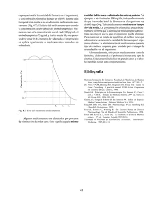 43
es proporcional a la cantidad de fármaco en el organismo),
la concentración plasmática decrece en el 50 % durante cada
tiempo de vida media si no se administra medicamento nue-
vamente (Fig. 4.7). El efecto del medicamento cesa cuando
la concentración cae por debajo del umbral terapéutico. Vea-
mos un caso, si la concentración inicial es de 300µg/mL, el
umbral terapéutico 75µg/mL y la vida media 8 h, este proce-
so debe tomar 16 h (2 tiempos de vida media). Este principio
se aplica igualmente a medicamentos tomados en
sobredosis.
Fig. 4.7. Cese del tratamiento medicamentoso.
Algunos medicamentos son eliminados por procesos
de eliminación de orden cero. Esto significa que la misma
Biotransformación de fármacos. Facultad de Medicina de Buenos
Aires, www.lafacu.com/apuntes/medicina/biot farm/ 10/27/00:1-7.
De Vries TPGM, Henning RH, Hogerzeil HV, Fresle DA. Guide to
Good Prescribing. A practical manual. WHO Action Programme
on Essential Drugs. Geneva, 1998.
Diasio RB. Principios de la Farmacoterapia. En: Bennett JC, Plum F.
(eds.). CECIL. Tratado de Medicina Interna. 20ma
ed. Méxi-co:
Mc Graw-Hill, 1996:103-116.
García AG, Horga de la Parte JF. En: Intercon 94. Indice de Especia-
lidades Farmacéuticas. Editores Médicos S.A, 1994.
Rang HP, Dale MM, Ritter JM. Pharmacology. 4th
ed. Edimburg: Ed.
Churchill-Livingstone, 1999.
Reid JL, Rubin PC, Whiting B. En: Lecture Notes on Clinical
Pharmacology. 5ta ed. Blackwell Scientific Publications, 1998.
Ritter JM, Lewis LD, Mant GK. A Textbook of Clinical Pharma-
cology. 3rd
ed. London: Arnold,1995:20-54.
Tillement JP. Volumen de distribución. Actualites. Innovations-
Medicine. 1997;40:6-10.
cantidaddelfármacoeseliminadoduranteunperíodo. Por
ejemplo, si se eliminarían 100 mg/día, independientemente
de que la cantidad total de fármaco en el organismo sea
de 600 mg o 20 g. Tales medicamentosno tienen un tiempo
de vida media. La concentración plasmática puede incre-
mentarse siempre que la cantidad de medicamento adminis-
trada sea mayor que la que el organismo puede eliminar.
Para mantener un estado de equilibrio, el médico tiene que
administrar exactamente la cantidad de fármaco que el orga-
nismo elimina. La administración de medicamentos con este
tipo de cinética requiere gran cuidado por el riesgo de
acumulación en el organismo.
Afortunadamente, solo pocos medicamentos como la
fenitoína, el dicumarol y el probenecid tienen este tipo de
cinética. El ácido acetil salicílico en grandes dosis y el alco-
hol también tienen este comportamiento.
Bibliografía
100
50
25
12,5
 