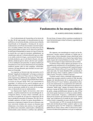 44
Fundamentos de los ensayos clínicos
DR.ALBERTO HERNÁNDEZ RODRÍGUEZ
Con el advenimiento de la penicilina en los inicios de
los años 40 del siglo pasado y el descubrimiento de otros
antibióticos en esa misma década, comienza una avalancha
desenfrenada en la búsqueda e introducción de nuevos
medicamentos con el fin de incrementar el arsenal terapéu-
tico y así poder combatir, entre otras, las infecciones que de
forma general daban al traste con la vida de los pacientes.
Se abría para la humanidad un camino en el que el avance de
la ciencia iba a ser capaz de encontrar, gradualmente, un
remedio para cada mal. La historia demostró que ese sende-
ro no estaba exento de riesgos; sucesivamente fueron apa-
reciendo productos, que no solo fueron eficaces, sino que,
además, producían graves efectos adversos (por ejemplo,
el shock anafiláctico por penicilina, la aplasia medular por
cloranfenicol). Estos sucesos determinaron la necesidad de
establecer pruebas cada vez más complejas, sofisticadas,
costosas y de larga duración, para introducir un nuevo pro-
ducto en el mercado.
Los requisitos se hicieron aún más necesarios con la
llamada “tragedia de la talidomida” en Europa a comienzos
de los años 60. Tanto en el Viejo como en el Nuevo Conti-
nente surgieron leyes (Medicines Act, Inglaterra, 1968; BPC,
Estados Unidos, 1977, aunque la Enmienda Kefauer-Harris
ya existía en este país desde 1962), que aumentaban la
seguridad y la eficacia de los nuevos productos que se
debían introducir en el mercado, lo que inevitablemente pro-
vocó un incremento notable de los costos de la investiga-
ción y el desarrollo de nuevos medicamentos.
Las disposiciones legales favorecieron, entre otros
estudios, el perfeccionamiento de una metodología de in-
vestigación clínica, el ensayo clínico controlado, que se
convirtió en el patrón de oro para las evaluaciones de los
nuevos productos ensayados en humanos. Por ello, las au-
toridades sanitarias en todos los países desarrollados co-
menzaron a exigir para el registro de nuevos fármacos, que
estos estuvieran avalados por ensayos en humanos que
obedecieran a los criterios más estrictos, lo cual significó
que debían estar controlados, aleatorizados y debidamente
enmascarados (estos términos se definen más adelante).
De esta forma, el ensayo clínico constituye actualmente la
mejor herramienta para evaluar la eficacia y seguridad de un
nuevo tratamiento.
Historia
Por supuesto, esta metodología no surgió con las dis-
posiciones; muchos autores coinciden en señalar que el
primer ensayo clínico planeado (ensayo planificado antes
de ejecutarlo) de la historia, tal vez fuera el que realizó James
Lind, cirujano de la marina británica en el año 1747, con el
objetivo de averiguar el mejor tratamiento del escorbuto.
El término ensayo clínico aparece por primera vez en
una publicación anónima de la revista británica Lancet, en
1931, y coincide con la constitución del Comité de Ensayos
Clínicos por el Medical Researh Council del Reino Unido.
Años más tarde, Sir Austin Bradford Hill, considerado el
padre del ensayo clínico moderno, publicó el primer libro
sobre el tema, Principles of Medical Statistics.
El primer ensayo clínico controlado (denominado así
porque tiene un grupo control) se realizó en 1946, dos años
después del descubrimiento de la estreptomicina, por el
Medical Research Council británico, para probar la efica-
cia de este medicamento en el tratamiento de la tuberculo-
sis. Unos años más tarde, en 1950, apareció por primera vez
el término “doble ciego”, debido a un ensayo clínico reali-
zado por el grupo de Harry Gold, en pacientes con angina
de pecho, aunque probablemente durante los años 30 fue
este mismo grupo el primero en realizar un estudio debida-
mente enmascarado. Ferguson y colaboradores también
fueron de los pioneros que utilizaron la técnica de “simple
ciega” que la aplicaron en el estudio de una vacuna para el
catarro común, comparada con suero salino en 1927.
Unos años antes, en 1923, el concepto de aleatorización
había sido introducido por Fisher cuando lo aplicó en una
investigación agraria. En 1931 Amberson y colaboradores
publicaron un ensayo clínico sobre la eficacia de la sano-
cricina en la tuberculosis pulmonar, en el que se empleó por
 