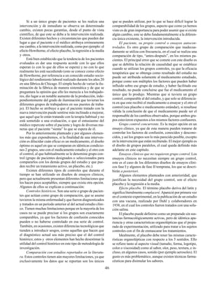 46
Si a un único grupo de pacientes se les realiza una
intervención y de inmediato se observa un determinado
cambio, existen pocas garantías, desde el punto de vista
científico, de que este se deba a la intervención realizada.
Existen diferentes hechos y circunstancias que pueden dar
lugar a que el paciente o el médico atribuya erróneamente
ese cambio, a la intervención realizada, como por ejemplo: el
efecto Howthorne, el efecto placebo, la regresión a la media
y otros.
Está bien establecido que la tendencia de los pacientes
evaluados es dar una respuesta acorde con lo que ellos
esperan (o con lo que de ellos se espera) y no con lo que
realmente les está sucediendo (esto se conoce como efecto
de Howthorne, por referencia a un conocido estudio socio-
lógico del rendimiento laboral realizado durante los años 20
en una fábrica de Chicago. El simple hecho de variar la ilu-
minación de la fábrica de manera sistemática y de que se
preguntara la opinión que ello les merecía a los trabajado-
res, dio lugar a un notable aumento de la producción, inde-
pendientemente del grado de iluminación que tuvieran los
diferentes grupos de trabajadores en sus puestos de traba-
jo). El hecho se atribuye a que el paciente tratado con la
nueva intervención puede sentirse más inclinado a mejorar,
que aquel que lo están tratando con la terapia habitual y no
está sometido a una evaluación, o que el entusiasmo del
médico repercute sobre el paciente y logra de diversas ma-
neras que el paciente “sienta” lo que se espera de él.
Por lo anteriormente planteado y por algunos elemen-
tos más que expondremos, si la finalidad de una interven-
ción es dilucidar cuán eficaz es un medicamento, el diseño
óptimo es aquel en que se comparan en idénticas condicio-
nes 2 grupos, uno con el medicamento estudio y el otro con
el control, al que habitualmente se le denomina grupo con-
trol (grupo de pacientes designados o seleccionados para
compararlos con los demás grupos del estudio y que pue-
den recibir un tratamiento activo, un placebo, etc.).
Existen diferentes tipos de controles que durante el
tiempo se han utilizado en diseños de ensayos clínicos,
pero que actualmente presentan diferentes limitaciones que
los hacen poco aceptables, siempre que exista otra opción.
Algunos de ellos se explican a continuación:
Controles históricos. Son una serie o grupo de pacien-
tes que actúan como grupo de comparación, que se asume
tuvieron la misma enfermedad y que fueron diagnosticados
y tratados en un período anterior al del actual estudio clíni-
co. Tienen muchas limitaciones porque en la mayoría de los
casos no se puede precisar si los grupos son exactamente
comparables, ya que los factores de confusión conocidos
pueden o no haberse controlado en esa serie de control.
También, en ocasiones, existen diferencias tecnológicas que
tienden a introducir sesgos, como aquellas que hacen que
el diagnóstico actual sea más preciso que el del control
histórico; estos y otros elementos han hecho desestimar la
utilidad del control histórico en este tipo de metodología de
investigación.
Comparación con estudios reportados en la literatu-
ra. Estos controles tienen aún mayores limitaciones, ya que
exclusivamente los datos que se reportan son los únicos
que se pueden utilizar, por lo que se hace difícil lograr la
comparabilidad de los grupos, aspecto que como ya hemos
visto es de gran importancia para poder asumir que si existe
algún cambio, este se deba fundamentalmente a la diferen-
cia única existente, la intervención introducida.
El paciente, su propio control o ensayos autocon-
trolados. Es otro grupo de comparación que inadecua-
damente se utiliza con frecuencia, en el cual se realiza una
comparación de tipo, “antes-después”, en los mismos pa-
cientes. El principal error que se comete con este diseño es
que se debilita la relación de causalidad que se establece
cuando se utilizan los grupos controles, ya que la eficacia
terapéutica que se obtenga como resultado del estudio no
puede ser atribuida solamente al medicamento estudiado,
porque como son múltiples los factores que pueden haber
influido sobre ese grupo de estudio, y haber facilitado ese
resultado, no puede concluirse que fue el medicamento el
único que lo produjo. Mientras que si tuviera un grupo
control, comparable al del estudio, y que solo se diferencia-
ra en que este recibió el medicamento a ensayar y el otro el
control (sea placebo o medicamento estándar), si resultase
válida la conclusión de que el medicamento puede ser el
responsable de los cambios observados, porque ambos gru-
pos estuvieron expuestos a los mismos factores confusores.
Grupo control concurrente. Es la mejor opción en un
ensayo clínico, ya que de esta manera pueden tratarse de
controlar los factores de confusión, conocidos y descono-
cidos, y así los grupos son lo más parecido posible, excepto
en la intervención que están recibiendo. El mejor ejemplo es
el diseño de grupos paralelos, el cual queda definido más
adelante en este capítulo.
Ensayos clínicos que no requieren grupo control. Los
ensayos clínicos no necesitan siempre un grupo control,
este es el caso de los diferentes diseños de ensayos clíni-
cos fase I y algunos de fase II temprana, los que se descri-
birán a posteriori.
Algunos elementos planteados con anterioridad, que
justifican la necesidad del grupo control, son el efecto
placebo y la regresión a la media.
Efecto placebo. El término placebo deriva del latín y
significa literalmentecomplaceré.Apareció por primera vez
en el contexto experimental, en la publicación de un estudio
con una vacuna, realizado por Duhl y colaboradores en
1938, en el cual los controles fueron tratados con una solu-
ción salina.
El placebo puede definirse como un preparado sin sus-
tancias farmacológicamente activas, pero de idéntica apa-
riencia y otras características organolépticas que el prepa-
rado de experimentación, utilizado para tratar a los sujetos
controles con el fin de enmascarar los tratamientos.
Idealmente, el placebo debe tener las mismas caracte-
rísticas organolépticas con respecto a los 5 sentidos. Ello
se refiere tanto al aspecto visual (tamaño, forma, logotipo,
color o viscosidad) como al sabor, olor, peso, textura, e in-
cluso, en algunos casos, sonido (por ejemplo aerosoles). El
gusto es más problemático, aunque existen técnicas farma-
céuticas para disimular los sabores.
 