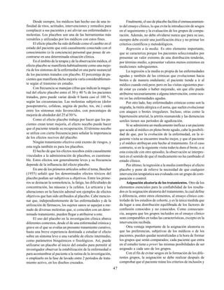 47
Desde siempre, los médicos han hecho uso de una in-
finidad de ritos, actitudes, intervenciones y remedios para
complacer a sus pacientes y así aliviar sus enfermedades o
molestias. Los placebos son una de las herramientas más
versátiles y utilizadas por los médicos con estos fines.
El efecto placebo ha sido definido como el cambio en el
estado del paciente que está causalmente conectado con el
conocimiento (o la conciencia) personal que posee de en-
contrarse en una determinada situación clínica.
En el ámbito de la terapia y de la observación médica, el
efecto placebo se manifiesta habitualmente como una mejo-
ría de los síntomas de la enfermedad en una parte sustancial
de los pacientes tratados con placebo. El porcentaje de pa-
cientes que manifiesta dicha mejoría varía considerablemen-
te según el trastorno en estudio.
Con frecuencia se manejan cifras que indican la magni-
tud del efecto placebo entre el 30 y 40 % de los pacientes
tratados, pero puede variar desde 0 hasta casi el 100 %,
según las circunstancias. Las molestias subjetivas (dolor
posoperatorio, cefaleas, angina de pecho, tos, etc.) están
entre los síntomas más favorecidos, con porcentajes de
mejoría de alrededor del 25 al 50 %.
Como el efecto placebo trabaja por hacer que los pa-
cientes crean tener mejoría, el efecto nocebo puede hacer
que el paciente retarde su recuperación. El término nocebo
se utiliza con cierta frecuencia para señalar la importancia
de los efectos nocivos del placebo.
Ningún tratamiento efectivo está exento de riesgos, y
esta regla también es para los placebos.
El hecho de que los efectos nocebos estén causalmente
vinculados a la administración de placebos, es cuestiona-
ble. Estos efectos son generalmente leves y su frecuencia
depende de la influencia del efecto placebo.
En uno de los primeros artículos sobre el tema, Beecher
(1955) señaló que los denominados efectos tóxicos del
placebo podían ser subjetivos u objetivos. Entre los prime-
ros se destacan la somnolencia, la fatiga, las dificultades de
concentración, las náuseas y la cefalea. La urticaria y las
alteraciones en la función adrenal son ejemplos de efectos
objetivos que han sido atribuidos al placebo. Cabe mencio-
nar que, independientemente de las enfermedades y de la
utilización de fármacos, los sujetos sanos se aquejan a me-
nudo de diversas molestias que, si coinciden con un deter-
minado tratamiento, pueden llegar a atribuirse a este.
El uso del placebo en la investigación clínica abarca
diferentes contextos, desde el de una enfermedad crónica y
grave en el que se evalúa un presunto tratamiento curativo,
hasta una breve experiencia destinada a estudiar el efecto
sobre un síntoma leve o una variable de efecto intermedio,
como parámetros bioquímicos o fisiológicos. Así, puede
utilizarse un placebo al inicio del estudio para permitir al
investigador observar la estabilización de la enfermedad o
para acostumbrar al paciente a la rutina de la investigación,
o emplearlo en la fase de lavado entre 2 períodos de trata-
miento activo, en los diseños cruzados.
Finalmente, el uso de placebo facilita el enmascaramien-
to del ensayo clínico, lo que evita la introducción de sesgos
en el seguimiento y la evaluación de los grupos de compa-
ración. Además, no debe olvidarse nunca que para su uso,
siempre debe existir una justificación ética y no primar los
criterios científicos y metodológicos.
Regresión a la media. Es otro elemento importante,
que se caracteriza porque los pacientes seleccionados por
presentar un valor extremo de una distribución tenderán,
por término medio, a presentar valores menos extremos en
mediciones subsiguientes.
La regresión a la media es propia de las enfermedades
agudas y también de las crónicas que evolucionan hacia
brotes o de manera ondulante; el paciente tiende a ir al
médico cuando está peor, pero en las visitas siguientes pue-
de estar ya curado o haber mejorado, sin que ello pueda
atribuirse necesariamente a alguna intervención, como ocu-
rre en las enfermedades agudas.
Por otro lado, hay enfermedades crónicas como son la
migraña, la rinitis alérgica o el asma, que suelen evolucionar
con ataques o brotes irregulares. Incluso, otras como la
hipertensión arterial, la artritis reumatoide y las demencias
seniles tienen sus períodos de agudización.
Si se administra un medicamento ineficaz a un paciente
que acude al médico en pleno brote agudo, cabe la posibili-
dad de que, por la evolución de la enfermedad, en la si-
guiente visita se encuentre mucho mejor, y que el paciente
y el médico atribuyan este hecho al tratamiento. En el caso
contrario, si en la siguiente visita todavía dura el brote, o si
esta coincide con otro episodio, la observación se interpre-
tará en el sentido de que el medicamento no ha cambiado el
estado clínico.
Por último, la regresión a la media contribuye al efecto
placebo y pone de relieve la necesidad de que cualquier
intervención terapéutica sea evaluada con un grupo de com-
paración o control.
Asignación aleatoria de los tratamientos. Otro de los
elementos esenciales para la confiabilidad de los resulta-
dos es la asignación aleatoria del tratamiento, la cual define
y diferencia, entre otros elementos, al ensayo clínico con-
trolado de los estudios de cohorte, y es la única medida que
da lugar a una distribución equilibrada de los factores de
confusión conocidos y no conocidos. Como consecuen-
cia, asegura que los grupos incluidos en el ensayo clínico
sean comparables en todas las características, excepto en la
intervención recibida.
Otra ventaja importante de la asignación aleatoria es
que las preferencias, subjetivas de los médicos o de los
pacientes, pueden quedar neutralizadas a la hora de formar
los grupos que serán comparados; cada paciente que entra
en el estudio tiene a priori las mismas posibilidades de ser
asignado a cada uno de los grupos.
Con el fin de evitar sesgos en la formación de los dife-
rentes grupos, la asignación se debe realizar después de
comprobar que el paciente reúne los criterios de inclusión y
 