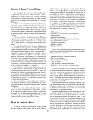 49
Concepto de Buenas Prácticas Clínicas
Son el conjunto de normas para el diseño, dirección,
cumplimiento, monitorización, auditoría, registro, análisis e
información de ensayos clínicos, que aseguran que los da-
tos obtenidos son correctos y creíbles, así como protegen
los derechos, integridad y confidencialidad de los sujetos
del ensayo.
Aunque un postulado ético importante en los ensayos
clínicos es su rigor científico, no debemos olvidar que, en
este campo, lo ético lleva implícito lo científico, pero lo cien-
tífico necesariamente no tiene que ser ético, por lo que el
cumplimiento de las BPC garantiza de manera independien-
te la presencia de la ética en el desarrollo de los ensayos
clínicos.
Existen 2 elementos fundamentales de las BPC, por
supuesto no los únicos, que son expresión de garantía de la
seguridad de los sujetos participantes en los ensayos clíni-
cos, el Comité de Ética y Revisión y el consentimiento infor-
mado.
Comité de Ética y Revisión. Es un cuerpo independiente
(un consejo de revisión, regional, nacional o supranacional),
constituido por profesionales científicos/médicos y miem-
bros no científicos/no médicos, cuya responsabilidad es
asegurar la protección de los derechos, seguridad y bienes-
tar de los sujetos humanos implicados en un ensayo clínico.
Además, debe dar una garantía pública de esta protección,
entre otras cosas revisando y aprobando el protocolo del
ensayo, la calificación del investigador, las instalaciones y
el material, así como los métodos que deben ser usados en
la obtención y documentación del consentimiento informa-
do de los sujetos participantes en el ensayo.
Consentimiento informado. Es el proceso por el cual
un sujeto confirma voluntariamente su disposición de par-
ticipar en un ensayo determinado, después de haber sido
informado de todos los aspectos del ensayo que son rele-
vantes para la decisión del sujeto. El consentimiento estará
documentado de manera impresa por medio de un formula-
rio que deberá ser firmado y fechado por el sujeto y el médi-
co que brindó la información.
Como se explicaba con anterioridad, ambas definicio-
nes expresan claramente que el cumplimiento de estos 2
elementos de las BPC garantiza la seguridad y el bienestar
del paciente.
Hasta aquí hemos analizado los principales aspectos,
aunque no todos, que garantizan la cientificidad y la ética
de un ensayo clínico, plantearemos algunos elementos re-
lacionados con las diferentes clasificaciones de los ensa-
yos clínicos, que de manera muy general permitirán cono-
cer los diferentes tipos de ensayos que existen.
Tipos de ensayos clínicos
Al analizar las definiciones de ensayo clínico, brinda-
das anteriormente, todas excepto una, la de JR. Laporte,
pudieran llevar a una persona no conocedora de esta
materia a un concepto erróneo, ya que en ellas se utilizan
expresiones que pudieran interpretarse de manera que la
metodología de ensayos clínicos solo es válida para eva-
luar medicamentos, pues se habla de evaluar o elucidar
tratamiento (efectos clínicos, farmacocinéticos, farmacodi-
námicos, etc.). Nada más lejos de la realidad, esta metodolo-
gía es válida para evaluar diferentes productos de
investigación o tecnologías sanitarias que sean utilizadas
en el humano. Por tanto, en dependencia del producto de
investigación o tecnología sanitaria que se vaya a evaluar,
podrán agruparse en ensayos clínicos con:
1. Medicamentos.
2. Fitofármacos, terapia tradicional o alternativa.
3. Inmunoterapia.
4. Procederes quirúrgicos.
5. Otros procederes (radioterapia, prótesis, etc.).
6. Recomendaciones médicas.
7. Manejos de pacientes.
8. Equipos médicos.
9. Diagnosticadores.
Ahora bien, los ensayos clínicos además de la clasifi-
cación anterior, pueden ser clasificados en dependencia de
diferentes factores, como son:
1. Fases del desarrollo clínico del producto.
2. Centros participantes.
3. Grado de enmascaramiento.
4. Tipo de diseño.
5. Tipo de objetivo general que persiga.
6. Propósito o fin por el que se realiza el ensayo.
Fases del desarrollo clínico del producto. El desarro-
llo clínico de un producto consta de 4 fases que general-
mente son consecutivas (aunque en ocasiones, debido a
estrategias específicas del producto, pueden ser simultá-
neas), y que de manera ilustrativa aparecen reflejadas en la
figura. Como puede observarse, la etapa de desarrollo clíni-
co de un nuevo fármaco ocupa el mayor tiempo de la inves-
tigación, entre 11 y 12 años.
Existe cierta confusión para algunos que tienden a uti-
lizar el término fase, tanto para describir el estado de desa-
rrollo de un producto, es lo correcto, como para caracterizar
un determinado estudio de acuerdo con su diseño
metodológico, lo cual resulta un error.
Que en la fase I del desarrollo de un producto se reali-
cen estudios donde por lo general el sujeto de investiga-
ción es un voluntario sano, no quiere decir que los estudios
fase I se realicen únicamente en voluntarios sanos, ya que
los estudios de fármacos muy tóxicos (antineoplásicos), se
realizan en sujetos enfermos. Por el contrario, en la fase III
del desarrollo clínico de un producto, los ensayos de forma
general son controlados, y en sujetos enfermos, pero esto
no quiere decir que un producto que se encuentre en esta
etapa del desarrollo, y que ya se ha evaluado la eficacia
para una indicación determinada, no se realicen otros tipos
 