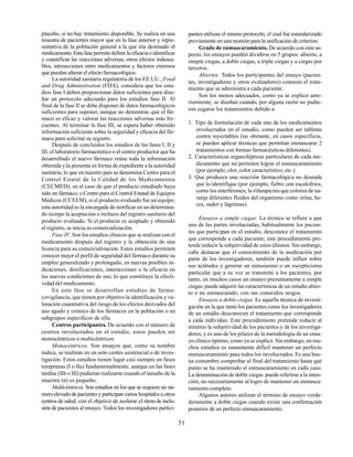 51
placebo, si no hay tratamiento disponible. Se realiza en una
muestra de pacientes mayor que en la fase anterior y repre-
sentativa de la población general a la que iría destinado el
medicamento.Estafasepermitedefinirlaeficaciaeidentificar
y cuantificar las reacciones adversas, otros efectos indesea-
bles, interacciones entre medicamentos y factores externos
que puedan alterar el efecto farmacológico.
La autoridad sanitaria regulatoria de los EE.UU.,Food
and Drug Administration (FDA), considera que los estu-
dios fase I deben proporcionar datos suficientes para dise-
ñar un protocolo adecuado para los estudios fase II. Al
final de la fase II se debe disponer de datos farmacológicos
suficientes para suponer, aunque no demostrar, que el fár-
maco es eficaz y valorar las reacciones adversas más fre-
cuentes. Al terminar la fase III, se espera haber obtenido
información suficiente sobre la seguridad y eficacia del fár-
maco para solicitar su registro.
Después de concluidos los estudios de las fases I, II y
III, el laboratorio farmacéutico o el centro productor que ha
desarrollado el nuevo fármaco reúne toda la información
obtenida y la presenta en forma de expediente a la autoridad
sanitaria, lo que en nuestro país se denomina Centro para el
Control Estatal de la Calidad de los Medicamentos
(CECMED); en el caso de que el producto estudiado haya
sido un fármaco, o Centro para el Control Estatal de Equipos
Médicos (CCEEM), si el producto evaluado fue un equipo;
esta autoridad es la encargada de notificar en un determina-
do tiempo la aceptación o rechazo del registro sanitario del
producto evaluado. Si el producto es aceptado y obtenido
el registro, se inicia su comercialización.
Fase IV. Son los estudios clínicos que se realizan con el
medicamento después del registro y la obtención de una
licencia para su comercialización. Estos estudios permiten
conocer mejor el perfil de seguridad del fármaco durante su
empleo generalizado y prolongado, en nuevas posibles in-
dicaciones, dosificaciones, interacciones o la eficacia en
las nuevas condiciones de uso, lo que constituye la efecti-
vidad del medicamento.
En esta fase se desarrollan estudios de farma-
covigilancia, que tienen por objetivo la identificación y va-
loración cuantitativa del riesgo de los efectos derivados del
uso agudo y crónico de los fármacos en la población o en
subgrupos específicos de ella.
Centros participantes. De acuerdo con el número de
centros involucrados en el estudio, estos pueden ser
monocéntricos o multicéntricos.
Monocéntricos. Son ensayos que, como su nombre
indica, se realizan en un solo centro asistencial o de inves-
tigación. Estos estudios tienen lugar casi siempre en fases
tempranas (I o IIa) fundamentalmente, aunque en las fases
tardías (IIb o III) pudieran realizarse cuando el tamaño de la
muestra (n) es pequeño.
Multicéntricos. Son estudios en los que se requiere un nú-
mero elevado de pacientes y participan varios hospitales u otros
centros de salud, con el objetivo de acelerar el ritmo de inclu-
sión de pacientes al ensayo. Todos los investigadores partici-
pantes utilizan el mismo protocolo, el cual fue estandarizado
previamente en una reunión para la unificación de criterios.
Grado de enmascaramiento.De acuerdo con este as-
pecto, los ensayos pueden dividirse en 5 grupos: abierto, a
simple ciegas, a doble ciegas, a triple ciegas y a ciegas por
terceros.
Abiertos. Todos los participantes del ensayo (pacien-
tes, investigadores y otros evaluadores) conocen el trata-
miento que se administra a cada paciente.
Son los menos adecuados, como ya se explicó ante-
riormente; se diseñan cuando, por alguna razón no pudie-
ron cegarse los tratamientos debido a:
1. Tipo de formulación de cada uno de los medicamentos
involucrados en el estudio, como pueden ser tabletas
contra inyectables (no obstante, en casos específicos,
se pueden aplicar técnicas que permitan enmascarar 2
tratamientos con formas farmacéuticas diferentes).
2. Características organolépticas particulares de cada me-
dicamento que no permiten lograr el enmascaramiento
(por ejemplo, olor, color característico, etc.).
3. Que produzca una reacción farmacológica no deseada
que lo identifique (por ejemplo, fiebre con escalofríos,
como los interferones; la rifampicina que colorea de na-
ranja diferentes fluidos del organismo como orina, he-
ces, sudor y lágrimas).
Ensayos a simple ciegas. La técnica se refiere a que
una de las partes involucradas, habitualmente los pacien-
tes que participan en el estudio, desconoce el tratamiento
que corresponde a cada paciente; este procedimiento pre-
tende reducir la subjetividad de estos últimos. Sin embargo,
cabe destacar que el conocimiento de la medicación por
parte de los investigadores, también puede influir sobre
sus actitudes y generar un entusiasmo o un escepticismo
particular que a su vez se transmite a los pacientes, por
tanto, en muchos casos un ensayo presuntamente a simple
ciegas puede adquirir las características de un estudio abier-
to o no enmascarado, con sus conocidos sesgos.
Ensayos a doble ciegas. Es aquella técnica de investi-
gación en la que tanto los pacientes como los investigadores
de un estudio desconocen el tratamiento que corresponde
a cada individuo. Este procedimiento pretende reducir al
mínimo la subjetividad de los pacientes y de los investiga-
dores, y es uno de los pilares de la metodología de un ensa-
yo clínico óptimo, como ya se explicó. Sin embargo, en mu-
chos estudios es sumamente difícil mantener un perfecto
enmascaramiento para todos los involucrados. Es una bue-
na costumbre comprobar al final del tratamiento hasta qué
punto se ha mantenido el enmascaramiento en cada caso.
La denominación de doble ciegas puede referirse a la inten-
ción, no necesariamente al logro de mantener un enmasca-
ramiento completo.
Algunos autores utilizan el término de ensayo verda-
deramente a doble ciegas cuando existe una confirmación
posterior de un perfecto enmascaramiento.
 